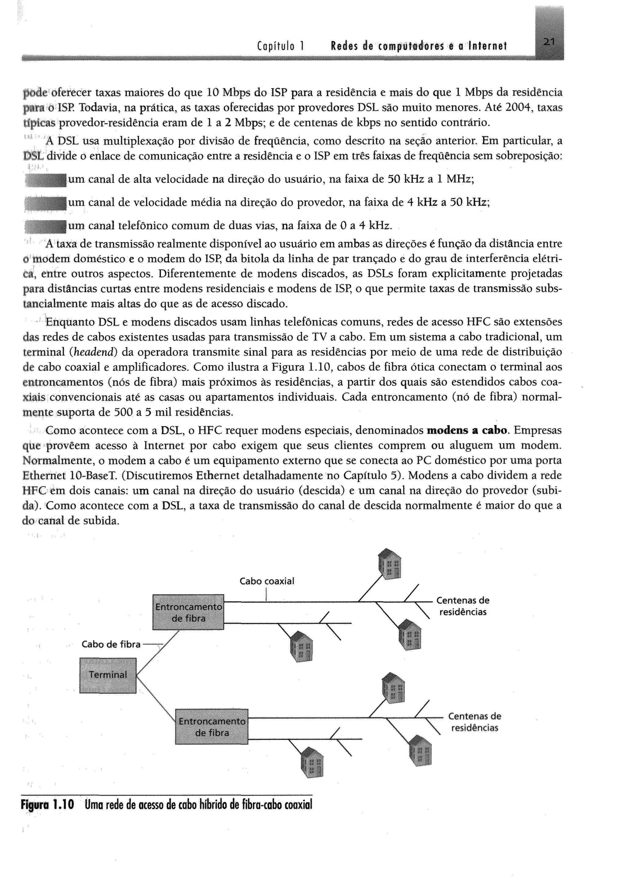 Capítulo 1 Rid«s de im p É f& im m t a Internet 21
pdde oferecer taxas maiores do que 10 Mbps do ISP para a residência e mais do que 1 Mbps da residência
p*fi 0 I8E Todavia, na prática, as taxas oferecidas por provedores DSL são muito menores. Até 2004, taxas
típicas provedor-residência eram de 1 a 2 Mbps; e de centenas de kbps no sentido contrário.
ADSLusa multiplexação por divisão de freqüência, como descrito na seção anterior. Em particular, a
DSL divide o enlace de comunicação entre a residência e o ISP em três faixas de freqüência sem sobreposição:
um canal de alta velocidade na direção do usuário, na faixa de 50 kHz a 1 MHz;
í canal de velocidade média na direção do provedor, na faixa de 4 kHz a 50 kHz;
í canal telefônico comum de duas vias, na faixa de 0 a 4 kHz.
A taxa de transmissão realmente disponível ao usuário em ambas as direções é função da distância entre
«' modem doméstico e o modem do ISP, da bitola da linha de par trançado e do grau de interferência elétri­
ca, entre outros aspectos. Diferentemente de modens discados, as DSLs foram explicitamente projetadas
para distâncias curtas entre modens residenciais e modens de ISP, o que permite taxas de transmissão subs-
uneialmente mais altas do que as de acesso discado.
Enquanto DSL e modens discados usam linhas telefônicas comuns, redes de acesso HFC são extensões
das redes de cabos existentes usadas para transmissão de TV a cabo. Em um sistema a cabo tradicional, um
terminal (headend) da operadora transmite sinal para as residências por meio de uma rede de distribuição
tfc cabo coaxial e amplificadores. Como ilustra a Figura 1.10, cabos de fibra ótica conectam o terminal aos
entroncamentos (nós de fibra) mais próximos às residências, a partir dos quais são estendidos cabos coa­
xiais convencionais até as casas ou apartamentos individuais. Cada entroncamento (nó de fibra) normal­
mente suporta de 500 a 5 mil residências.
Como acontece com a DSL, o HFC requer modens especiais, denominados modens a cabo. Empresas
que proveem acesso à Internet por cabo exigem que seus clientes comprem ou aluguem um modem.
ormahuente, o modem a cabo é um equipamento externo que se conecta ao PC doméstico por uma porta
f.ihemet 10-BaseT. (Discutiremos Ethernet detalhadamente no Capítulo 5). Modens a cabo dividem a rede
íirC em dois canais: um canal na direção do usuário (descida) e um canal na direção do provedor (subi­
da). Como acontece com a DSL, a taxa de transmissão do canal de descida normalmente é maior do que a
do canal de subida.
Figura 1 .1 0 Uma rede de acesso de cabo hfbrido de fibra-cabo coaxial
 