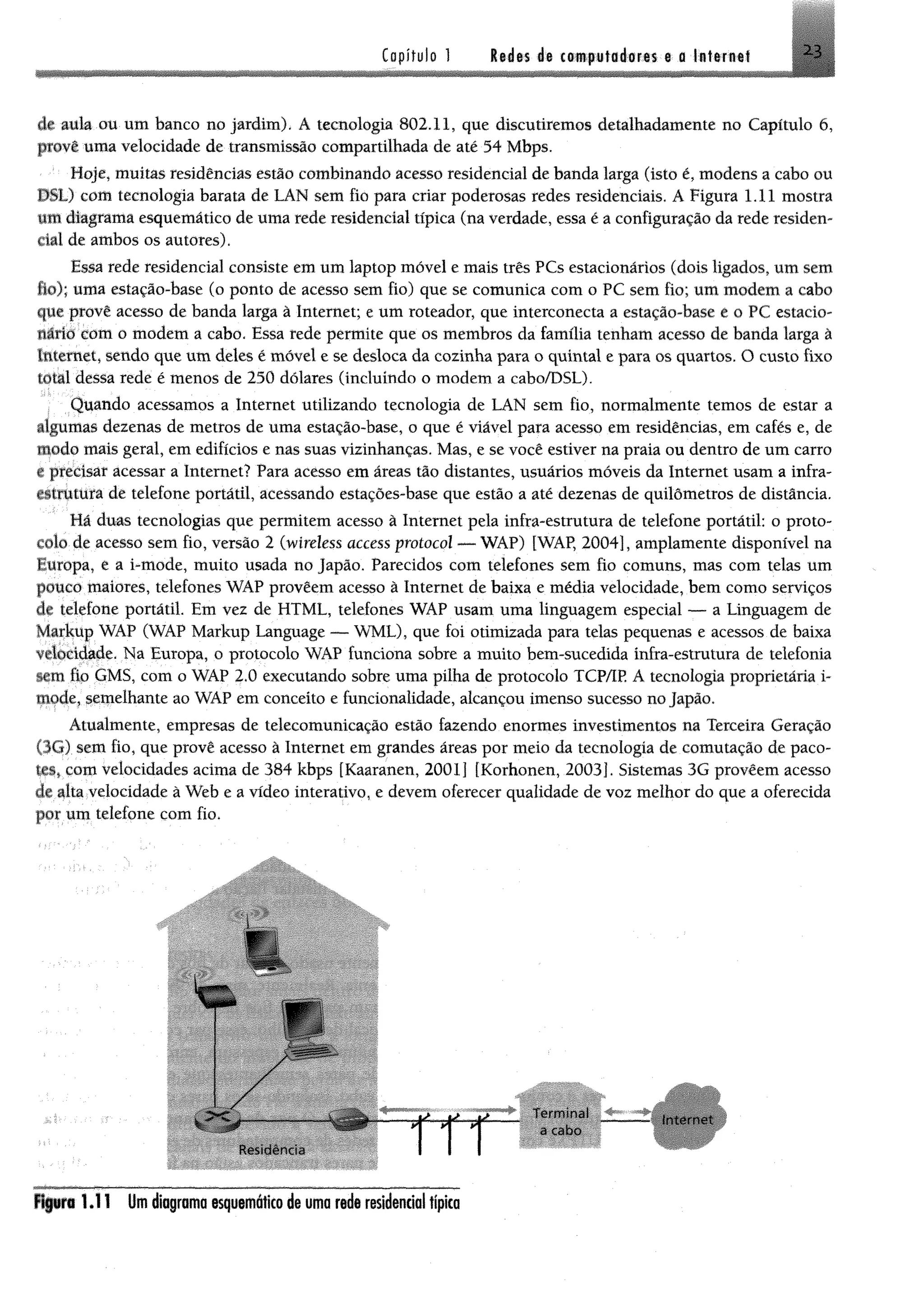 Capítulo 1 Redes de computadores e o Internet
dt auk ou um banco no jardim). Á tecnologia 802.11, que discutiremos detalhadamente no Capítulo 6,
provê uma velocidade de transmissão compartilhada de até 54 Mbps.
Hoje, muitas residências estão combinando acesso residencial de banda larga (isto é, modens a cabo ou
PSL) com tecnologia barata de LAN sem fio para criar poderosas redes residenciais. A Figura 1.11 mostra
um diagrama esquemático de uma rede residencial típica (na verdade, essa é a configuração da rede residem
ciai de ambos os autores).
Essa rede residencial consiste em um laptop móvel e mais três PCs estacionários (dois ligados, um sem
lio); uma estação-base (o ponto de acesso sem fio) que se comunica com o PC sem fio; um modem a cabo
que provê acesso de banda larga à Internet; e um roteador, que interconecta a estação-base e o PC estacio­
nário com o modem a cabo. Essa rede permite que os membros da família tenham acesso de banda larga à
internet, sendo que um deles é móvel e se desloca da cozinha para o quintal e para os quartos. O custo fixo
total dessa rede é menos de 250 dólares (incluindo o modem a cabo/DSL).
Quando acessamos a Internet utilizando tecnologia de LAN sem fio, normalmente temos de estar a
algumas dezenas de metros de uma estação-base, o que é viável para acesso em residências, em cafés e, de
modo mais geral, em edifícios e nas suas vizinhanças. Mas, e se você estiver na praia ou dentro de um carro
e precisar acessar a Internet? Para acesso em áreas tão distantes, usuários móveis da Internet usam a infra-
estrutura de telefone portátil, acessando estações-base que estão a até dezenas de quilômetros de distância.
Ha cluas tecnologias que permitem acesso à Internet pela infra-estrutura de telefone portátil: o proto­
colo de acesso sem fio, versão 2 (wireless access protocol — WAP) [WAP, 2004], amplamente disponível na
I uropa, e a i-mode, muito usada no Japão. Parecidos com telefones sem fio comuns, mas com telas um
pouco maiores, telefones WAP provêem acesso à Internet de baixa e média velocidade, bem como serviços
de telefone portátil. Em vez de HTML, telefones WAP usam uma linguagem especial — a Linguagem de
Markup WAP (WAP Markup Language — WML), que foi otimizada para telas pequenas e acessos de baixa
velocidade. Na Europa, o protocolo WAP funciona sobre a muito bem-sucedida infra-estrutura de telefonia
sem fio GMS, com o WAP 2.0 executando sobre uma pilha de protocolo TCP/IP. A tecnologia proprietária i~
tuode, semelhante ao WAP em conceito e funcionalidade, alcançou imenso sucesso no Japão.
Atualmente, empresas de telecomunicação estão fazendo enormes investimentos na Terceira Geração
(3G) sem fio, que provê acesso à Internet em grandes áreas por meio da tecnologia de comutação de paco­
tes» com velocidades acima de 384 kbps [Kaaranen, 2001] [Korhonen, 2003]. Sistemas 3G provêem acesso
de alta velocidade à Web e a vídeo interativo, e devem oferecer qualidade de voz melhor do que a oferecida
por um telefone com fio.
Fipra 1.11 Um diagrama esquemáticode uma rede residencial típica
 