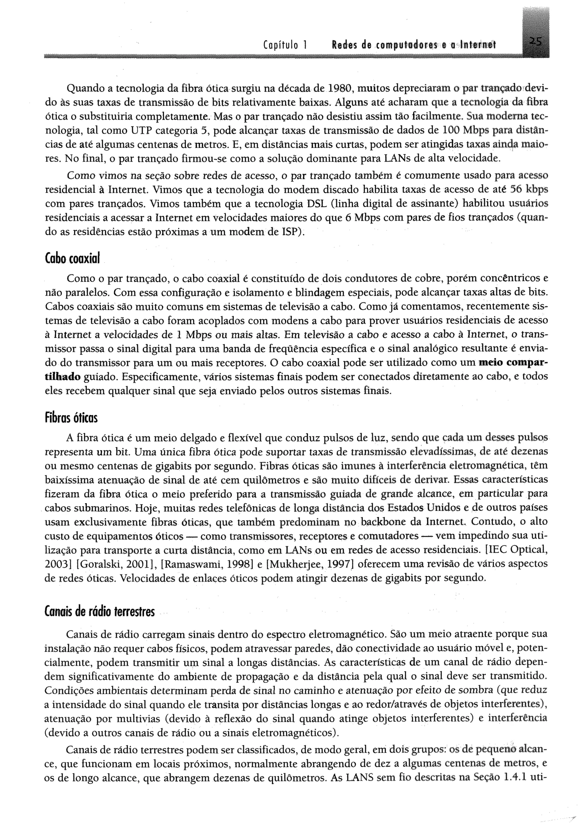 Capítulo Redes de computadores e a Internet
Quando a tecnologia da fibra ática surgiu na década de 1980, muitos depreciaram o par trançado devi­
do às suas taxas de transmissão de bits relativamente baixas. Alguns até acharam que a tecnologia da fibra
ótica o substituiria completamente. Mas o par trançado não desistiu assim tão facilmente. Sua moderna tec­
nologia, tal como UTP categoria 5, pode alcançar taxas de transmissão de dados de 100 Mbps para distân­
cias de até algumas centenas de metros. E, em distâncias mais curtas, podem ser atingidas taxas ainda maio­
res. No final, o par trançado firmou-se como a solução dominante para LANs de alta velocidade.
Como vimos na seção sobre redes de acesso, o par trançado também é comumente usado para acesso
residencial à Internet. Vimos que a tecnologia do modem discado habilita taxas de acesso de até 56 Mbps
com pares trançados. Vimos também que a tecnologia DSL (linha digital de assinante) habilitou usuários
residenciais a acessar a Internet em velocidades maiores do que 6 Mbps com pares de fios trançados (quan­
do as residências estão próximas a um modem de ISP).
Cabo coaxial
Como o par trançado, o cabo coaxial é constituído de dois condutores de cobre, porém concêntricos e
não paralelos. Com essa configuração e isolamento e blindagem especiais, pode alcançar taxas altas de bits.
Cabos coaxiais são muito comuns em sistemas de televisão a cabo. Como já comentamos, recentemente sis­
temas de televisão a cabo foram acoplados com modens a cabo para prover usuários residenciais de acesso
à Internet a velocidades de 1 Mbps ou mais altas. Em televisão a cabo e acesso a cabo â Internet, o trans­
missor passa o sinal digital para uma banda de frequência específica e o sinal analógico resultante é envia­
do do transmissor para um ou mais receptores. O cabo coaxial pode ser utilizado como um meio compar­
tilhado guiado. Especificamente, vários sistemas finais podem ser conectados diretamente ao cabo, e todos
eles recebem qualquer sinal que seja enviado pelos outros sistemas finais.
Fibras óticas
A fibra ótica é um meio delgado e flexível que conduz pulsos de luz, sendo que cada um desses pulsos
representa um bit. Uma única fibra ótica pode suportar taxas de transmissão elevadíssimas, de até dezenas
ou mesmo centenas de gigabits por segundo. Fibras óticas são imunes à interferência eletromagnética, têm
baixíssima atenuação de sinal de até cem quilómetros e são muito difíceis de derivar. Essas características
fizeram da fibra ética o meio preferido para a transmissão guiada de grande alcance, em particular para
cabos submarinos. Hoje, muitas redes telefônicas de longa distância dos Estados Unidos e de outros países
usam exclusivamente fibras óticas, que também predominam no backbone da Internet, Contudo, o alto
custo de equipamentos óticos — como transmissores, receptores e comutadores — vem impedindo sua uti­
lização para transporte a curta distância, como em LANs ou em redes de acesso residenciais. [1EC Optical,
2003] [Goralski, 2001], [Ramaswami, 1998] e [Mukherjee, 1997] oferecem uma revisão de vários aspectos
de redes óticas. Velocidades de enlaces óticos podem atingir dezenas de gigabits por segundo.
Canaisdb radia terrestres
Canais de rádio carregam sinais dentro do espectro eletromagnético. São um meio atraente porque sua
instalação não requer cabos físicos, podem atravessar paredes, dão conectividade ao usuário móvel e, poten­
cialmente, podem transmitir um sinal a longas distâncias. As características de um canal de rádio depen­
dem significativamente do ambiente de propagação e da distância pela qual o sinal deve ser transmitido.
Condições ambientais determinam perda de sinal no caminho e atenuação por efeito de sombra (que reduz
a intensidade do sinal quando ele transita por distâncias longas e ao redor/através de objetos interferentes),
atenuação por multivias (devido à reflexão do sinal quando atinge objetos interferentes) e interferência
(devido a outros canais de rádio ou a sinais eletromagnéticos).
Canais de rádio terrestres podem ser classificados, de modo geral, em dois grupos: os de pequeno alcan­
ce, que funcionam em locais próximos, normalmente abrangendo de dez a algumas centenas de metros, e
os de longo alcance, que abrangem dezenas de quilômetros. As LANS sem fio descritas na Seção 1.4.1 uti-
 