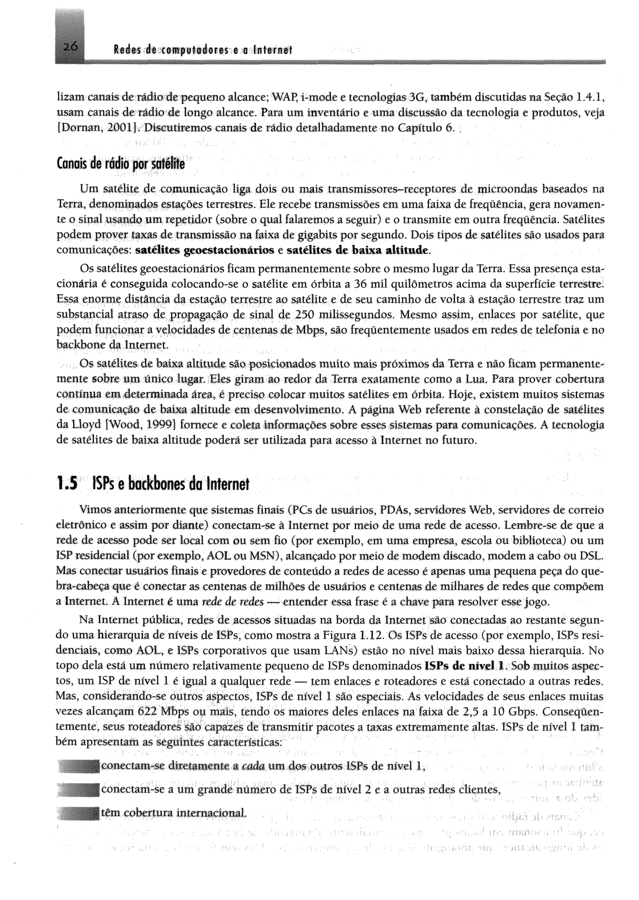 2-6 Redes de computadores e a Internet
lizam canais de rádio de pequeno alcance; WÂP, i-tnode e tecnologias 3G, também discutidas maSeção 1.4.1,
usam canais de rádio de longo alcance. Para um inventário e uma discussão da tecnologia e produtos, veja
[Dornan, 200.11. Discutiremos canais de rádio detalhadamente no Capítulo 6.
Canais tfi rádio por satélite
Um satélite de comunicação liga dois ou mais transmissoresHreceptores de microondas baseados na
Terra, denominados estações terrestres. Ele recebe transmissões em uma faixa de frequência, gera novamen­
te o sinal usando um repetidor (sobre o qual falaremos a seguir) e o transmite em outra frequência. Satélites
podem prover taxas de transmissão na Faixa de gigabits por segundo. Dois tipos de satélites são usados para
comunicações: satélites geoestacionários e satélites de baixa altitude.
Os satélites geoestacionários ficam permanentemente sobre o mesmo lugar da Terra. Essa presença esta­
cionária é conseguida colocando-se o satélite em órbita a 36 míl quilômetros acima da superfície terrestre.
Essa enorme distância da estação terrestre ao satélite e de seu caminho de volta à estação terrestre traz um
substancial atraso de propagação de sinal de 250 milissegundos. Mesmo assim, enlaces por satélite, que
podem funcionar a velocidades de centenas de Mbps, são freqüentemente usados em redes de telefonia e no
backbone da Internet.
Os satélites de baixa altitude são posicionados muito mais próximos da Terra e não ficam permanente-
mente sobre um único lugar. Eles giram ao redor da Terra exatamente como a Lua. Para prover cobertura
contínua em determinada área, é preciso colocar muitos satélites em órbita. Hoje, existem muitos sistemas
de comunicação de baixa altitude em desenvolvimento. A página Web referente à constelação de satélites
da Lloyd [Wood, 1999] fornece e coleta informações sobre esses sistemas para comunicações. A tecnologia
de satélites de baixa altitude poderá ser utilizada para acesso à Internet no futuro.
1,5 ISPs e backbones da Internet
Vimos anteriormente que sistemas finais (PCs de usuários, PDAs, servidores Web, servidores de correio
eletrônico e assim por diante) conectam « à Internet por meio de uma rede de acesso. Lembre-se de que a
rede de acesso pode ser local com ou sem fio (por exemplo, em uma empresa, escola ou biblioteca) ou um
ISP residencial (por exemplo, AOL ou MSN), alcançado por meio de modem discado, modem a cabo ou DSL.
Mas conectar usuários finais e provedores de conteúdo a redes de acesso é apenas uma pequena peça do que­
bra-cabeça que é conectar as centenas de milhões de usuários e centenas de milhares de redes que compõem
a Internet. A Internet é uma rede de redes — entender essa frase é a chave para resolver esse jogo.
Na Internet pública, redes de acessos situadas na borda da Internet são conectadas ao restante segun­
do uma hierarquia de níveis de ISPs, como mostra a Figura 1.12. Os ISPs de acesso (por exemplo, ISPs resi­
denciais, como AOL, e ISPs corporativos que usam LANs) estão no nível mais baixo dessa hierarquia. No
topo dela está um número relativamente pequeno de ISPs denominados ISPs de nível 1. Sob muitos aspec­
tos, um ISP de nível 1 é igual a qualquer rede — tem enlaces e roteadores e está conectado a outras redes.
Mas, considerando-se outros aspectos, ISPs de nível 1 são especiais. As velocidades de seus enlaces muitas
vezes alcançam 622 Mbps ou mais, tendo os maiores deles enlaces na faixa de 2,5 a 10 Gbps. Conseqüen-
temente, seus roteadores são capazes de transmitir pacotes a taxas extremamente altas. ISPs de nível I tam­
bém apresentam as seguintes características:
teclam-se diretamente a cada um dos outros ISPs de nível 1,
tectam-se a um grande numero de ISPs de nível 2 e a outras redes clientes,
u m cobertura internacional.
 