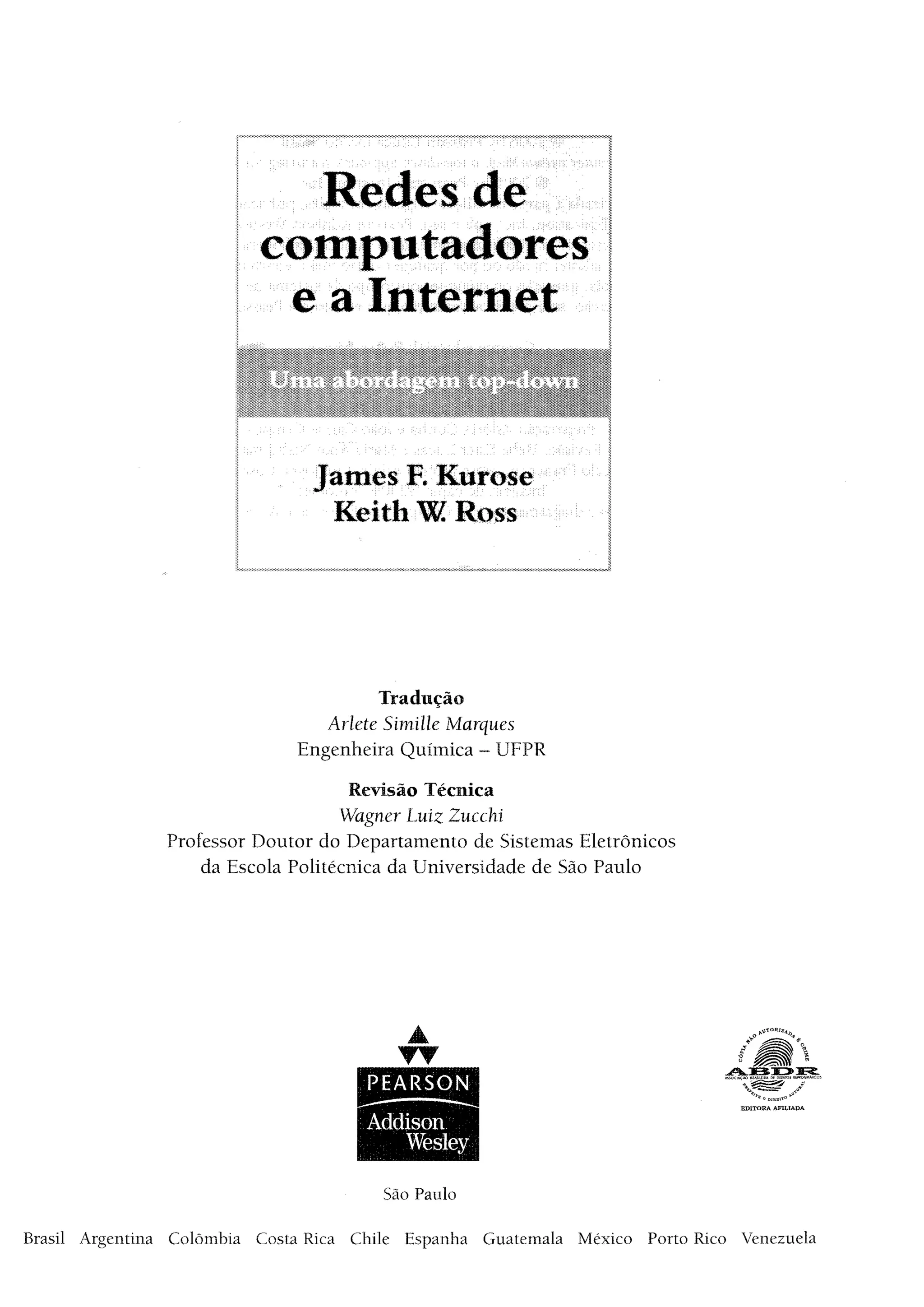 Redes de
computadores
e a Internet
James R Kurose
Keith W Ross
Tradução
Aríete Simille Marques
Engenheira Química - UFPR
Revisão Técnica
Wagner Luiz Zucchi
Professor Doutor do Departamento de Sistemas Eletrônicos
da Escola Politécnica da Universidade de São Paulo
*"*° DIREI-' 0 *’
EDITORA AFILIADA
São Paulo
Brasil Argentina Colômbia Costa Rica Chile Espanha Guatemala México Porto Rico Venezuela
 