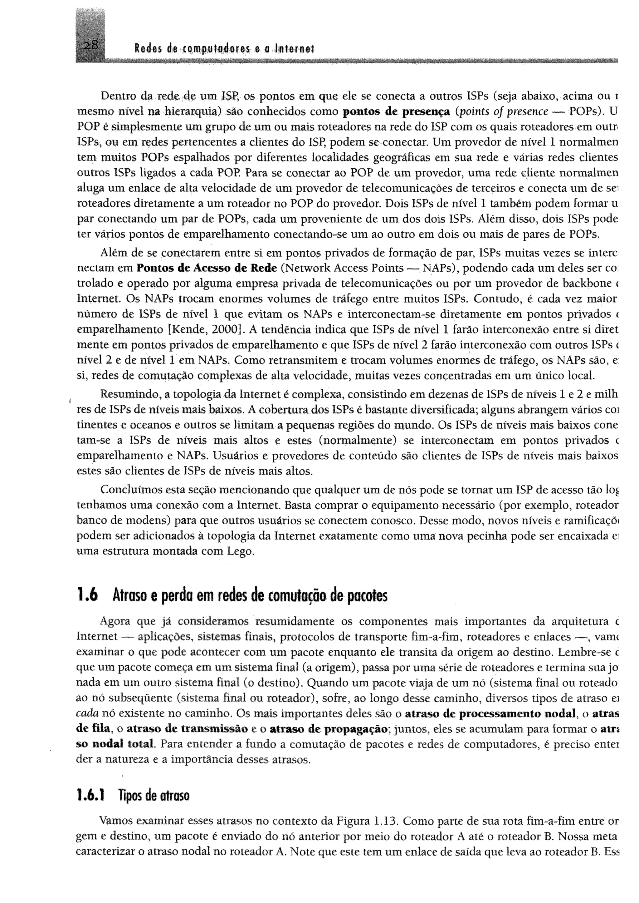 28 Redes de computadores e a Internet
Dentro da rede de um ISP, os pontos em que ele se conecta a outros ISPs (seja abaixo, acima ou i
mesmo nível na hierarquia) são conhecidos como pontos de presença (points of presence — POPs). U
POP é simplesmente um grupo de um ou mais roteadores na rede do ISP com os quais roteadores em outr
ISPs, ou em redes pertencentes a clientes do ISP, podem se conectar. Um provedor de nível 1 normalmen
tem muitos POPs espalhados por diferentes localidades geográficas em sua rede e varias redes clientes
outros ISPs ligados a cada POP Para se conectar ao POP de um provedor, uma rede cliente normalmen
aluga um enlace de alta velocidade de um provedor de telecomunicações de terceiros e conecta um de sei
roteadores diretamente a um roteador no POP do provedor. Dois ISPs de nível 1 também podem formar u
par conectando um par de POPs, cada um proveniente de um dos dois ISPs. Além disso, dois ISPs pode
ter vários pontos de emparelhamento conectando-se um ao outro em dois ou mais de pares de POPs.
Além de se conectarem entre si em pontos privados de formação de par, ISPs muitas vezes se intere
nectam em Pontos de Acesso de Rede (Network Access Points — NAPs), podendo cada um deles ser co;
trotado e operado por alguma empresa privada de telecomunicações ou por um provedor de backbone <
Internet. Os NAPs troçam enormes volumes de tráfego entre muitos ISPs. Contudo, é cada vez maior
número de ISPs de nível 1 que evitam os NAPs e interconectam-se diretamente em pontos privados c
emparelhamento [Kende, 20001. A tendência indica que ISPs de nível 1 farão interconexão entre si diret
mente em pontos privados de emparelhamento e que ISPs de nível 2 farão interconexão com outros ISPs <
nível 2 e de nível 1 em NAPs. Como retransmitem e trocam volumes enormes de tráfego, os NAPs são, e
si, redes de comutação complexas de alta velocidade, muitas vezes concentradas em um único local
Resumindo, a topologia da Internet é complexa, consistindo em dezenas de ISPs de níveis 1 e 2 e milh
res de ISPs de níveis mais baixos. A cobertura dos ISPs é bastante diversificada; alguns abrangem vários coi
tinentes e oceanos e outros se limitam a pequenas regiões do mundo. Os ISPs de níveis mais baixos cone
tam-se a ISPs de níveis mais altos e estes (normalmente) se interconectam em pontos privados <
emparelhamento e NAPs. Usuários e provedores de conteúdo são clientes de ISPs de níveis mais baixos
estes são clientes de ISPs de níveis mais altos.
Concluímos esta seção mencionando que qualquer um de nós pode se tomar um ISP de acesso tão lo£
tenhamos uma conexão com a Internet. Basta comprar o equipamento necessário (por exemplo, roteador
banco de modens) para que outros usuários se conectem conosco. Desse modo, novos níveis e ramificaçõi
podem ser adicionados à topologia da Internet exatamente como uma nova pecinha pode ser encaixada e:
uma estrutura montada com Lego.
1.6 Atrasoe perda emredesde comutaçãodepacotes
Agora que já consideramos resumidamente os componentes mais importantes da arquitetura c
Internet — aplicações, sistemas finais, protocolos de transporte fim-a-fim, roteadores e enlaces — , vamc
examinar o que pode acontecer com um pacote enquanto ele transita da origem ao destino. Lembre-se c
que um pacote começa em um sistema final (a origem), passa por uma série de roteadores e termina sua jo
nada em um outro sistema final (o destino). Quando um pacote viaja de um nó (sistema final ou roteado:
ao nó subsequente (sistema final ou roteador), sofre, ao longo desse caminho, diversos tipos de atraso ei
cada nó existente no caminho. Os mais importantes deles são o atraso de processamento nodal, o atras
de fila, o atraso de transmissão e o atraso de propagação; juntos, eles se acumulam para formar o atrs
so nodal total. Para entender a fundo a comutação de pacotes e redes de computadores, é preciso entei
der a natureza e a importância desses atrasos.
1.6.1 Tipos de atraso
Vamos examinar esses atrasos no contexto da Figura 1.13. Como parte de sua rota fim-a-fim entre or
gem e destino, um pacote é enviado do nó anterior por meio do roteador A até o roteador B. Nossa meta
caracterizar o atraso nodal no roteador A. Note que este tem um enlace de saída que leva ao roteador B. Ess
 