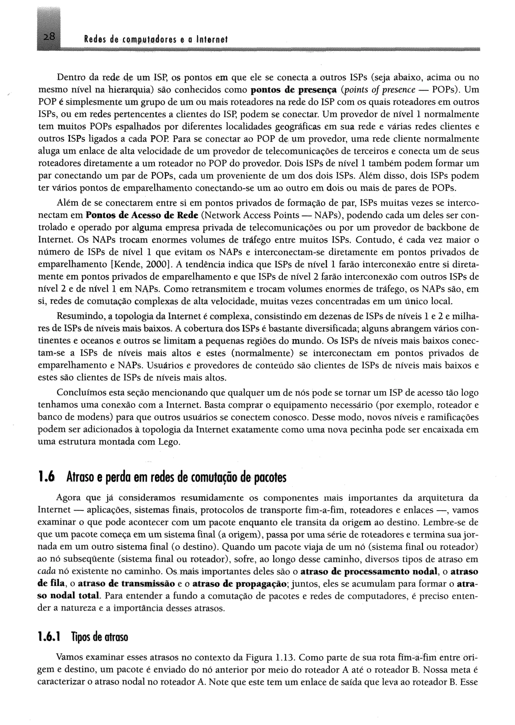 28 ledes de com#;it#deres e a infernei
Dentro da rede 4® um ISP, os pontos em que ele se conecta a outros ISPs (seja abaixo, acima ou no
mesmo nível na hierarquia) são conhecidos como pontos de presença (points of presence — POPs). Um
POP é simplesmente um grupo de um ou mais roteadores na rede do ISP com os quais roteadores em outros
ISPs, ou em redes pertencentes a clientes do ISP, podem se conectar. Um provedor de nível 1 normalmente
tem muitos POPs espalhados por diferentes localidades geográficas em sua rede e várias redes clientes e
outros ISPs ligados a cada POP Para se conectar ao POP de um provedor, uma rede cliente normalmente
aluga um enlace de alta velocidade de um provedor de telecomunicações de terceiros e conecta um de seus
roteadores diretamente a um roteador no POP do provedor. Dois ISPs de nível 1 também podem formar um
par conectando um par de POPs, cada um proveniente de um dos dois ISPs. Além disso, dois ISPs podem
ter vários pontos de empareihamento conectando-se um ao outro em dois ou mais de pares de POPs.
Além de se conectarem entre si em pontos privados de formação de par, ISPs muitas vezes se interco-
nectam em Pontos de Acesso de Rede (NetWork Access Points — NAPs), podendo cada um deles ser con­
trolado e operado por alguma empresa privada de telecomunicações ou por um provedor de backbone de
Internet. Os NAPs trocam enormes volumes de tráfego entre muitos ISPs. Contudo, é cada vez maior o
número de ISPs de nível 1 que evitam os NAPs e intereonectam-se diretamente em pontos privados de
empareihamento [Kende, 2000]. A tendência indica que ISPs de nível 1 farão interconexão entre si direta­
mente em pontos privados de empareihamento e que ISPs de nível 2 farão interconexão com outros ISPs de
nível 2 e de nível 1 em NAPs. Como retransmitem e trocam volumes enormes de tráfego, os NAPs são, em
si, redes de comutação complexas de alta velocidade, muitas vezes concentradas em um único local.
Resumindo, a topologia da Internet é complexa, consistindo em dezenas de ISPs de níveis 1 e 2 e milha­
res de ISPs de níveis mais baixos. A cobertura dos ISPs é bastante diversificada; alguns abrangem vários con­
tinentes e oceanos e outros se limitam a pequenas regiões do mundo. Os ISPs de níveis mais baixos conec­
tam-se a ISPs de níveis mais altos e estes (normalmente) se interconectam em pontos privados de
empareihamento e NAPs. Usuários e provedores de conteúdo são clientes de ISPs de níveis mais baixos e
estes são clientes de ISPs de níveis mais altos.
Concluímos esta seção mencionando que qualquer um de nós pode se tornar um ISP de acesso tão logo
tenhamos uma conexão com a Internet. Basta comprar o equipamento necessário (por exemplo, roteador e
banco de modens) para que outros usuários se conectem conosco. Desse modo, novos níveis e ramificações
podem ser adicionados à topologia da Internet exatamente como uma nova pecinha pode ser encaixada em
uma estrutura montada com Lego.
1Â Atraso e perda em redes de comutação de pacotes
Agora que já consideramos resumidamente os componentes mais importantes da arquitetura da
Internet —- aplicações, sistemas finais, protocolos de transporte fim-a-fim, roteadores e enlaces — , vamos
examinar o que pode acontecer com um pacote enquanto ele transita da origem ao destino. Lembre-se de
que um pacote começa em um sistema final (a origem), passa por uma série de roteadores e termina sua jor­
nada em um outro sistema final (o destino). Quando um pacote viaja de um nó (sistema final ou roteador)
ao nó subsequente (sistema final ou roteador), sofre, ao longo desse caminho, diversos tipos de atraso em
cada nó existente no caminho. Os mais importantes deles são o atraso de processamento nodal, o atraso
de fila, o atraso de transmissão e o atraso de propagação; juntos, eles se acumulam para formar o atra­
so nodal total. Para entender a fundo a comutação de pacotes e redes de computadores, é preciso enten­
der a natureza e a importância desses atrasos.
1.6.1 Tipos de atraso
Vamos examinar esses atrasos no contexto da Figura 1.13. Como parte de sua rota fím-a-fim entre ori­
gem e destino, um pacote é enviado do nó anterior por meio do roteador A até o roteador B. Nossa meta é
caracterizar o atraso nodal no roteador A. Note que este tem um enlace de saída que leva ao roteador B. Esse
 