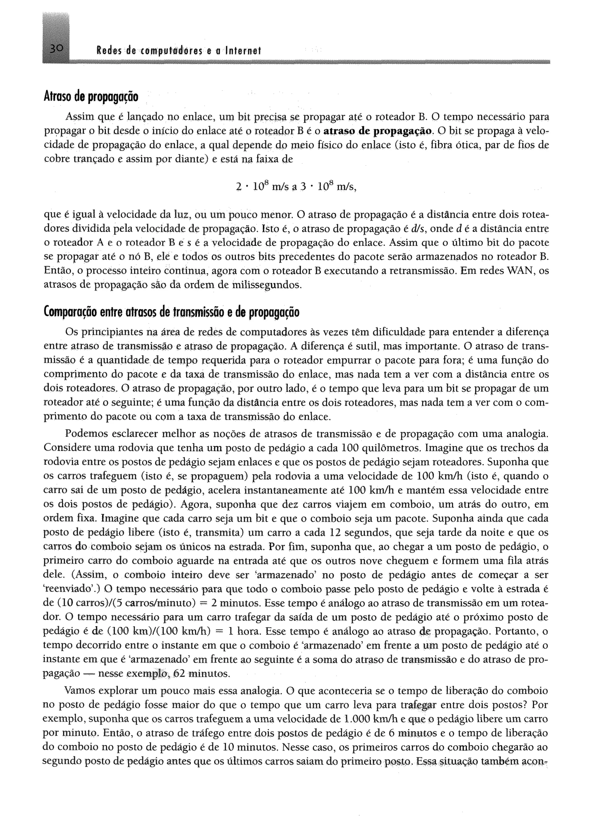 3 0 Sedas de tempuftáéres e o Internet
Atraso de propagação
Assim que é lançado no enlace, um bit precisa se propagar até o roteador B. O tempo necessário para
propagar o bit desde o início do enlace até o roteador B é o atraso de propagação. O bit se propaga à velo­
cidade de propagação do enlace, a qual depende do meio físico do enlace (isto é, fibra ótica, par de fios de
cobre trançado e assim por diante) e esta na faixa de
2 * 108 m/s a 3 * 108 m/s,
que é igual à velocidade da luz, ou um pouco menor. O atraso de propagação é a distância entre dois rotea­
dores dividida pela velocidade de propagação. Isto é, o atraso de propagação é dfs, onde d é a distancia entre
o roteador A e o roteador B e $ é a velocidade de propagação do enlace. Assim que o último bit do pacote
se propagar até o nó B, ele e todos os outros bits precedentes do pacote serio armazenados no roteador B.
Então, o processo inteiro continua, agora com o roteador B executando a retransmissão. Em redes WAN, os
atrasos de propagação são da ordem de milissegundos.
Comparação entre atras« de transmissão e de propagação
Os principiantes na área de redes de computadores às vezes têm dificuldade para entender a diferença
entre atraso de transmissão e atraso de propagação. Â diferença é sutil, mas importante. O atraso de trans­
missão é a quantidade de tempo requerida para o roteador empurrar o pacote para fora; é uma função do
comprimento do pacote e da taxa de transmissão do enlace, mas nada tem a ver com a distância entre os
dois roteadores. O atraso de propagação, por outro lado, é o tempo que leva para um bit se propagar de um
roteador até o seguinte; é uma função da distância entre os dois roteadores, mas nada tem a ver com o com­
primento do pacote ou com a taxa de transmissão do enlace.
Podemos esclarecer melhor as noções de atrasos de transmissão e de propagação com uma analogia.
Considere uma rodovia que tenha um posto de pedágio a cada 100 quilômetros. Imagine que os trechos da
rodovia entre os postos de pedágio sejam enlaces e que os postos de pedágio sejam roteadores. Suponha que
os carros trafeguem (isto é, se propaguem) pela rodovia a uma velocidade de 100 km/h (isto é, quando o
carro sai de um posto de pedágio, acelera instantaneamente até 100 km/h e mantém essa velocidade entre
os dois postos de pedágio). Agora, suponha que dez carros viajem em comboio, um atrás do outro, em
ordem fixa. Imagine que cada carro seja um bit e que o comboio seja um pacote. Suponha ainda que cada
posto de pedágio libere (isto é, transmita) um carro a cada 12 segundos, que seja tarde da noite e que os
carros do comboio sejam os únicos na estrada. Por fim, suponha que, ao chegar a um posto de pedágio, o
primeiro carro do comboio aguarde na entrada até que os outros nove cheguem e formem uma fila atrás
dele, (Assim, o comboio inteiro deve ser "armazenado5 no posto de pedágio antes de começar a ser
"reenviado5.) O tempo necessário para que todo o comboio passe pelo posto de pedágio e volte à estrada é
de (10 earros)/(5 earros/minuto) —2 minutos. Esse tempo é análogo ao atraso de transmissão em um rotea­
dor. O tempo necessário para um carro trafegar da saída de um posto de pedágio até o próximo posto de
pedágio é de (100 km)/(100 km/h) = 1 hora. Esse tempo é análogo ao atraso de propagação. Portanto, o
tempo decorrido entre o instante em que o comboio é "armazenado5em frente a um posto de pedágio até o
instante em que é "armazenado5em frente ao seguinte é a soma do atraso de transmissão e do atraso de pro­
pagação — nesse exemplo, 62 minutos.
Vamos explorar um pouco mais essa analogia. O que aconteceria se o tempo de liberação do comboio
no posto de pedágio fosse maior do que o tempo que um carro leva para traífjpr entre dois postos? Por
exemplo, suponha que os carros trafeguem a uma velocidade de 1.000 km/h e que o pedágio libere um carro
por minuto. Então, o atraso de tráfego entre dois postos de pedágio é de 6 minutos e o tempo de liberação
do comboio no posto de pedágio é de 10 minutos. Nesse caso, os primeiros carros do comboio chegarão ao
segundo posto de pedágio antes que os últimos carros saiam do primeiro posto. Essa lítuaçlo também acon­
 