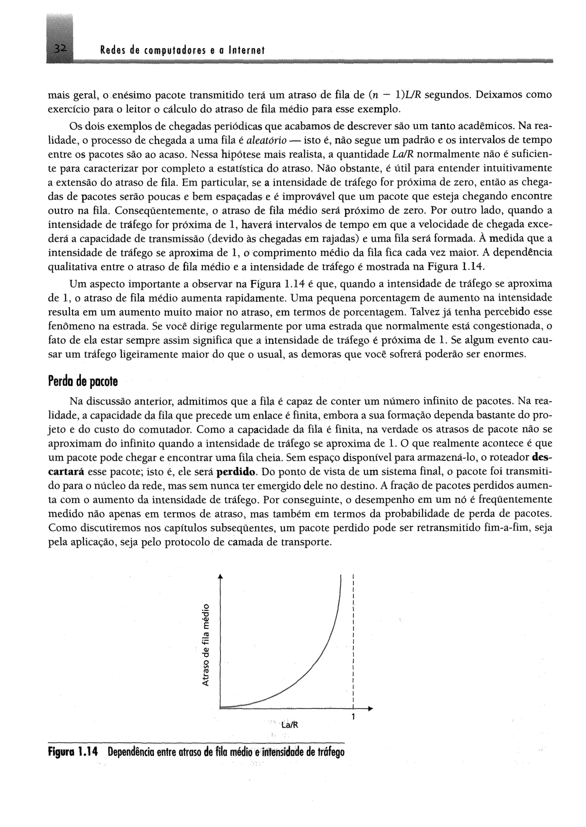 3 2 Redis di ctmptílftáofis e a Intime!
mais gerai, o enésimo pacote transmitido terá um atraso de fila de (n — l)UR segundos. Deixamos como
exercício para o leitor o cálculo do atraso de fila médio para esse exemplo.
Os dois exemplos de chegadas periódicas que acabamos de descrever são um tanto acadêmicos. Na rea­
lidade, o processo de chegada a uma fila é aleatório — isto é, não segue um padrão e os intervalos de tempo
entre os pacotes são ao acaso. Nessa hipótese mais realista, a quantidade La/R normalmente não é suficien­
te para caracterizar por completo a estatística do atraso. Não obstante, é útil para entender intuitivamente
a extensão do atraso de fila. Em particular, se a intensidade de tráfego for próxima de zero, então as chega­
das de pacotes serão poucas e bem espaçadas e é improvável que um pacote que esteja chegando encontre
outro na fila. Consequentemente, o atraso de fila médio será próximo de zero. Por outro lado, quando a
intensidade de tráfego for próxima de 1, haverá intervalos de tempo em que a velocidade de chegada exce­
derá a capacidade de transmissão (devido às chegadas em rajadas) e uma fila será formada. À medida que a
intensidade de tráfego se aproxima de 1, o comprimento médio da fila fica cada vez maior. A dependência
qualitativa entre o atraso de fila médio e a intensidade de tráfego é mostrada na Figura 1.14.
Um aspecto importante a observar na Figura 1.14 é que, quando a intensidade de tráfego se aproxima
de 1, o atraso de fila médio aumenta rapidamente. Uma pequena porcentagem de aumento na intensidade
resulta em um aumento muito maior no atraso, em termos de porcentagem. Talvez já tenha percebido esse
fenômeno na estrada. Se você dirige regularmente por uma estrada que normalmente está congestionada, o
fato de ela estar sempre assim significa que a intensidade de tráfego é próxima de 1. Se algum evento cau­
sar um tráfego ligeiramente maior do que o usual, as demoras que você sofrerá poderão ser enormes.
Perda de pacote
Na discussão anterior, admitimos que a fila é capaz de conter um número infinito de pacotes. Na rea­
lidade, a capacidade da fila que precede um enlace é finita, embora a sua formação dependa bastante do pro­
jeto e do custo do comutador. Como a capacidade da fila é finita, na verdade os atrasos de pacote não se
aproximam do infinito quando a intensidade de tráfego se aproxima de 1. O que realmente acontece é que
um pacote pode chegar e encontrar uma fila cheia. Sem espaço disponível para armazená-lo, o roteador des­
cartará esse pacote; isto é, ele será perdido. Do ponto de vista de um sistema final, o pacote foi transmiti­
do para o núcleo da rede, mas sem nunca ter emergido dele no destino. A fração de pacotes perdidos aumen­
ta com o aumento da intensidade de tráfego. Por conseguinte, o desempenho em um nó é frequentemente
medido não apenas em termos de atraso, mas também em termos da probabilidade de perda de pacotes.
Como discutiremos nos capítulos subsequentes, um pacote perdido pode ser retransmitido fim-a-fim, seja
pela aplicação, seja pelo protocolo de camada de transporte.
Figura 1 .1 4 Dependência entre atraso de fila médio e intensidade de tráfego
1
 