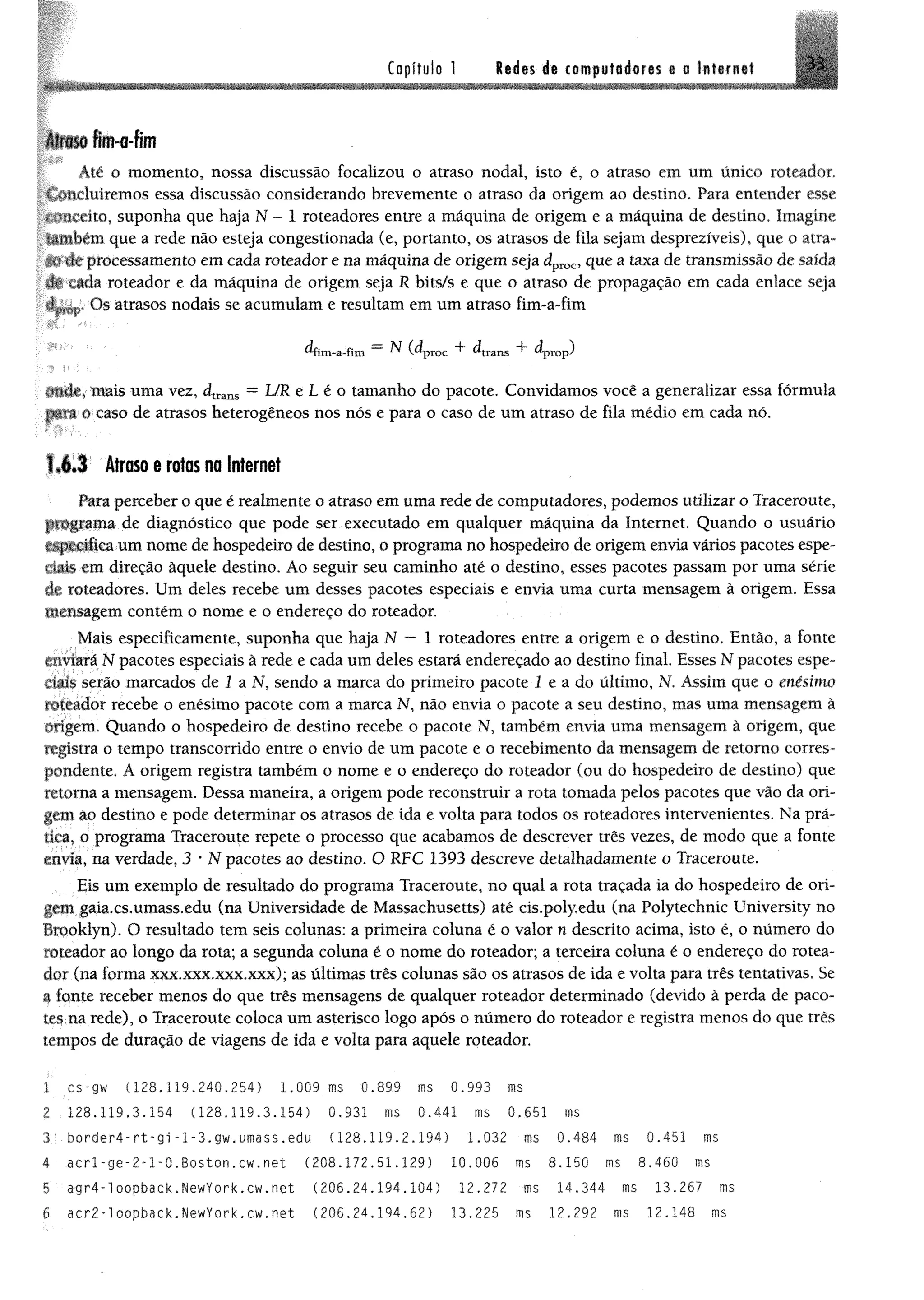 Capítulo 1 Redes de computadores « a Internet 3 i
Alíciso fim-a-fim
Àlé o momento, nossa discussão focalizou o atraso nodal, isto é, o atraso em um único roteador,
w ltduirem os essa discussão considerando brevemente o atraso da origem ao destino, Para entender esse
«ilteêito, suponha que haja N - 1 roteadores entre a máquina de origem e a máquina de destino, Imagine
umbém que a rede não esteja congestionada (e, portanto, os atrasos de fila sejam desprezíveis), que o atra-
^ de processamento em cada roteador e na máquina de origem seja dproc, que a taxa de transmissão de saída
de i ada roteador e da máquina de origem seja R bits/s e que o atraso de propagação em cada enlace seja
dr,£M,. Os atrasos nodais se acumulam e resultam em um atraso fim-a-fim
^fim-a-fim ^ (^proc ^trans dpTOp)
uficlc, mais uma vez, dtrans = UR e L é o tamanho do pacote. Convidamos você a generalizar essa fórmula
para o caso de atrasos heterogêneos nos nós e para o caso de um atraso de fila médio em cada nó.
1,6.3 Atraso e rotas na Internet
Para perceber o que é realmente o atraso em uma rede de computadores, podemos utilizar o Traceroute,
programa de diagnóstico que pode ser executado em qualquer máquina da Internet. Quando o usuário
r^pecifica um nome de hospedeiro de destino, o programa no hospedeiro de origem envia vários pacotes espe­
rtais em direção àquele destino. Ao seguir seu caminho até o destino, esses pacotes passam por uma série
de roteadores. Um deles recebe um desses pacotes especiais e envia uma curta mensagem à origem. Essa
mensagem contém o nome e o endereço do roteador.
Mais especifieamente, suponha que haja N — 1 roteadores entre a origem e o destino. Então, a fonte
enviará N pacotes especiais à rede e cada um deles estará endereçado ao destino final. Esses N pacotes espe­
ciais serão marcados de 1 a N, sendo a marca do primeiro pacote 1 e a do último, N. Assim que o enésimo
toteador recebe o enésimo pacote com a marca N, não envia o pacote a seu destino, mas uma mensagem â
“iigcm. Quando o hospedeiro de destino recebe o pacote N, também envia uma mensagem à origem, que
registra o tempo transcorrido entre o envio de um pacote e o recebimento da mensagem de retomo corres­
pondente. A origem registra também o nome e o endereço do roteador (ou do hospedeiro de destino) que
irtorna a mensagem. Dessa maneira, a origem pode reconstruir a rota tomada pelos pacotes que vão da ori­
gem ao destino e pode determinar os atrasos de ida e volta para todos os roteadores intervenientes. Na prá­
tica, o programa Traceroute repete o processo que acabamos de descrever três vezes, de modo que a fonte
cuvia, na verdade, 3 * N pacotes ao destino. O RFC 1393 descreve detalhadamente o Traceroute.
Eis um exemplo de resultado do programa Traceroute, no qual a rota traçada ia do hospedeiro de ori­
gem gaia.cs.umass.edu (na Universidade de Massachusetts) até cis.poly.edu (na Polytechnic University no
Brooklyn). O resultado tem seis colunas: a primeira coluna é o valor n descrito acima, isto é, o número do
roteador ao longo da rota; a segunda coluna é o nome do roteador; a terceira coluna é o endereço do rotea­
dor (na forma xxx.xxx.xxx.xxx); as últimas três colunas são os atrasos de ida e volta para três tentativas. Se
i fonte receber menos do que três mensagens de qualquer roteador determinado (devido à perda de paco­
tes na rede), o Traceroute coloca um asterisco logo após o número do roteador e registra menos do que três
tempos de duração de viagens de ida e volta para aquele roteador.
1 cs-gw (128.119.240.254) 1.009 ms 0.899 nis 0.993 ms
2 .128,119,3.154 (128.119.3.154) 0.931 ms 0.441 ms0,651 ms
3 border4-rt-gi-l-3.gw.umass.edu (128.119.2.194) 1.032 ms 0.484 ms 0.451 ms
4 acrl'ge-2-l-0.Boston.cw.net (208.172.51.129) 10.006 ms 8.150 ms 8.460 ms
5 agr4-loopback.NewYork.cw.net (206.24.194.104) 12.272 ms 14.344 ms 13.267 ms
6 acr2-1oopback.NewYork.cw.net (206.24.194.62) 13.225 ms 12.292 ms12.148 ms
 