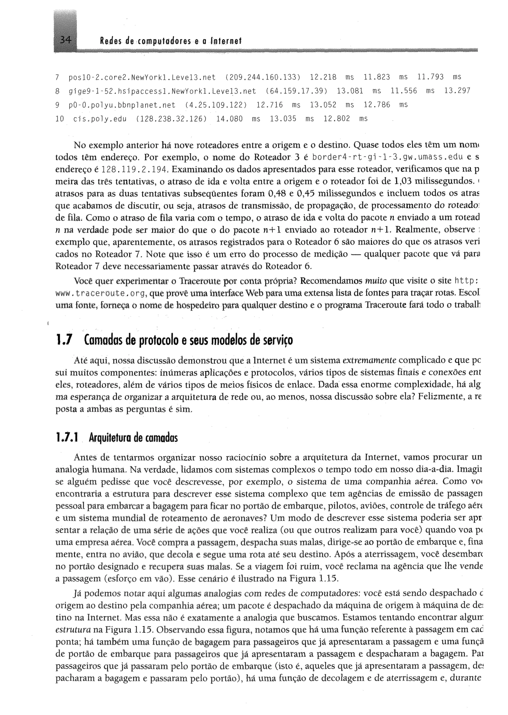 3 4 Redes de computadores e o Infernei
7 poslO~2.core2.NewYorkl.Level3.net (209.244.160.133) 12.218 ms 11.823 ms 11.793 ms
8 g1ge9-l-52.hsipaccessl.NewYorkl.Level3.net (84.159.17.39) 13.081 ms 11.558 ms 13.297
9 pO-O.polyu.bbnplanet.net (4.25,109.122) 12.716 ms 13,052 ms 12.786 ms
10 ds.poly.edu (128.238.32.126) 14.080 ms 13.035 ms 12,802 ms
No exemplo anterior há nove roteadores entre a origem e o destino. Quase todos eles têm um notrn
todos têm endereço. Por exemplo, o nome do Roteador 3 é border4-rt-gi -l-3,gw,umass . edu e s
endereço é 128.119.2.194, Examinando os dados apresentados para esse roteador, verificamos que na p
meira das três tentativas, o atraso de ida e volta entre a origem e o roteador foi de 1,03 milissegundos. '
atrasos para as duas tentativas subseqüentes foram 0,48 e 0,45 milissegundos e incluem todos os atras
que acabamos de discutir, ou seja, atrasos de transmissão, de propagação, de processamento do roteado:
de fila. Como o atraso de fila varia com o tempo, o atraso de ida e volta do pacote n enviado a um rotead
n na verdade pode ser maior do que o do pacote n+1 enviado ao roteador n+l. Realmente, observe :
exemplo que, aparentemente, os atrasos registrados para o Roteador 6 são maiores do que os atrasos veri
cados no Roteador 7. Note que isso é um erro do processo de medição — qualquer pacote que vá para
Roteador 7 deve necessariamente passar através do Roteador 6.
Você quer experimente o Traceroute por conta própria? Recomendamos muito que visite o site http;
www.tracerou-te.org, que provê uma interface Web para uma externa lista de fontes para traçar rotas. Escol
uma fonte, forneça o nome ie hospedeiro para qualquer destino e o programa Traceroute fará todo o trabaft
1.7 tomados de protocolo e seus modelos de serviço
Até aqui, nossa discussão demonstrou que a Internet é um sistema extremamente complicado e que pc
sui muitos componentes: inúmeras aplicações e protocolos, vários tipos de sistemas finais e conexões ent
eles, roteadores, além de vários tipos de meios físicos de enlace. Dada essa enorme complexidade, há alg
ma esperança de organizar a arquitetura de rede ou, ao menos, nossa discussão sobre ela? Felizmente, a re
posta a ambas as perguntas é sim.
1.7.1 Arquitetura de camadas
Antes de tentarmos organizar nosso raciocínio sobre a arquitetura da Internet, vamos procurar un
analogia humana. Na verdade, lidamos com sistemas complexos o tempo todo em nosso dia-a-dia. Imagii
se alguém pedisse que você descrevesse, por exemplo, o sistema de uma companhia aérea. Como voi
encontraria a estrutura para descrever esse sistema complexo que tem agências de emissão de passagen
pessoal para embarcar a bagagem para ficar no portão de embarque, pilotos, aviões, controle de tráfego aért
e um sistema mundial de roteamento de aeronaves? Um modo de descrever esse sistema poderia ser apr
sentar a relação de uma série de ações que você realiza (ou que outros realizam para você) quando voa p<
uma empresa aérea. Você compra a passagem, despacha suas malas, dirige-se ao portão de embarque e, fina
mente, entra no avião, que decola e segue uma rota até seu destino. Após a aterrissagem, você desembarc
no portão designado e recupera suas malas. Se a viagem foi ruim, você reclama na agência que lhe vende
a passagem (esforço em vão). Esse cenário é ilustrado na Figura 1,15.
Já podemos notar aqui algumas analogias com redes de computadores: você está sendo despachado c
origem ao destino pela companhia aérea; um pacote é despachado da máquina de origem à máquina de de:
tino na Internet. Mas essa não é exatamente a analogia que buscamos. Estamos tentando encontrar alguir
estrutura na Figura 1.15. Observando essa figura, notamos que há uma função referente à passagem em cac
ponta; há também uma função de bagagem para passageiros que já apresentaram a passagem e uma funçã
de portão de embarque para passageiros que já apresentaram a passagem e despacharam a bagagem. Pai
passageiros que já passaram pelo portão de embarque (isto é, aqueles que já apresentaram a passagem, da
pacharam a bagagem e passaram pelo portão), há uma função de decolagem e de aterrissagem e, durante
 