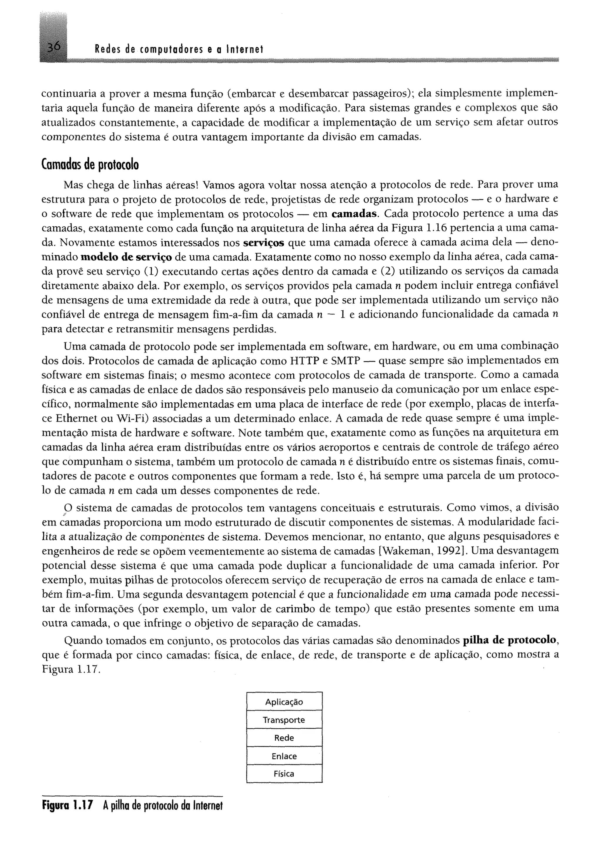 Redes de computadores e a Internet36
continuaria a prover a mesma função (embarcar e desembarcar passageiros); ela simplesmente implemen­
taria aquela função de maneira diferente após a modificação. Para sistemas grandes e complexos que são
atualizados constantemente, a capacidade de modificar a implementação de um serviço sem afetar outros
componentes do sistema é outra vantagem importante da divisão em camadas.
Camadas de protocolo
Mas chega de linhas aéreas! Vamos agora voltar nossa atenção a protocolos de rede. Para prover uma
estrutura para o projeto de protocolos de rede, projetistas de rede organizam protocolos — e 0 hardware e
o software de rede que implementam os protocolos — em camadas. Cada protocolo pertence a uma das
camadas, exatamente como cada função na arquitetura de linha aérea da Figura 1.16 pertencia a uma cama­
da. Novamente estamos interessados nos serviços que uma camada oferece à camada acima dela — deno­
minado modelo de serviço de uma camada. Exatamente como no nosso exemplo da linha aérea, cada cama­
da provê seu serviço (1) executando certas ações dentro da camada e (2) utilizando os serviços da camada
diretamente abaixo dela. Por exemplo, os serviços providos pela camada n podem incluir entrega confiável
de mensagens de uma extremidade da rede à outra, que pode ser implementada utilizando um serviço não
confiável de entrega de mensagem fim-a-fim da camada n — 1 e adicionando funcionalidade da camada n
para detectar e retransmitir mensagens perdidas.
Uma camada de protocolo pode ser implementada em software, em hardware, ou em uma combinação
dos dois. Protocolos de camada de aplicação como HTTP e SMTP — quase sempre são implementados em
software em sistemas finais; o mesmo acontece com protocolos de camada de transporte. Como a camada
física e as camadas de enlace de dados são responsáveis pelo manuseio da comunicação por um enlace espe­
cífico, normalmente são implementadas em uma placa de interface de rede (por exemplo, placas de interfa­
ce Ethernet ou Wi~Fi) associadas a um determinado enlace. Á camada de rede quase sempre é uma imple­
mentação mista de hardware e software. Note também que, exatamente como as funções na arquitetura em
camadas da linha aérea eram distribuídas entre os vários aeroportos e centrais de controle de tráfego aéreo
que compunham o sistema, também um protocolo de camada n é distribuído entre os sistemas finais, comu­
tadores de pacote e outros componentes que formam a rede. Isto é, há sempre uma parcela de um protoco­
lo de camada n em cada um desses componentes de rede.
O sistema de camadas de protocolos tem vantagens conceituais e estruturais. Como vimos, a divisão
em camadas proporciona um modo estruturado de discutir componentes de sistemas. A modularidade faci­
lita a atualização de componentes de sistema. Devemos mencionar, no entanto, que alguns pesquisadores e
engenheiros de rede se opõem veementemente ao sistema de camadas [Wakeman, 1992]. Uma desvantagem
potencial desse sistema é que uma camada pode duplicar a funcionalidade de uma camada inferior. Por
exemplo, muitas pilhas de protocolos oferecem serviço de recuperação de erros na camada de enlace e tam­
bém fim-a-fim. Uma segunda desvantagem potencial é que a funcionalidade em uma camada pode necessi­
tar de informações (por exemplo, um valor de carimbo de tempo) que estão presentes somente em uma
outra camada, o que infringe o objetivo de separação de camadas.
Quando tomados em conjunto, os protocolos das várias camadas são denominados pilha de protocolo,
que é formada por cinco camadas: física, de enlace, de rede, de transporte e de aplicação, como mostra a
Figura 1.17.
Figura 1.1 7 Â pilha de protocolo da Internet
 