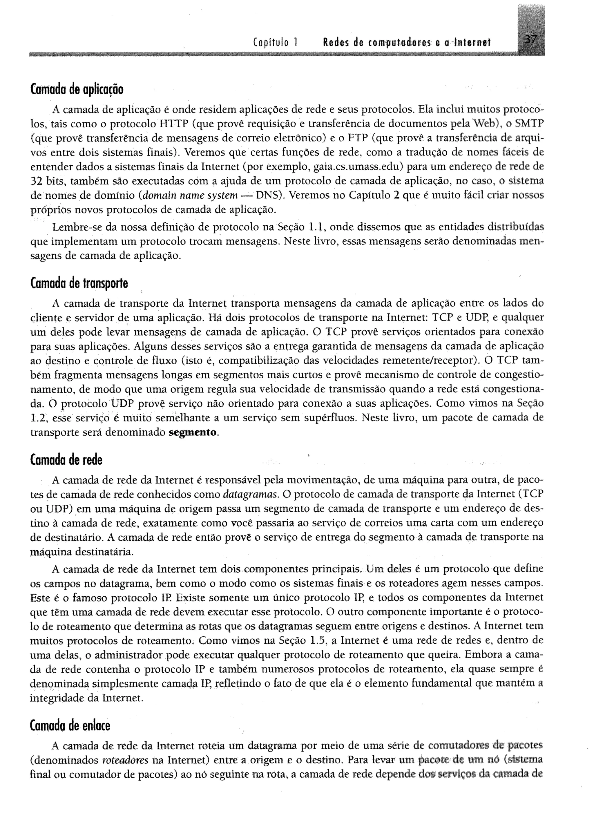 Capítulo 1 Redes de computadores e a Internet 37
Camada de aplicação
A camada de aplicação é onde residem aplicações de rede e seus protocolos. Ela inclui muitos protoco­
los, tais como o protocolo HTTP (que provê requisição e transferência de documentos pela Web), o SMTP
(que provê transferência de mensagens de correio eletrônico) e o FTP (que provê a transferência de arqui­
vos entre dois sistemas finais). Veremos que certas funções de rede, como a tradução de nomes fáceis de
entender dados a sistemas finais da Internet (por exemplo, gaia.cs.umass.edu) para um endereço de rede dê
32 bits, também são executadas com a ajuda de um protocolo de camada de aplicação, no caso, o sistema
de nomes de domínio (domain name system — DNS). Veremos no Capítulo 2 que é muito fácil criar nossos
próprios novos protocolos de camada de aplicação.
Lembre-se da nossa definição de protocolo na Seção 1.1, onde dissemos que as entidades distribuídas
que implementam um protocolo trocam mensagens. Neste livro, essas mensagens serão denominadas men­
sagens de camada de aplicação.
Camada de transporte
A camada de transporte da Internet transporta mensagens da camada de aplicação entre os lados do
cliente e servidor de uma aplicação. Há dois protocolos de transporte na Internet; TCP e UDP, e qualquer
um deles pode levar mensagens de camada de aplicação. O TCP provê serviços orientados para conexão
para suas aplicações. Alguns desses serviços são a entrega garantida de mensagens da camada de aplicação
ao destino e controle de fluxo (isto é, compatibilização das velocidades remetente/receptor). O TCP tam­
bém fragmenta mensagens longas em segmentos mais curtos e provê mecanismo de controle de congestio­
namento, de modo que uma origem regula sua velocidade de transmissão quando a rede está congestiona­
da. O protocolo UDP provê serviço não orientado para conexão a suas aplicações. Como vimos na Seção
1.2, esse serviço é muito semelhante a um serviço sem supérfluos. Neste livro, um pacote de camada de
transporte será denominado segmento.
Camada de rede
A camada de rede da Internet é responsável pela movimentação, de uma máquina para outra, de paco­
tes de camada de rede conhecidos como datagramas. O protocolo de camada de transporte da Internet (TCP
ou UDP) em uma máquina de origem passa um segmento de camada de transporte e um endereço de des­
tino à camada de rede, exatamente como você passaria ao serviço de correios uma carta com um endereço
de destinatário. A camada de rede então provê o serviço de entrega do segmento à camada de transporte na
máquina destinatária.
A camada de rede da Internet tem dois componentes principais. Um deles é um protocolo que define
os campos no datagrama, bem como o modo como os sistemas finais e os roteadores agem nesses campos.
Este é o famoso protocolo IP. Existe somente um único protocolo IP, e todos os componentes da Internet
que têm uma camada de rede devem executar esse protocolo. O outro componente importante é o protoco­
lo de roteamento que determina as rotas que os datagramas seguem entre origens e destinos. A Internet tem
muitos protocolos de roteamento, Como vimos na Seção 1.5, a Internet é uma rede de redes e, dentro de
uma delas, o administrador pode executar qualquer protocolo de roteamento que queira. Embora a cama­
da de rede contenha o protocolo IP e também numerosos protocolos de roteamento, ela quase sempre é
denominada simplesmente camada IP, refletindo o fato de que ela é o elemento fundamental que mantém a
integridade da Internet.
Camada de enlace
A camada de rede da Internet roteia um datagrama por meio de uma série de comutadores de pacotes
(denominados roteadores na Internet) entre a origem e o destino. Para levar um pacote de ttiti nó (sistema
final ou comutador de pacotes) ao nó seguinte na rota, a camada de rede depende dos serviços da camada de
 