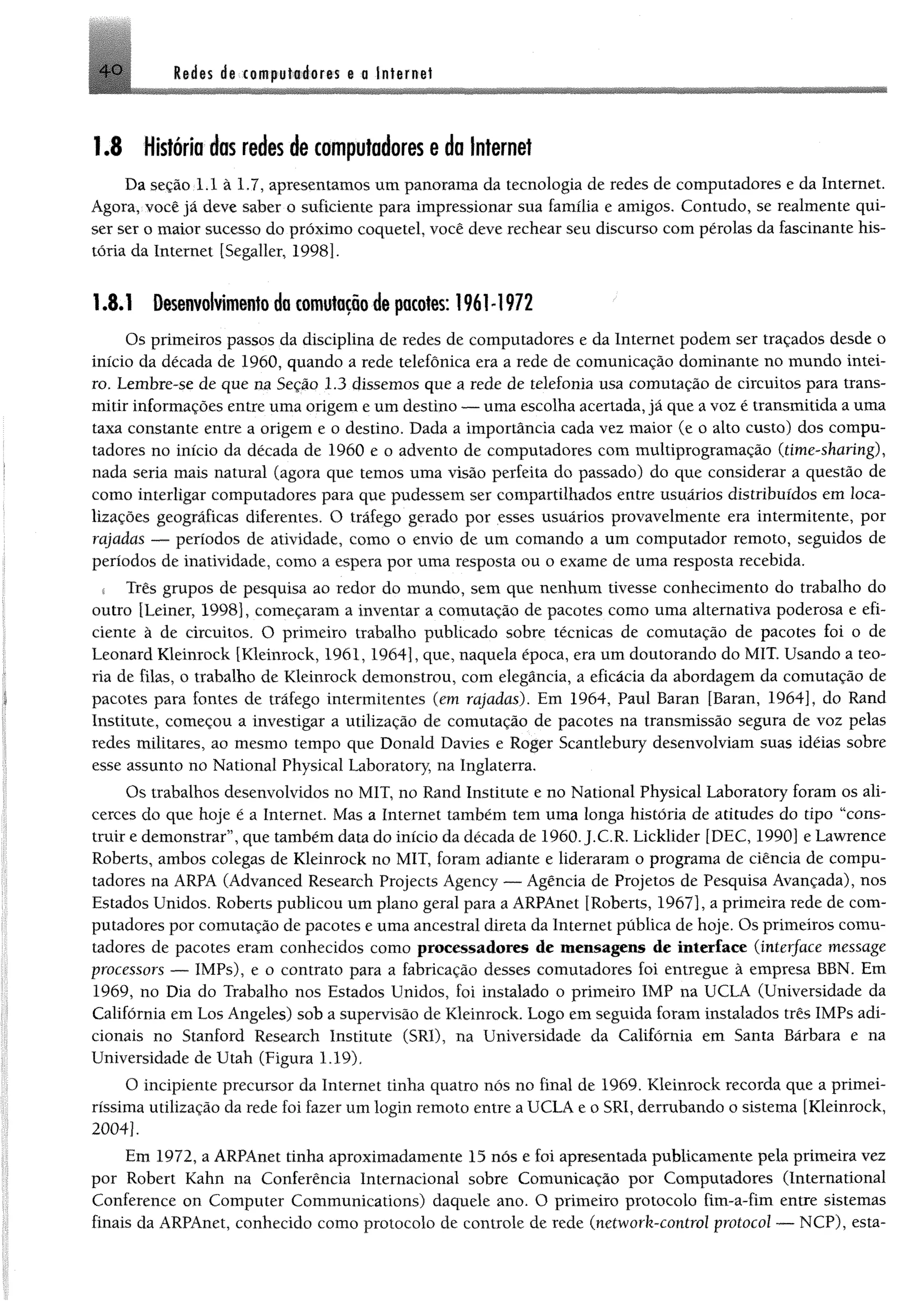 4 0 Redes de computadores e a Internet
1.8 História das redes de computadores e da Internet
Da seção 1.1 â 1.7, apresentamos um panorama da tecnologia de redes de computadores e da Internet.
Agora, você já deve saber o suficiente para impressionar sua família e amigos. Contudo, se realmente qui­
ser ser o maior sucesso do próximo coquetel, você deve rechear seu discurso com pérolas da fascinante his­
tória da Internet [Segaller, 1998].
1.8.1 Desenvolvimento do «m utação de pacotes: 1961-1972
Os primeiros passos da disciplina de redes de computadores e da Internet podem ser traçados desde o
início da década de 1960, quando a rede telefônica era a rede de comunicação dominante no mundo intei­
ro. Lembre-se de que m Seção 1.3 dissemos que a rede de telefonia usa comutação de circuitos para trans­
mitir informações entre uma origem e um destino — uma escolha acertada, já que a voz é transmitida a uma
taxa constante entre a origem e o destino. Dada a importância cada vez maior (e o alto custo) dos compu­
tadores no início da década de 1960 e o advento de computadores com multiprogramação (time-sharing),
nada seria mais natural (agora que temos uma visão perfeita do passado) do que considerar a questão de
como interligar computadores para que pudessem ser compartilhados entre usuários distribuídos em loca­
lizações geográficas diferentes. O tráfego gerado por esses usuários provavelmente era intermitente, por
rajadas — períodos de atividade, como o envio de um comando a um computador remoto, seguidos de
períodos de inatividade, como a espera por uma resposta ou o exame de uma resposta recebida.
! Três grupos de pesquisa ao redor do mundo, sem que nenhum tivesse conhecimento do trabalho do
outro [Leiner, 1998], começaram a inventar a comutação de pacotes como uma alternativa poderosa e efi­
ciente à de circuitos. O primeiro trabalho publicado sobre técnicas de comutação de pacotes foi o de
Leonard Kleinrock [Kleinrock, 1961, 1964], que, naquela época, era um doutorando do MIT. Usando a teo­
ria de filas, o trabalho de Kleinrock demonstrou, com elegância, a eficácia da abordagem da comutação de
pacotes para fontes de tráfego intermitentes (em rajadas). Em 1964, Paul Baran [Baran, 1964], do Rand
Institute, começou a investigar a utilização de comutação de pacotes na transmissão segura de voz pelas
redes militares, ao mesmo tempo que Donald Davies e Roger Scantlebury desenvolviam suas idéias sobre
esse assunto no National Physical Laboratory, na Inglaterra.
Os trabalhos desenvolvidos no MIT, no Rand Institute e no National Physical Laboratory foram os ali­
cerces do que hoje é a Internet. Mas a Internet também tem uma longa história de atitudes do tipo “cons­
truir e demonstrar”, que também data do início da déeada de 1960. J.C.R. Licklider [DEC, 1990] e Lawrence
Roberts, ambos colegas de Kleinrock no MIT, foram adiante e lideraram o programa de ciência de compu­
tadores na ARPA (Advanced Research Projects Agency — Agência de Projetos de Pesquisa Avançada), nos
Estados Unidos. Roberts publicou um plano geral para a ARPAnet [Roberts, 1967], a primeira rede de com­
putadores por comutação de pacotes e uma ancestral direta da Internet pública de hoje. Os primeiros comu­
tadores de pacotes eram conhecidos como processadores de mensagens de interface (interface message
processors — IMPs), e o contrato para a fabricação desses comutadores foi entregue à empresa BBN. Em
1969, no Dia do Trabalho nos Estados Unidos, foi instalado o primeiro IMF na UCLA (Universidade da
Califórnia em Los Angeles) sob a supervisão de Kleinrock. Logo em seguida foram instalados três IMPs adi­
cionais no Stanford Research Institute (SR1), na Universidade da Califórnia em Santa Bárbara e na
Universidade de Utah (Figura 1.19).
O incipiente precursor da Internet tinha quatro nós no final de 1969. Kleinrock recorda que a primei­
ríssima utilização da rede foi fazer um login remoto entre a UCLA e o SRI, derrubando o sistema [Kleinrock,
2004].
Em 1972, a ARPAnet tinha aproximadamente 15 nós e foi apresentada publicamente pela primeira vez
por Robert Kahn na Conferência Internacional sobre Comunicação por Computadores (International
Conference on Computer Communications) daquele ano. O primeiro protocolo fim-a-fim entre sistemas
finais da ARPAnet, conhecido como protocolo de controle de rede (network-control protocol — NCP), esta-
 