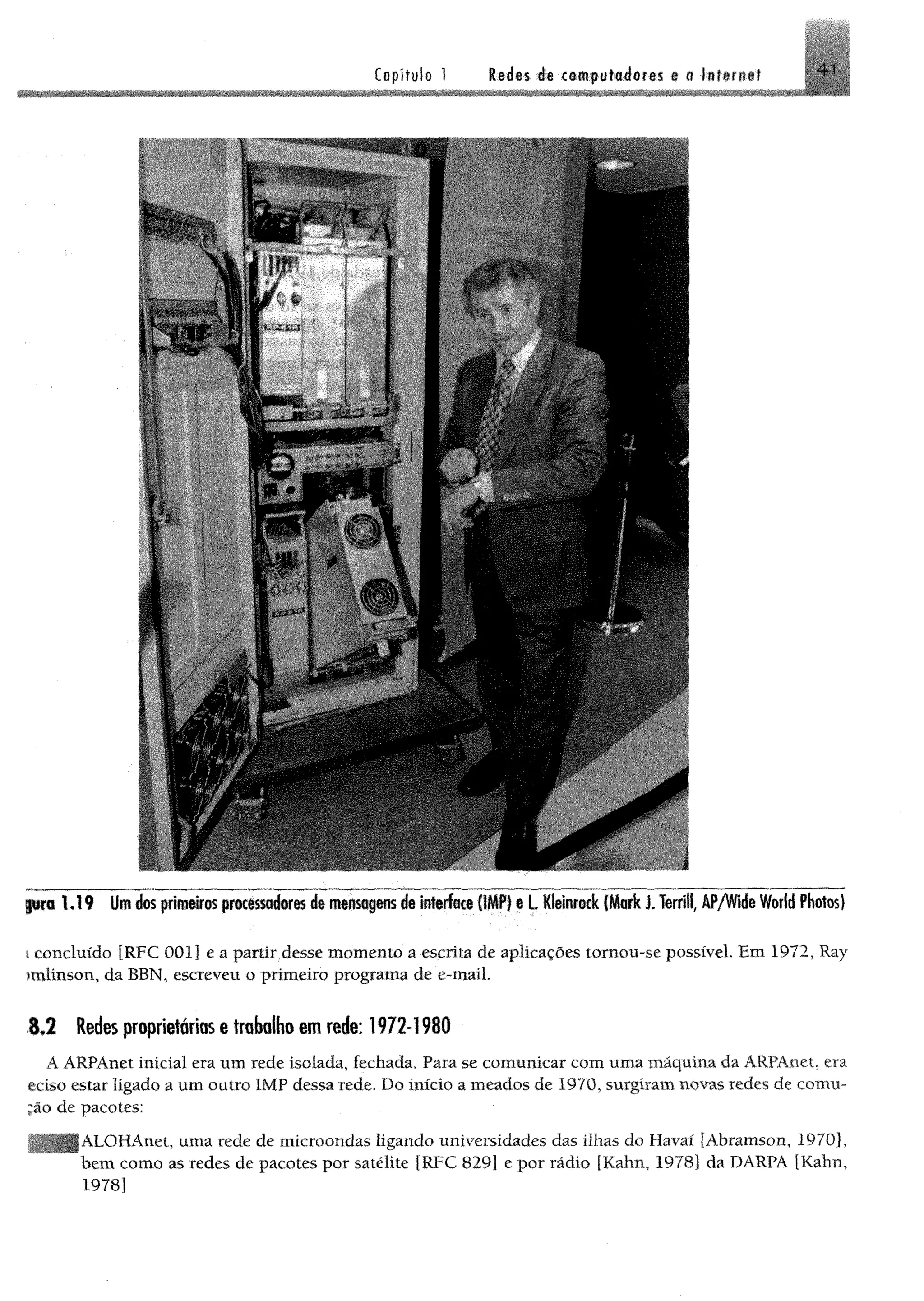 pro 1 .1 9 Um dos primeiros processadores de mensagens de interface (IMP) e L Kleinrock (M ark J. Terrill, ÂP/Vfide World Photos)
i concluído [RFC 001] e a partir desse m om ento a escrita de aplicações tomou-se possível. Em 1972, Ray
imlinson, da BBN, escreveu o primeiro programa de e-maíL
1 ,2 Redes proprietárias e trabalho em rede: 1972-1980
Á ARPAnet inicial era um rede isolada, fechada. Para se comunicar com uma maquina da ARPAnet, era
eciso estar ligado a um outro IMF dessa rede. Do início a meados de 1970, surgiram novas redes de comu-
jão de pacotes:
ALOHAnet, uma rede de microondas ligando universidades das ilhas do Havaí [Abramson, 1970],
hem como as redes de pacotes por satélite [RFC 829] e por rádio [Kahn, 1978] da DARPA [Kahn,
1978]
 
