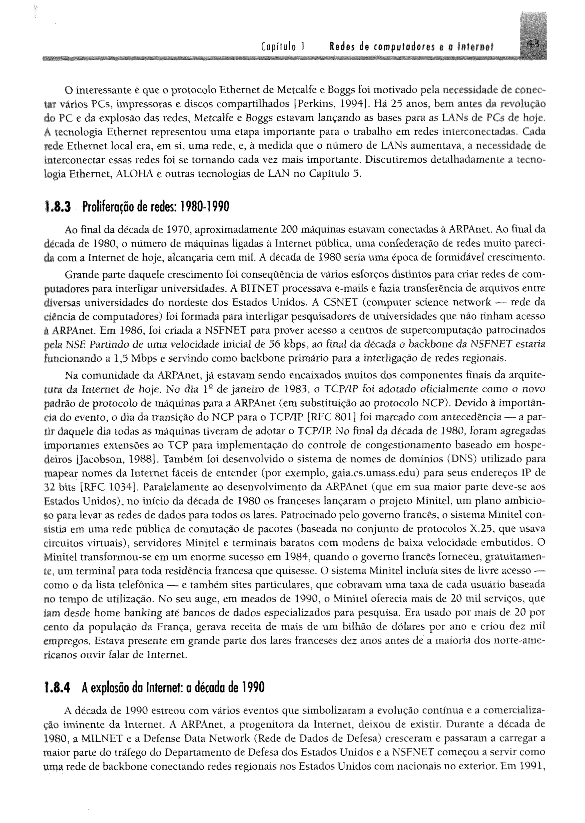 C a p í t u l o ! Redes de computoderii t § lilt r if f 4 4
O interessante é que o protocolo Ethernet de Metcalfe e Boggs foi motivado pela necessidade de collec­
tif vários PCs, impressoras e discos compartilhados [Perkins, 1994], Hã 25 anos, bem antes da revolução
do PC e da explosão das redes, Metcalfe e Boggs estavam lançando as bases para as LANs de PCs de hoje,
A tecnologia Ethernet representou uma etapa importante para o trabalho em redes mterconeciadas. Cada
ftde Ethernet local era, em si, uma rede, e, à medida que o numero de LANs aumentava, a necessidade de
Interconectar essas redes foi se tomando cada vez mais importante. Discutiremos detalhadamente a tecno­
logia Ethernet, ALOHA e outras tecnologias de LAN no Capítulo 5.
1.8.3 Proliferação de redes: 1980-1990
Áo final da década de 1970, aproximadamente 200 máquinas estavam conectadas à ARPAnet. Ao finai da
década de 1980, o número de máquinas ligadas à Internet pública, uma confederação de redes muito pareci­
da com a Internet de hoje, alcançaria cem mil. A década de 1980 seria uma época de formidável crescimento.
Grande parte daquele crescimento foi consequência de vários esforços distintos para criar redes de com­
putadores para interligar universidades. A B1TNET processava e-mails e fazia transferência de arquivos entre
diversas universidades do nordeste dos Estados Unidos. A CSNET (computer Science network — rede da
ciência de computadores) foi formada para interligar pesquisadores de universidades que não tinham acesso
I ARPAnet. Em 1986, foi criada a NSFNET para prover acesso a centros de supercomputação patrocinados
pela NSE Partindo de uma velocidade inicial de 56 kbps, ao final da década o backbone da NSFNET estaria
funcionando a 1,5 Mbps e servindo como backbone primário para a interligação de redes regionais.
Na comunidade da ARPAnet, jã estavam sendo encaixados muitos dos componentes finais da arquite­
tura da Internet de hoje, No dia Ia de janeiro de 1983, o TCP/IP foi adotado oficialmente como o novo
padrão de protocolo de máquinas para a ARPAnet (em substituição ao protocolo NCP), Devido à importân­
cia do evento, o dia da transição do NCP para o TCP/IP [RFC 8011 foi marcado com antecedência — a par­
tir daquele dia todas as máquinas tiveram de adotar o TCP/IP No final da década de 1980, foram agregadas
importantes extensões ao TCP para implementação do controle de congestionamento baseado em hospe­
deiros jjacobson, 1988). Também foi desenvolvido o sistema de nomes de domínios (DNS) utilizado para
mapear nomes da Internet fáceis de entender (por exemplo, gaia.cs.umass.edu) para seus endereços IP de
32 bits [RFC 1034). Paralelamente ao desenvolvimento da ARPAnet (que em sua maior parte deve-se aos
Estados Unidos), no início da década de 1980 os franceses lançaram o projeto Minitel, um plano ambicio­
so para levar as redes de dados para todos os lares. Patrocinado pelo governo francês, o sistema Minitel con­
sistia em uma rede pública de comutação de pacotes (baseada no conjunto de protocolos X.25, que usava
circuitos virtuais), servidores Minitel e terminais baratos com modens de baixa velocidade embutidos. O
Minitel transformou-se em um enorme sucesso em 1984, quando o governo francês forneceu, gratuitamen­
te, um terminal para toda residência francesa que quisesse. O sistema Minitel incluía sites de livre acesso —
como o da lista telefônica — e também sites particulares, que cobravam uma taxa de cada usuário baseada
no tempo de utilização. No seu auge, em meados de 1990, o Minitel oferecia mais de 20 mil serviços, que
iam desde home banking até bancos de dados especializados para pesquisa. Era usado por mais de 20 por
cento da população da França, gerava receita de mais de um bilhão de dólares por ano e criou dez mil
empregos. Estava presente em grande parte dos lares franceses dez anos antes de a maioria dos norte-ame­
ricanos ouvir falar de Internet.
1.8.4 A explosão da Internet: a década de 1990
A década de 1990 estreou com vários eventos que simbolizaram a evolução contínua e a comercializa­
ção iminente da Internet, A ARPAnet, a progenitora da Internet, deixou de existir. Durante a década de
1980, a MILNET e a Defense Data Network (Rede de Dados de Defesa) cresceram e passaram a carregar a
maior parte do tráfego do Departamento de Defesa dos Estados Unidos e a NSFNET começou a servir como
uma rede de backbone conectando redes regionais nos Estados Unidos com nacionais no exterior. Em 1991,
 