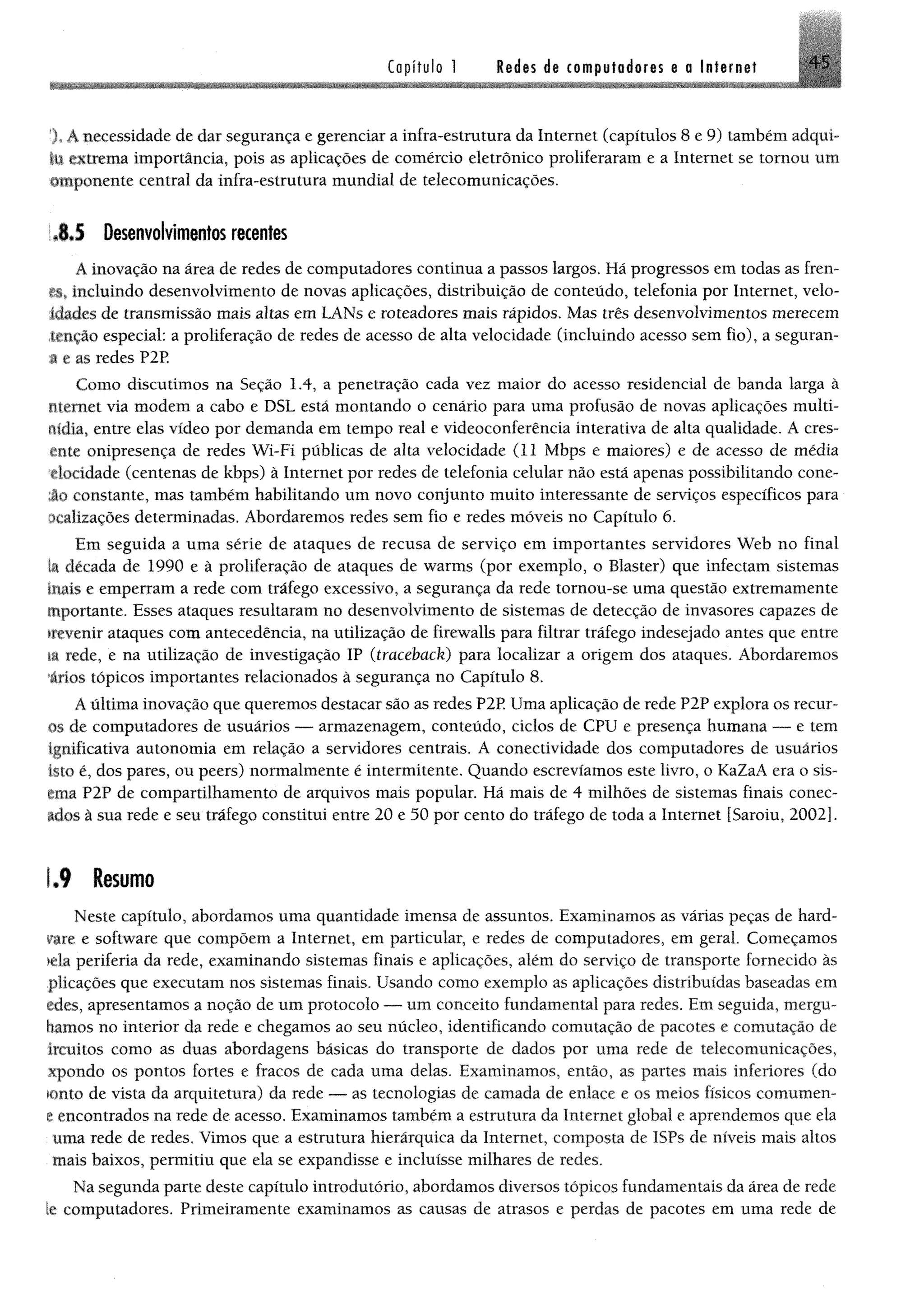 Capítulo 1 Redes de computadores e a Internet 45
X A necessidade de dar segurança e gerenciar a infra-estrutura da Internet (capítulos 8 e 9) também adqui-
§11extrema importância, pois as aplicações de comércio eletrônico proliferaram e a Internet se tomou um
©taponente central da infra-estrutura mundial de telecomunicações,
!J J Desenvolvimentos recentes
Ainovação na área de redes de computadores continua a passos largos, Hã progressos em todas as fren-
í i sincluindo desenvolvimento de novas aplicações, distribuição de conteúdo, telefonia por Internet, velo-
idades de transmissão mais altas em LANs e roteadores mais rápidos, Mas três desenvolvimentos merecem
tenção especial: a proliferação de redes de acesso de alta velocidade (incluindo acesso sem fio), a seguran-
.§ e as redes P2P
Como discutimos na Seção 1.4, a penetração cada vez maior do acesso residencial de banda larga à
ntemet via modem a cabo e DSL está montando o cenário para uma profusão de novas aplicações multi-
riídia, entre elas vídeo por demanda em tempo real e videoconferência interativa de alta qualidade. A cres-
ênte onipresença de redes Wi-Fi públicas de alta velocidade (11 Mbps e maiores) e de acesso de média
elocidade (centenas de kbps) à Internet por redes de telefonia celular não está apenas possibilitando cone-
:âo constante, mas também habilitando um novo conjunto muito interessante de serviços específicos para
ôcalizações determinadas. Abordaremos redes sem fio e redes móveis no Capítulo 6.
Em seguida a uma série de ataques de recusa de serviço em importantes servidores Web no final
la década de 1990 e à proliferação de ataques de warms (por exemplo, o Blaster) que infectam sistemas
toais e emperram a rede com tráfego excessivo, a segurança da rede tornou-se uma questão extremamente
mportante. Esses ataques resultaram no desenvolvimento de sistemas de detecção de invasores capazes de
irevenir ataques com antecedência, na utilização de firewalls para filtrar tráfego indesejado antes que entre
li rede, e na utilização de investigação IP (traceback) para localizar a origem dos ataques. Abordaremos
trios tópicos importantes relacionados à segurança no Capítulo 8.
A última inovação que queremos destacar são as redes P2P. Uma aplicação de rede P2P explora os recur-
os de computadores de usuários — armazenagem, conteúdo, ciclos de CPU e presença humana — e tem
ignificativa autonomia em relação a servidores centrais. A conectividade dos computadores de usuários
isto é, dos pares, ou peers) normalmente é intermitente. Quando escrevíamos este livro, o KaZaA era o sis-
ema P2P de compartilhamento de arquivos mais popular. Há mais de 4 milhões de sistemas finais conec-
tdos à sua rede e seu tráfego constitui entre 20 e 50 por cento do tráfego de toda a Internet [Saroiu, 2002].
1.9 Resumo
Neste capítulo, abordamos uma quantidade imensa de assuntos. Examinamos as várias peças de hard­
ware e software que compõem a Internet, em particular, e redes de computadores, em geral. Começamos
>ela periferia da rede, examinando sistemas finais e aplicações, além do serviço de transporte fornecido às
plicações que executam nos sistemas finais. Usando como exemplo as aplicações distribuídas baseadas em
ades, apresentamos a noção de um protocolo — um conceito fundamental para redes. Em seguida, mergu-
hamos no interior da rede e chegamos ao seu núcleo, identificando comutação de pacotes e comutação de
ircuitos como as duas abordagens básicas do transporte de dados por uma rede de telecomunicações,
xpondo os pontos fortes e fracos de cada uma delas. Examinamos, então, as partes mais inferiores (do
ionto de vista da arquitetura) da rede — as tecnologias de camada de enlace e os meios físicos comumen-
e encontrados na rede de acesso. Examinamos também a estrutura da Internet global e aprendemos que ela
uma rede de redes. Vimos que a estrutura hierárquica da Internet, composta de ISPs de níveis mais altos
mais baixos, permitiu que ela se expandisse e incluísse milhares de redes.
Na segunda parte deste capítulo introdutório, abordamos diversos tópicos fundamentais da área de rede
le computadores. Primeiramente examinamos as causas de atrasos e perdas de pacotes em uma rede de
 