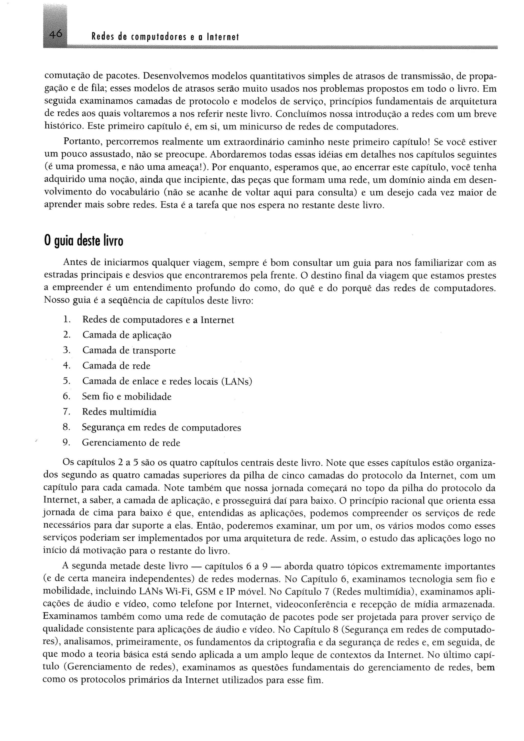 comutação de pacotes. Desenvolvemos modelos quantitativos simples de atrasos de transmissão, de propa­
gação e de fila; esses modelos de atrasos serão muito usados nos problemas propostos em todo o livro. Em
seguida examinamos camadas de protocolo e modelos de serviço, princípios fundamentais de arquitetura
de redes aos quais voltaremos a nos referir neste livro. Concluímos nossa introdução a redes com um breve
histórico. Este primeiro capítulo é, em si, um minicurso de redes de computadores.
Portanto, percorremos realmente um extraordinário caminho neste primeiro capítulo! Se você estiver
um pouco assustado, não se preocupe. Abordaremos todas essas idéias em detalhes nos capítulos seguintes
(é uma promessa, e não uma ameaça!). Por enquanto, esperamos que, ao encerrar este capítulo, você tenha
adquirido uma noção, ainda que incipiente, das peças que formam uma rede, um domínio ainda em desen­
volvimento do vocabulário (não se acanhe de voltar aqui para consulta) e um desejo cada vez maior de
aprender mais sobre redes. Esta é a tarefa que nos espera no restante deste livro.
46 Redes de computadores e a Internei
0 guia deste livro
Antes de iniciarmos qualquer viagem, sempre é bom consultar um guia para nos familiarizar com as
estradas principais e desvios que encontraremos pela frente. O destino final da viagem que estamos prestes
a empreender é um entendimento profundo do como, do quê e do porquê das redes de computadores.
Nosso guia é a sequência de capítulos deste livro:
1. Redes de computadores e a Internet
2. Camada de aplicação
3. Camada de transporte
4. Camada de rede
5. Camada de enlace e redes locais (LANs)
6. Sem fio e mobilidade
7. Redes multimídia
8. Segurança em redes de computadores
9. Gerenciamento de rede
Os capítulos 2 a 5 são os quatro capítulos centrais deste livro. Note que esses capítulos estão organiza­
dos segundo as quatro camadas superiores da pilha de cinco camadas do protocolo da Internet, com um
capítulo para cada camada. Note também que nossa jornada começará no topo da pilha do protocolo da
Internet, a saber, a camada de aplicação, e prosseguirá daí para baixo. O princípio racional que orienta essa
jornada de cima para baixo é que, entendidas as aplicações, podemos compreender os serviços de rede
necessários para dar suporte a elas. Então, poderemos examinar, um por um, os vários modos como esses
serviços poderiam ser implementados por uma arquitetura de rede. Assim, o estudo das aplicações logo no
início dá motivação para o restante do livro.
A segunda metade deste livro — capítulos 6 a 9 — aborda quatro tópicos extremamente importantes
(e de certa maneira independentes) de redes modernas. No Capítulo 6, examinamos tecnologia sem fio e
mobilidade, incluindo LANs Wi-Fi, GSM e IP móvel. No Capítulo 7 (Redes multimídia), examinamos apli­
cações de áudio e vídeo, como telefone por Internet, videoconferência e recepção de mídia armazenada.
Examinamos também como uma rede de comutação de pacotes pode ser projetada para prover serviço de
qualidade consistente para aplicações de áudio e vídeo. No Capítulo 8 (Segurança em redes de computado­
res), analisamos, primeiramente, os fundamentos da criptografia e da segurança de redes e, em seguida, de
que modo a teoria básica está sendo aplicada a um amplo leque de contextos da Internet. No último capí­
tulo (Gerenciamento de redes), examinamos as questões fundamentais do gerenciamento de redes, bem
como os protocolos primários da Internet utilizados para esse fim.
 