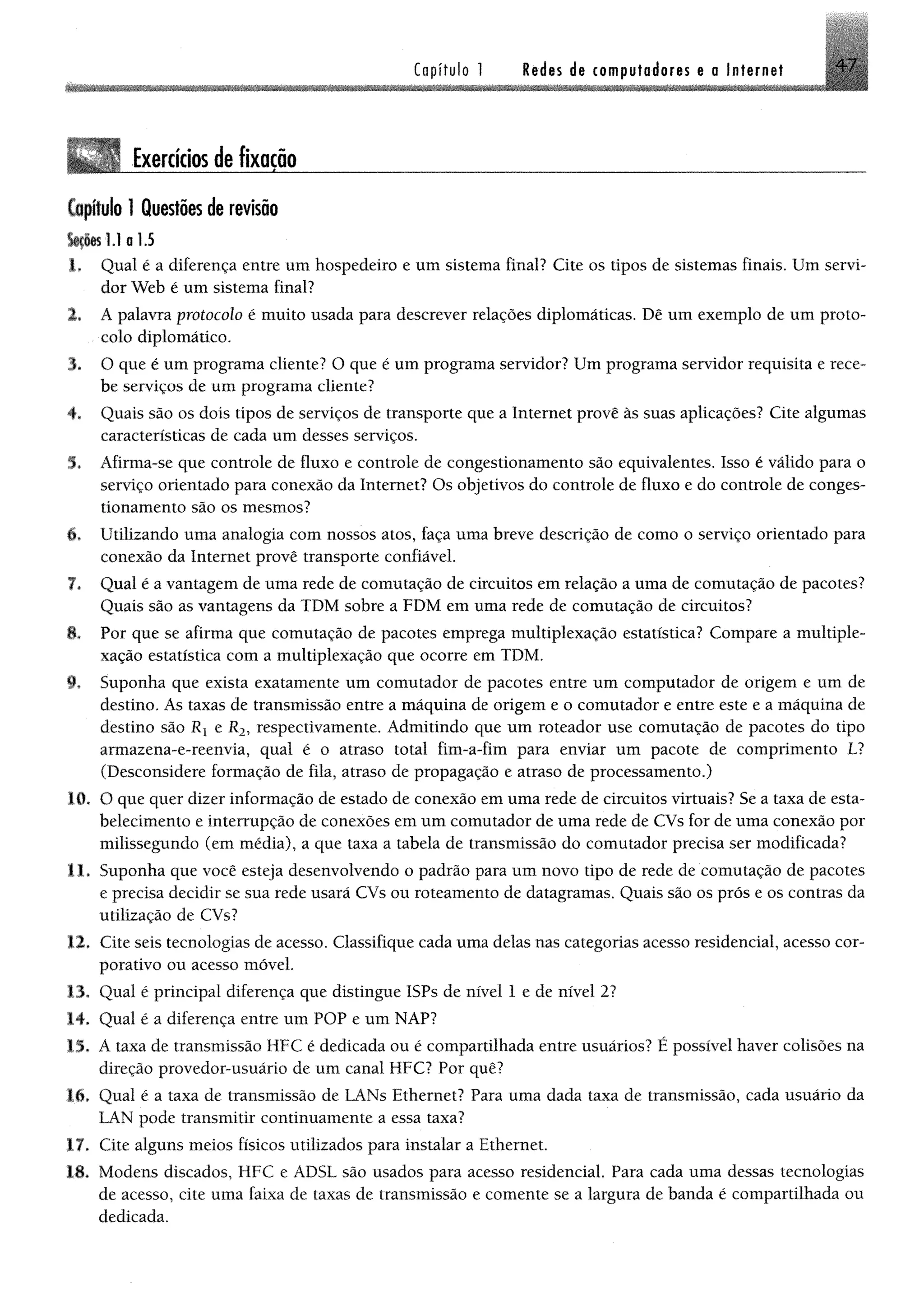 Capítulo 1 Redes de computadores e a Internet 4 7
Exercíciosdefixação ___________________ ______ _________________
Capitulo 1 Questões de revisão
fc fte l.l a 1.5
1* Qual é a diferença entre um hospedeiro e um sistema final? Cite os tipos de sistemas finais, Um servi­
dor Web é um sistema final?
2. A palavra protocolo é muito usada para descrever relações diplomáticas. Dê um exemplo de um proto­
colo diplomático.
$, O que é um programa cliente? O que é um programa servidor? Um programa servidor requisita e rece­
be serviços de um programa cliente?
4, Quais são os dois tipos de serviços de transporte que a Internet provê às suas aplicações? Cite algumas
características de cada um desses serviços.
5. Afirma-se que controle de fluxo e controle de congestionamento são equivalentes. Isso é válido para o
serviço orientado para conexão da Internet? Os objetivos do controle de fluxo e do controle de conges­
tionamento são os mesmos?
6, Utilizando uma analogia com nossos atos, faça uma breve descrição de como o serviço orientado para
conexão da Internet provê transporte confiável.
7. Qual é a vantagem de uma rede de comutação de circuitos em relação a uma de comutação de pacotes?
Quais são as vantagens da TDM sobre a FDM em uma rede de comutação de circuitos?
8* Por que se afirma que comutação de pacotes emprega multiplexação estatística? Compare a multiple-
xação estatística com a multiplexação que ocorre em TDM.
9. Suponha que exista exatamente um comutador de pacotes entre um computador de origem e um de
destino. As taxas de transmissão entre a máquina de origem e o comutador e entre este e a máquina de
destino são Rx e R2, respectivamente. Admitindo que um roteador use comutação de pacotes do tipo
armazena-e-reenvia, qual é o atraso total fim-a-fim para enviar um pacote de comprimento LI
(Desconsidere formação de fila, atraso de propagação e atraso de processamento.)
10. O que quer dizer informação de estado de conexão em uma rede de circuitos virtuais? Se a taxa de esta­
belecimento e interrupção de conexões em um comutador de uma rede de CVs for de uma conexão por
milissegundo (em média), a que taxa a tabela de transmissão do comutador precisa ser modificada?
11. Suponha que você esteja desenvolvendo o padrão para um novo tipo de rede de comutação de pacotes
e precisa decidir se sua rede usará CVs ou roteamento de datagramas. Quais são os prós e os contras da
utilização de CVs?
12. Cite seis tecnologias de acesso. Classifique cada uma delas nas categorias acesso residencial, acesso cor­
porativo ou acesso móvel.
13. Qual é principal diferença que distingue ISPs de nível 1 e de nível 2?
14. Qual é a diferença entre um POP e um NAP?
15. A taxa de transmissão MFC é dedicada ou é compartilhada entre usuários? É possível haver colisões na
direção provedor-usuário de um canal MFC? Por quê?
l i , Qual é a taxa de transmissão de LANs Ethernet? Para uma dada taxa de transmissão, cada usuário da
LAN pode transmitir continuamente a essa taxa?
17. Cite alguns meios físicos utilizados para instalar a Ethernet.
18. Modens discados, HFC e ADSL são usados para acesso residencial. Para cada uma dessas tecnologias
de acesso, cite uma faixa de taxas de transmissão e comente se a largura de banda é compartilhada ou
dedicada.
 