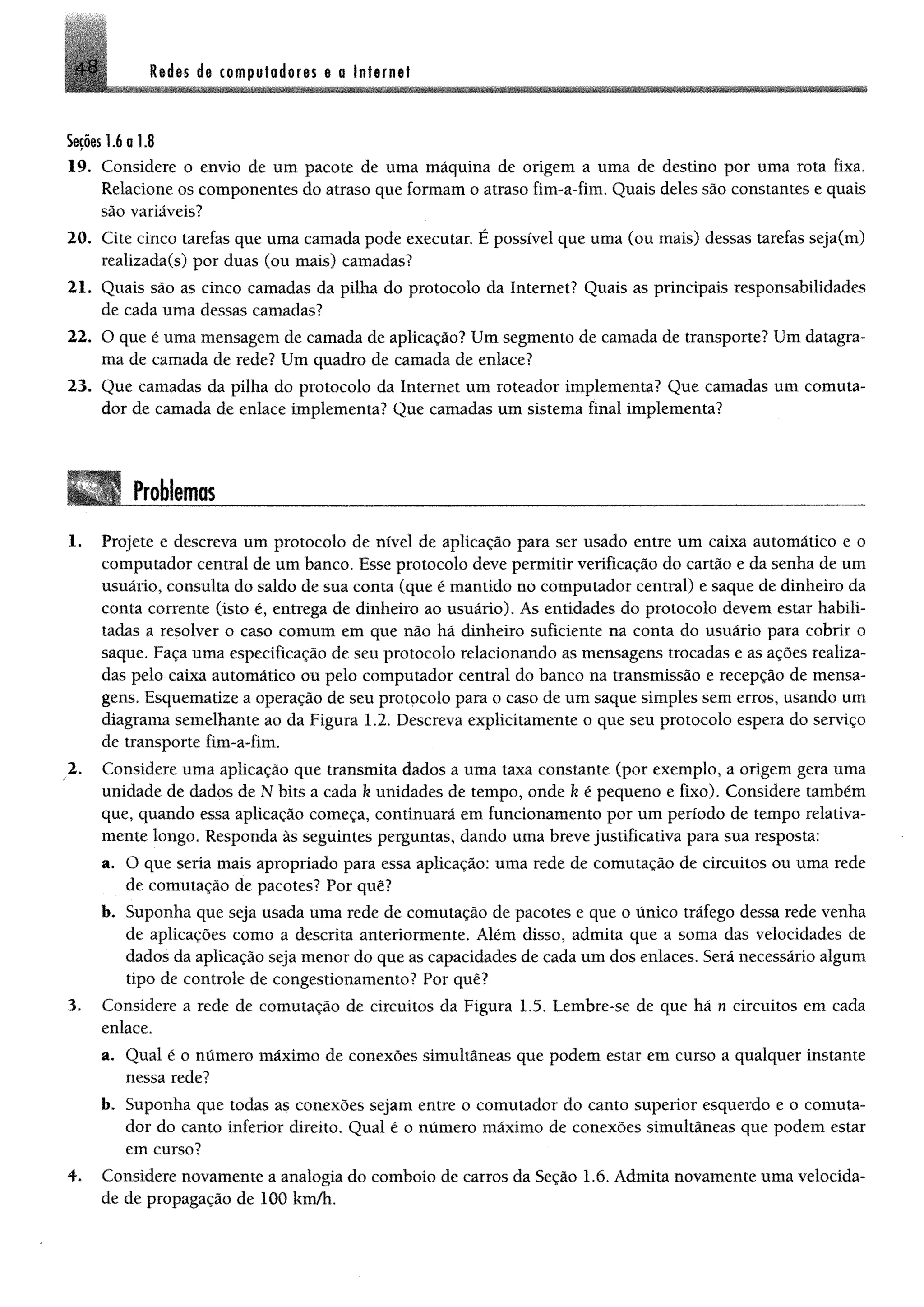 4 8 Rtdes de computodoris e a Internet
Seçõeslio 1.8
19. Considere o envio de um pacote de uma máquina de origem a uma de destino por uma rota fixa.
Relacione os componentes do atraso que formam o atraso fim-a-fim. Quais deles são constantes e quais
são variáveis?
20. Cite cinco tarefas que uma camada pode executar. É possível que uma (ou mais) dessas tarefas seja(m)
realizada(s) por duas (ou mais) camadas?
21. Quais são as cinco camadas da pilha do protocolo da Internet? Quais as principais responsabilidades
de cada uma dessas camadas?
22. O que é uma mensagem de camada de aplicação? Um segmento de camada de transporte? Um datagra-
ma de camada de rede? Um quadro de camada de enlace?
23. Que camadas da pilha do protocolo da Internet um roteador implementa? Que camadas um comuta­
dor de camada de enlace implementa? Que camadas um sistema final implementa?
Problemas1234
1. Projete e descreva um protocolo de nível de aplicação para ser usado entre um caixa automático e o
computador central de um banco. Esse protocolo deve permitir verificação do cartão e da senha de um
usuário, consulta do saldo de sua conta (que é mantido no computador central) e saque de dinheiro da
conta corrente (isto é, entrega de dinheiro ao usuário). As entidades do protocolo devem estar habili­
tadas a resolver o caso comum em que não há dinheiro suficiente na conta do usuário para cobrir o
saque. Faça uma especificação de seu protocolo relacionando as mensagens trocadas e as ações realiza­
das pelo caixa automático ou pelo computador central do banco na transmissão e recepção de mensa­
gens. Esquematize a operação de seu protocolo para o caso de um saque simples sem erros, usando um
diagrama semelhante ao da Figura 1.2. Descreva explicitamente o que seu protocolo espera do serviço
de transporte fim-a-fim.
2. Considere uma aplicação que transmita dados a uma taxa constante (por exemplo, a origem gera uma
unidade de dados de N bits a cada k unidades de tempo, onde k é pequeno e fixo). Considere também
que, quando essa aplicação começa, continuará em funcionamento por um período de tempo relativa­
mente longo. Responda às seguintes perguntas, dando uma breve justificativa para sua resposta:
a. O que seria mais apropriado para essa aplicação: uma rede de comutação de circuitos ou uma rede
de comutação de pacotes? Por quê?
b. Suponha que seja usada uma rede de comutação de pacotes e que o único tráfego dessa rede venha
de aplicações como a descrita anteriormente. Além disso, admita que a soma das velocidades de
dados da aplicação seja menor do que as capacidades de cada um dos enlaces. Será necessário algum
tipo de controle de congestionamento? Por quê?
3. Considere a rede de comutação de circuitos da Figura 1.5. Lembre-se de que há n circuitos em cada
enlace.
a. Qual é o número máximo de conexões simultâneas que podem estar em curso a qualquer instante
nessa rede?
b. Suponha que todas as conexões sejam entre o comutador do canto superior esquerdo e o comuta­
dor do canto inferior direito. Qual é o número máximo de conexões simultâneas que podem estar
em curso?
4. Considere novamente a analogia do comboio de carros da Seção 1.6. Admita novamente uma velocida­
de de propagação de 100 km/h.
 