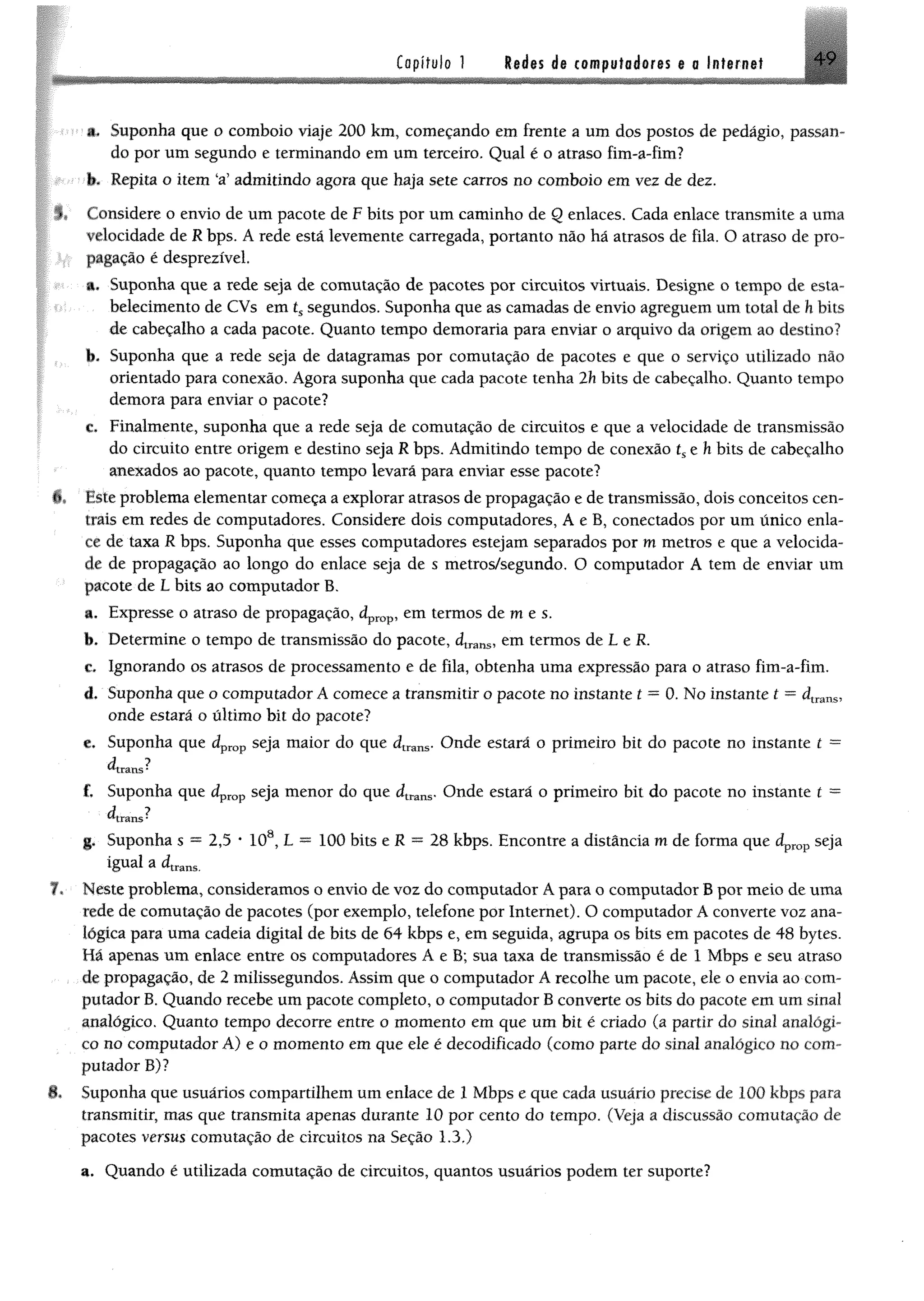 Copítulo 1 le d e s d@ tom putadergs g a Interne! 4 9
••■ Suponha que o comboio viaje 200 km, começando em frente a um dos postos de pedágio, passan­
do por um segundo e terminando em um terceiro. Qual i o atraso fim-a-fim?
h. Repita o item ‘a’ admitindo agora que haja sete carros no comboio em vez de dez.
* t onsidere o envio de um pacote de F bits por um caminho de Q enlaces. Cada enlace transmite a uma
tlocidade de R bps. A rede está levemente carregada, portanto não há atrasos de fila. O atraso de pro­
pagação é desprezível.
a. Suponha que a rede seja de comutação de pacotes por circuitos virtuais. Designe o tempo de esta­
belecimento de CVs em ts segundos. Suponha que as camadas de envio agreguem um total de h bits
de cabeçalho a cada pacote. Quanto tempo demoraria para enviar o arquivo da origem ao destino?
b. Suponha que a rede seja de datagramas por comutação de pacotes e que o serviço utilizado não
orientado para conexão. Agora suponha que cada pacote tenha 2h bits de cabeçalho. Quanto tempo
demora para enviar o pacote?
e. Finalmente, suponha que a rede seja de comutação de circuitos e que a velocidade de transmissão
do circuito entre origem e destino seja R bps. Admitindo tempo de conexão tse h bits de cabeçalho
anexados ao pacote, quanto tempo levará para enviar esse pacote?
0* Este problema elementar começa a explorar atrasos de propagação e de transmissão, dois conceitos cen­
trais em redes de computadores. Considere dois computadores, Ae B, conectados por um único enla­
ce de taxa R bps. Suponha que esses computadores estejam separados por m metros e que a velocida­
de de propagação ao longo do enlace seja de s metros/segundo. O computador A tem de enviar um
pacote de L bits ao computador B.
a. Expresse o atraso de propagação, dprop, em termos de m e s.
b. Determine o tempo de transmissão do pacote, em termos de L e R.
c. Ignorando os atrasos de processamento e de fila, obtenha uma expressão para o atraso fim-a-fim.
d. Suponha que o computador A comece a transmitir o pacote no instante t = 0. No instante t = dtrans,
onde estará o último bit do pacote?
e. Suponha que dprop seja maior do que dtrans. Onde estará o primeiro bit do pacote no instante í =
^transr
f Suponha que dprop seja menor do que dtrans. Onde estará o primeiro bit do pacote no instante t =
dtrans**
g. Suponha s = 2,5 * 10a, L — 100 bits e R = 28 kbps. Encontre a distância m de forma que dprop seja
igual a dmns
7* Neste problema, consideramos o envio de voz do computador A para o computador B por meio de uma
rede de comutação de pacotes (por exemplo, telefone por Internet). O computador A converte voz ana­
lógica para uma cadeia digital de bits de 64 kbps e, em seguida, agrupa os bits em pacotes de 48 bytes.
Há apenas um enlace entre os computadores A e B; sua taxa de transmissão é de 1 Mbps e seu atraso
de propagação, de 2 müissegundos. Assim que o computador A recolhe um pacote, ele o envia ao com­
putador B. Quando recebe um pacote completo, o computador B converte os bits do pacote em um sinal
analógico. Quanto tempo decorre entre o momento em que um bit é criado (a partir do sinal analógi­
co no computador A) e o momento em que ele é decodificado (como parte do sinal analógico no com­
putador B)?
8* Suponha que usuários compartilhem um enlace de 1 Mbps e que cada usuário precise de 100 kbps para
transmitir, mas que transmita apenas durante 10 por cento do tempo. (Veja a discussão comutação de
pacotes versus comutação de circuitos na Seção 1.3.)
a. Quando é utilizada comutação de circuitos, quantos usuários podem ter suporte?
 