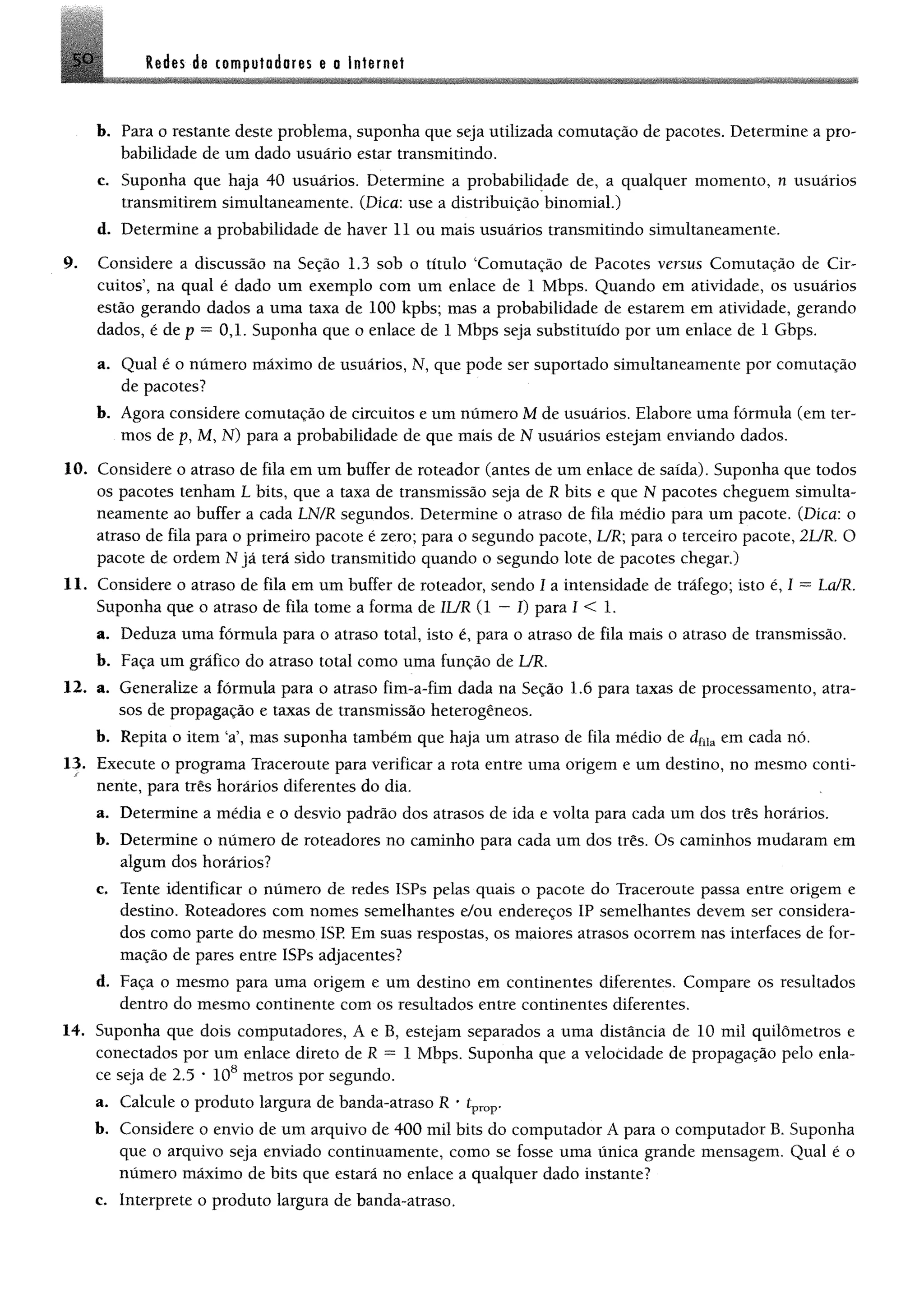 5 0 Redes de computadores e o Internet
b. Para o restante deste problema, suponha que seja utilizada comutação de pacotes. Determine a pro­
babilidade de um dado usuário estar transmitindo.
e. Suponha que haja 40 usuários. Determine a probabilidade de, a qualquer momento, n usuários
transmitirem simultaneamente. (Dica: use a distribuição binomial.)
d. Determine a probabilidade de haver 11 ou mais usuários transmitindo simultaneamente.
9. Considere a discussão na Seção 1.3 sob o título ‘Comutação de Pacotes versus Comutação de Cir­
cuitos’, na qual é dado um exemplo com um enlace de 1 Mbps. Quando em atividade, os usuários
estão gerando dados a uma taxa de 100 kpbs; mas a probabilidade de estarem em atividade, gerando
dados, é de p = 0,1. Suponha que o enlace de 1 Mbps seja substituído por um enlace de 1 Gbps.
a. Qual é o número máximo de usuários, N, que pode ser suportado simultaneamente por comutação
de pacotes?
b. Agora considere comutação de circuitos e um número M de usuários. Elabore uma fórmula (em ter­
mos de p, M, N) para a probabilidade de que mais de N usuários estejam enviando dados.
10. Considere o atraso de fila em um buffer de roteador (antes de um enlace de saída). Suponha que todos
os pacotes tenham L bits, que a taxa de transmissão seja de R bits e que N pacotes cheguem simulta­
neamente ao buffer a cada LN/R segundos. Determine o atraso de fila médio para um pacote. (Dica: o
atraso de fila para o primeiro pacote é zero; para o segundo pacote, UR; para o terceiro pacote, 2UR. O
pacote de ordem N já terá sido transmitido quando o segundo lote de pacotes chegar.)
11. Considere o atraso de fila em um buffer de roteador, sendo 1 a intensidade de tráfego; isto é, I = La/R.
Suponha que o atraso de fila tome a forma de 1UR (1 —I) para I < 1.
a. Deduza uma fórmula para o atraso total, isto é, para o atraso de fila mais o atraso de transmissão.
b. Faça um gráfico do atraso total como uma função de UR.
12. a. Generalize a fórmula para o atraso fim-a-fim dada na Seção 1.6 para taxas de processamento, atra­
sos de propagação e taxas de transmissão heterogêneos,
b. Repita o item ‘a’, mas suponha também que haja um atraso de fila médio de dfüa em cada nó.
13. Execute o programa Traceroute para verificar a rota entre uma origem e um destino, no mesmo conti­
nente, para três horários diferentes do dia.
a. Determine a média e o desvio padrão dos atrasos de ida e volta para cada um dos três horários.
b. Determine o número de roteadores no caminho para cada um dos três. Os caminhos mudaram em
algum dos horários?
c. Tente identificar o número de redes ISPs pelas quais o pacote do Traceroute passa entre origem e
destino. Roteadores com nomes semelhantes e/ou endereços IP semelhantes devem ser considera­
dos como parte do mesmo ISP Em suas respostas, os maiores atrasos ocorrem nas interfaces de for­
mação de pares entre ISPs adjacentes?
d. Faça o mesmo para uma origem e um destino em continentes diferentes. Compare os resultados
dentro do mesmo continente com os resultados entre continentes diferentes.
14. Suponha que dois computadores, A e B, estejam separados a uma distância de 10 mil quilômetros e
conectados por um enlace direto de R = 1 Mbps. Suponha que a velocidade de propagação pelo enla­
ce seja de 2.5 * 108 metros por segundo.
a. Calcule o produto largura de banda-atraso R •tprop.
b. Considere o envio de um arquivo de 400 mil bits do computador A para o computador B. Suponha
que o arquivo seja enviado continuamente, como se fosse uma única grande mensagem. Qual é o
número máximo de bits que estará no enlace a qualquer dado instante?
c. Interprete o produto largura de banda-atraso.
 
