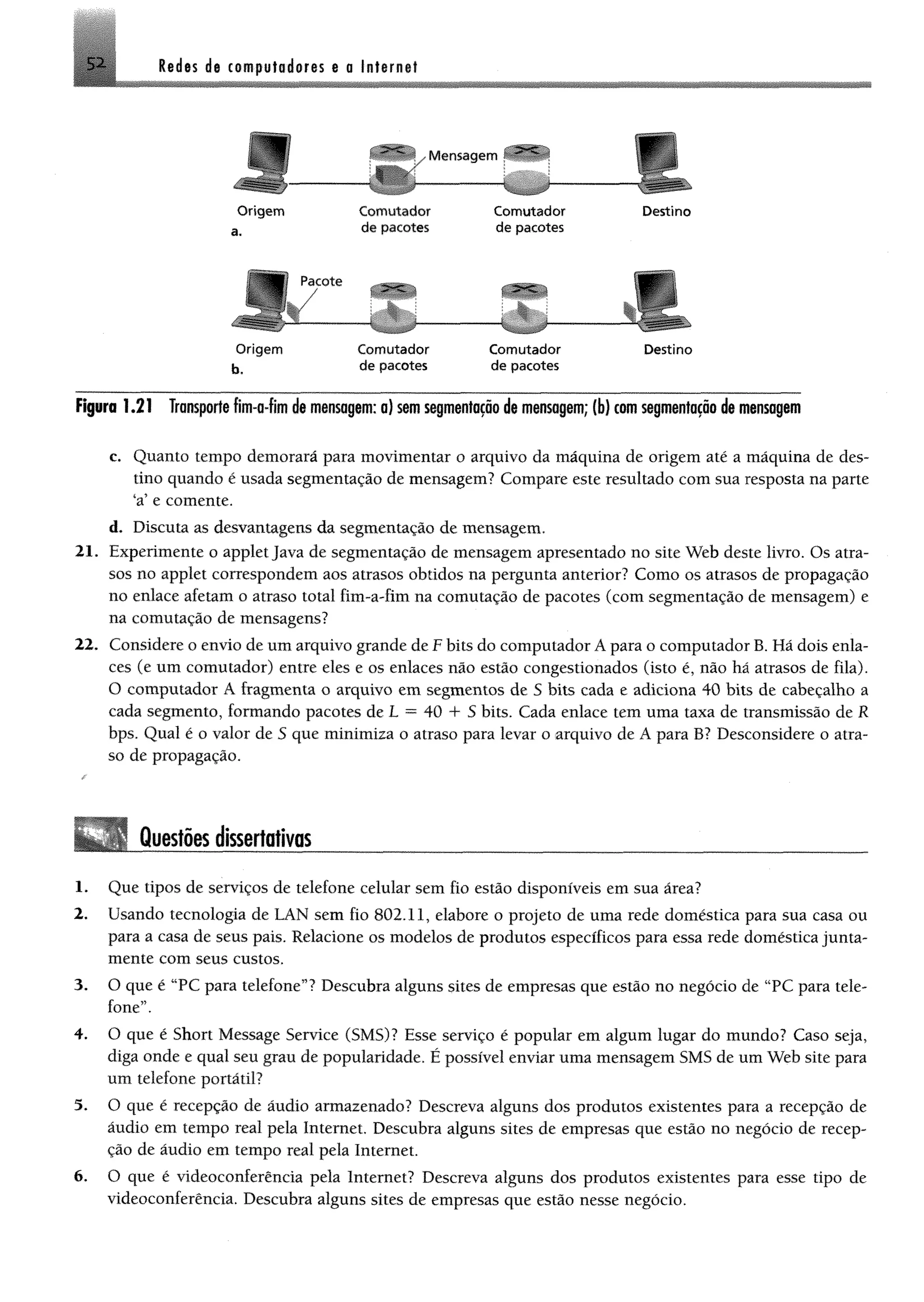Redes de computadores e a Internet5 1
V Mensagem ^
....
r
O rigem
a.
C om utador
de pacotes
C om utador
de pacotes
.
Destino
r
O rigem
b,
Com utador
de pacotes
Com utador
de pacotes
Destino
Figura 1.21 Transportefím-a-fim de mensagem; a) semsegmentaçãode mensagem; (b) comsegmentação de mensagem
c. Quanto tempo demorará para movimentar o arquivo da máquina de origem até a máquina de des­
tino quando é usada segmentação de mensagem? Compare este resultado com sua resposta na parte
sa123456e comente.
d. Discuta as desvantagens da segmentação de mensagem,
21. Experimente o applet Java de segmentação de mensagem apresentado no site Web deste livro. Os atra­
sos no applet correspondem aos atrasos obtidos na pergunta anterior? Como os atrasos de propagação
no enlace afetam o atraso total fim-a-fim na comutação de pacotes (com segmentação de mensagem) e
na comutação de mensagens?
22. Considere o envio de um arquivo grande de F bits do computador Á para o computador B. Há dois enla­
ces (e um comutador) entre eles e os enlaces não estão congestionados (isto é, não há atrasos de fila).
O computador Á fragmenta o arquivo em segmentos de 5 bits cada e adiciona 40 bits de cabeçalho a
cada segmento, formando pacotes de L = 40 4- S bits. Cada enlace tem uma taxa de transmissão de R
bps. Qual é o valor de S que minimiza o atraso para levar o arquivo de A para B? Desconsidere o atra­
so de propagação.
Questõesdissertativas
1. Que tipos de serviços de telefone celular sem fio estão disponíveis em sua área?
2. Usando tecnologia de LAN sem fio 802.11, elabore o projeto de uma rede doméstica para sua casa ou
para a casa de seus pais. Relacione os modelos de produtos específicos para essa rede doméstica junta­
mente com seus custos.
3. O que é 'TC para telefone55? Descubra alguns sites de empresas que estão no negócio de “PC para tele­
fone”.
4. O que é Short Message Service (SMS)? Esse serviço é popular em algum lugar do mundo? Caso seja,
diga onde e qual seu grau de popularidade. É possível enviar uma mensagem SMS de um Web site para
um telefone portátil?
5. O que é recepção de áudio armazenado? Descreva alguns dos produtos existentes para a recepção de
áudio em tempo real pela Internet. Descubra alguns sites de empresas que estão no negócio de recep­
ção de áudio em tempo real pela Internet.
6. O que é videoconferência pela Internet? Descreva alguns dos produtos existentes para esse tipo de
videoconferência. Descubra alguns sites de empresas que estão nesse negócio.
 