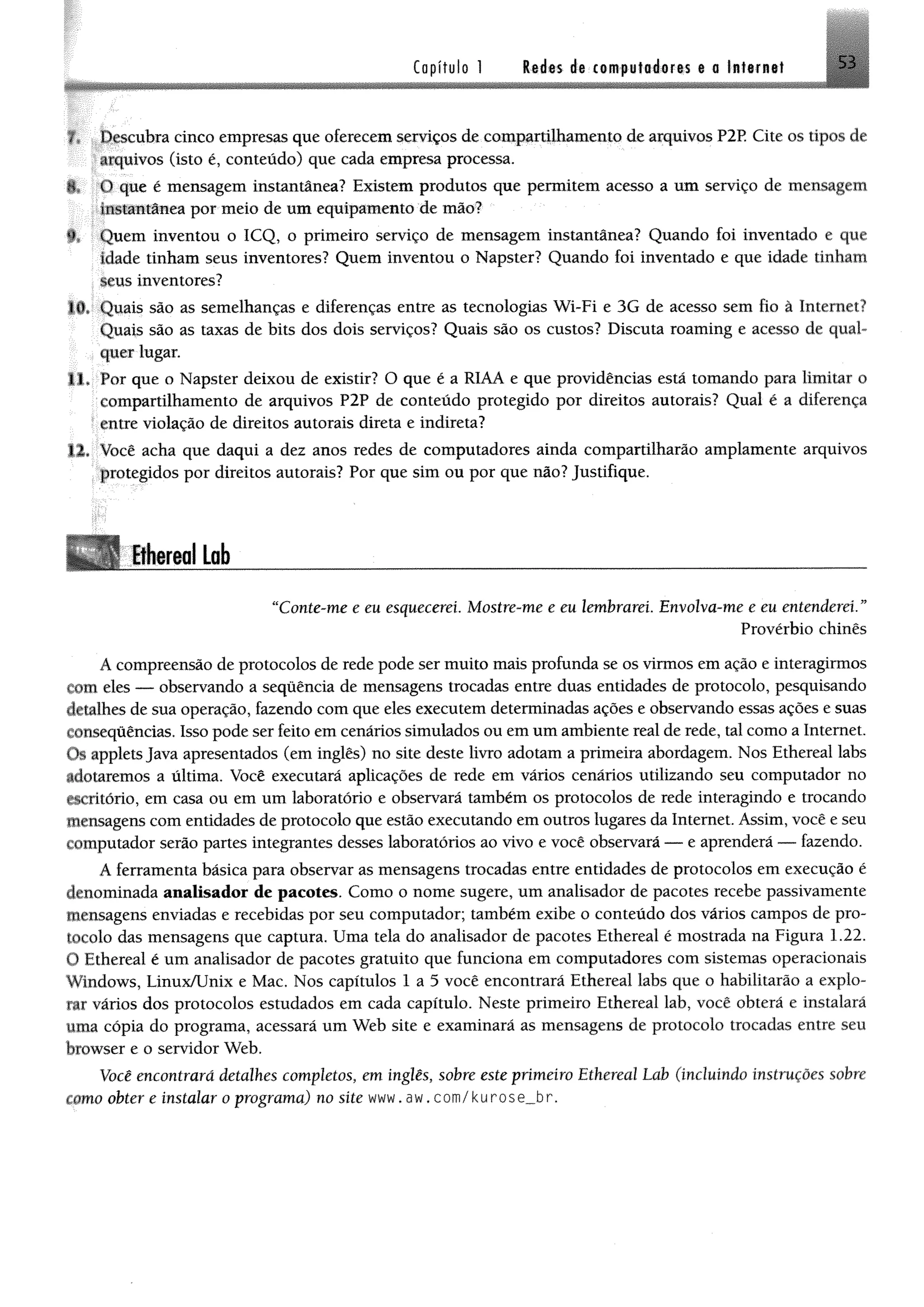 Capítulo 1 ledas de computadores e a Internet 53
f# ;.;IJescubra cinco empresas que oferecem serviços de compartilhamento de arquivos P2R Cite os tipos de
arquivos (isto é, conteúdo) que cada empresa processa.
## O que é mensagem instantânea? Existem produtos que permitem acesso a um serviço de mensagem
::Instantânea por meio de um equipamento de mio?
*E Quem inventou o ICQ, o primeiro serviço de mensagem instantânea? Quando foi inventado e que
klade tinham seus inventores? Quem inventou o Napster? Quando foi inventado e que idade tinham
seus inventores?
10. Quais são as semelhanças e diferenças entre as tecnologias Wi-Fi e 3G de acesso sem fio à Internet?
Quais são as taxas de bits dos dois serviços? Quais são os custos? Discuta roaming e acesso de qual­
quer lugar.
11. Por que o Napster deixou de existir? O que é a RIAA e que providências está tomando para limitar o
compartilhamento de arquivos P2P de conteúdo protegido por direitos autorais? Qual é a diferença
entre violação de direitos autorais direta e indireta?
12. Você acha que daqui a dez anos redes de computadores ainda compartilharão amplamente arquivos
protegidos por direitos autorais? Por que sim ou por que não? Justifique.
Ethereal Lob________________________________________________________. --------------- — - .................— _____..............................................................................................................—— ■—
“Conte-me e eu esquecerei Mostre-me e eu lembrarei. Envolva-me e eu entenderei. ”
Provérbio chinês
A compreensão de protocolos de rede pode ser muito mais profunda se os virmos em ação e interagirmos
Com eles — observando a sequência de mensagens trocadas entre duas entidades de protocolo, pesquisando
detalhes de sua operação, fazendo com que eles executem determinadas ações e observando essas ações e suas
consequências. Isso pode ser feito em cenários simulados ou em um ambiente real de rede, tal como a Internet.
Os applets Java apresentados (em inglês) no site deste livro adotam a primeira abordagem. Nos Ethereal labs
adotaremos a última. Você executará aplicações de rede em vários cenários utilizando seu computador no
escritório, em casa ou em um laboratório e observará também os protocolos de rede interagindo e trocando
mensagens com entidades de protocolo que estão executando em outros lugares da Internet. Assim, você e seu
computador serão partes integrantes desses laboratórios ao vivo e você observará — e aprenderá — fazendo.
A ferramenta básica para observar as mensagens trocadas entre entidades de protocolos em execução é
denominada analisador de pacotes. Como o nome sugere, um analisador de pacotes recebe passivamente
mensagens enviadas e recebidas por seu computador; também exibe o conteúdo dos vários campos de pro­
tocolo das mensagens que captura. Uma tela do analisador de pacotes Ethereal é mostrada na Figura 1.22.
O Ethereal é um analisador de pacotes gratuito que funciona em computadores com sistemas operacionais
Windows, Linux/Unix e Mac. Nos capítulos 1 a 5 você encontrará Ethereal labs que o habilitarão a explo­
rar vários dos protocolos estudados em cada capítulo. Neste primeiro Ethereal lab, você obterá e instalará
uma cópia do programa, acessará um Web site e examinará as mensagens de protocolo trocadas entre seu
browser e o servidor Web.
Você encontrará detalhes completos, em inglês, sobre este primeiro Ethereal Lab (incluindo instruções sobre
como obter e instalar o programa) no site www. aw. com/kurose_.br.
 
