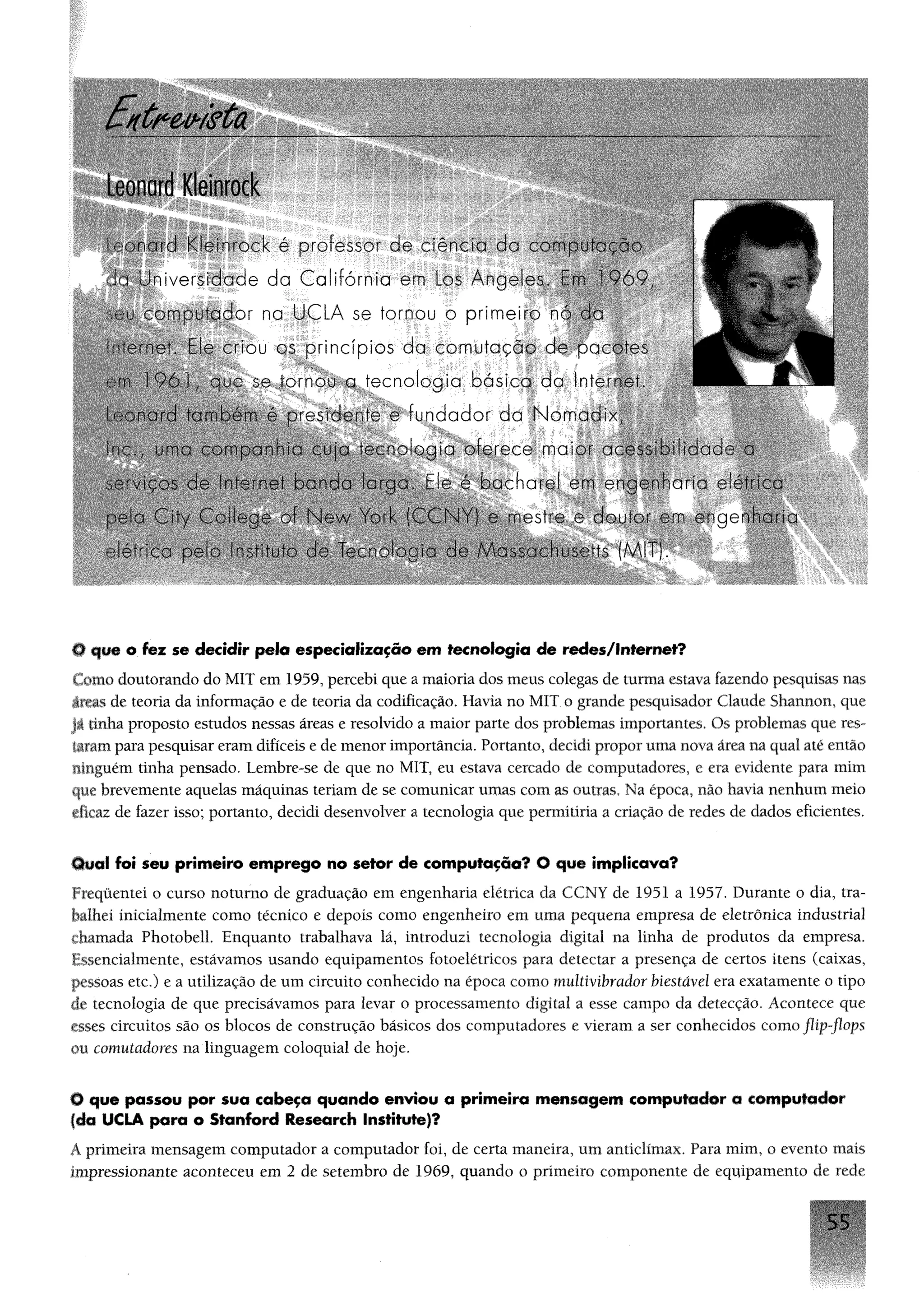 Leonard Kleinrock
é professor:de
io U n iv e r s id a d e d a C a lif ó r n ia em Los A n g e le s C v ! V á V ,
c o m p u t a d o r na U C L A se í o rnou o p o m e ir o nó d a
c rio u os p r in c íp io s d a c o m u t a ç ã o d e p a c o te s
se to rn o u a t e c n o lo g ia b á s ic a d a Internet.
■ 'e s id e n te e f u n d a d o r d a N o m a d i x ,
. ï ■ -■ ío g ia o fe r e c e m a io r :.■■■. dó ‘ o- v: : a
■ ,, : - v a a r o o . ■  , a a c h a r e ! em e n g e n h a r ia e
: ‘ c.  '.-o . v A-- .v v '--' i C ó W : :■ estre e d o u to r em e n g e - 'r :
O que o fez se decidir pelo especialização em tecnologia de redes/lnternet?
Comodoutorando do MIT em 1959, percebi que a maioria dos meus colegas de turma esteva fazendo pesquisas nas
áreas de teoria da informação e de teoria da codificação. Havia no MIT o grande pesquisador Claude Shannon, que
já tinha proposto estudos nessas áreas e resolvido a maior parte dos problemas importantes. Os problemas que res­
tarampara pesquisar eram difíceis e de menor importância. Portanto, decidi propor uma nova área na qual até então
ninguém tinha pensado. Lembre-se de que no MIT, eu estava cercado de computadores, e era evidente para mim
que brevemente aquelas máquinas teriam de se comunicar umas com as outras. Na época, não havia nenhum meio
tftcaz de fazer isso; portanto, decidi desenvolver a tecnologia que permitiria a criação de redes de dados eficientes.
Qual foi seu primeiro emprego no setor de computação? O que implicava?
Freqüentei o curso noturno de graduação em engenharia elétrica da CCNY de 1951 a 1957. Durante o dia, tra­
balhei inicialmente como técnico e depois como engenheiro em uma pequena empresa de eletrônica industrial
chamada Photobell. Enquanto trabalhava lá, introduzi tecnologia digital na linha de produtos da empresa.
Essencialmente, estávamos usando equipamentos fotoelétricos para detectar a presença de certos itens (caixas,
pessoas etc.) e a utilização de um circuito conhecido na época como multivibrador biestâvel era exatamente o tipo
de tecnologia de que precisávamos para levar o processamento digital a esse campo da detecção. Acontece que
esses circuitos são os blocos de construção básicos dos computadores e vieram a ser conhecidos como flip-flops
ou comutadores na linguagem coloquial de hoje.
O que passou por sua cabeço quando enviou a primeira mensagem computador a computador
(da UCLA para o Stanford Research Institute)?
À primeira mensagem computador a computador foi, de certa maneira, um anticlímax. Para mim, o evento mais
impressionante aconteceu em 2 de setembro de 1969, quando o primeiro componente de equipamento de rede
5 5
 