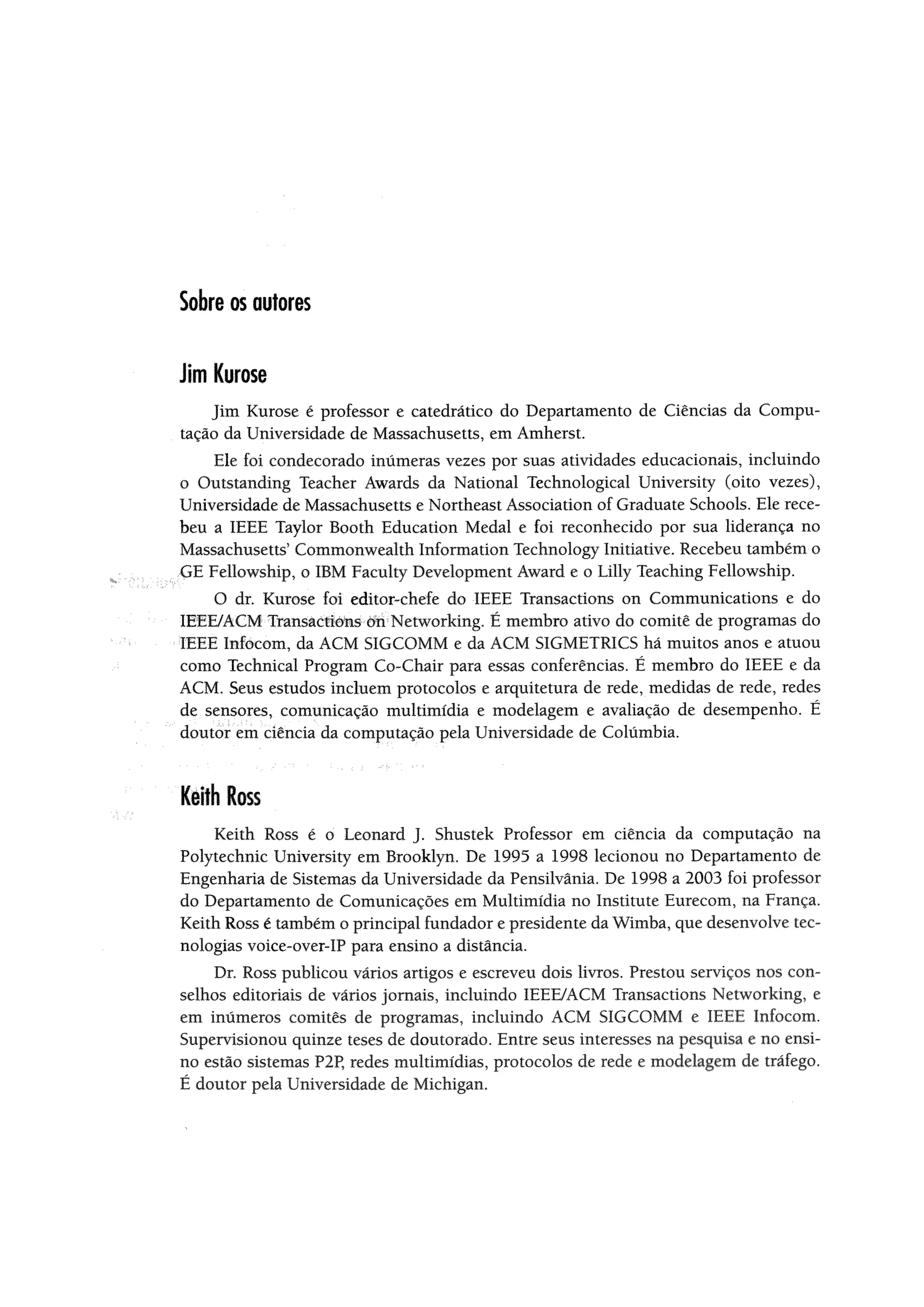 Sobre os autores
Jim Kurose
Jim Kurose é professor e catedrático do Departamento de Ciências da Compu­
tação da Universidade de Massachusetts, em Amherst.
Ele foi condecorado inúmeras vezes por suas atividades educacionais, incluindo
o Outstanding Teacher Awards da National Technological University (oito vezes),
Universidade de Massachusetts e Northeast Association of Graduate Schools. Ele rece­
beu a IEEE Taylor Booth Education Medal e foi reconhecido por sua liderança no
Massachusetts5Commonwealth Information Technology Initiative. Recebeu também o
GE Fellowship, o IBM Faculty Development Award e o Lilly Teaching Fellowship.
O dr. Kurose foi editor-chefe do IEEE Transactions on Communications e do
IEEE/ACM Transactlons on Networkiiig. É membro ativo do comitê de programas do
•IEEE Infocom, da ACM SIGCOMM e da ACM SIGMETRICS há muitos anos e atuou
como Technical Program Co-Chaír para essas conferências. É membro do IEEE e da
ACM. Seus estudos incluem protocolos e arquitetura de rede, medidas de rede, redes
de sensores, comunicação multimídia e modelagem e avaliação de desempenho. É
doutor em ciência da computação pela Universidade de Columbia.
Keithloss
Keith Ross é o Leonard J. Shustek Professor em ciência da computação na
Polytechnic University em Brooklyn. De 1995 a 1998 lecionou no Departamento de
Engenharia de Sistemas da Universidade da Pensilvânia. De 1998 a 2003 foi professor
do Departamento de Comunicações em Multimídia no Institute Eurecom, na França.
Keith Ross é também o principal fundador e presidente da Wimba, que desenvolve tec­
nologias voice-over-IP para ensino a distancia.
Dr. Ross publicou vários artigos e escreveu dois livros. Prestou serviços nos con­
selhos editoriais de vários jornais, incluindo IEEE/ACM Transactions Networking, e
em inúmeros comitês de programas, incluindo ACM SIGCOMM e IEEE Infocom.
Supervisionou quinze teses de doutorado. Entre seus interesses na pesquisa e no ensi­
no estão sistemas P2P, redes multimídias, protocolos de rede e modelagem de tráfego.
É doutor pela Universidade de Michigan.
 