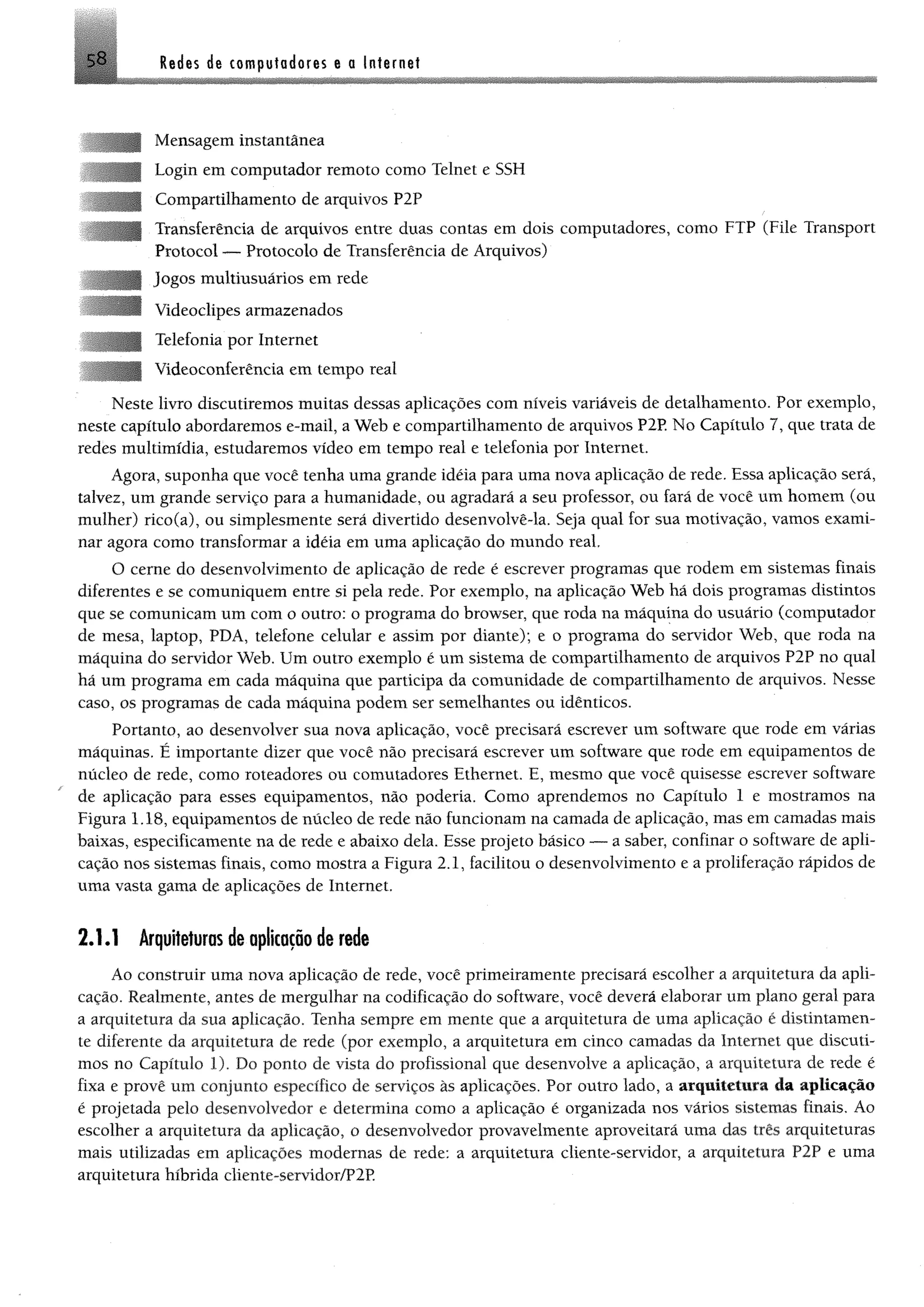 58 Redes de computadores e a Internet
I
I
■
Mensagem instantânea
Login em computador remoto como Telnet e SSH
Compartilhamento de arquivos P2P
Transferência de arquivos entre duas contas em dois computadores, como FTP (File Transport
Protocol — Protocolo de Transferência de Arquivos)
Jogos multiusuários em rede
Videoclipes armazenados
Telefonia por Internet
Videoconferência em tempo real
Neste livro discutiremos muitas dessas aplicações com níveis variáveis de detalhamento. Por exemplo,
neste capítulo abordaremos e-mail, a Web e compartilhamento de arquivos P2P. No Capítulo 7, que trata de
redes multimídia, estudaremos vídeo em tempo real e telefonia por Internet.
Agora, suponha que você tenha uma grande idéia para uma nova aplicação de rede. Essa aplicação será,
talvez, um grande serviço para a humanidade, ou agradará a seu professor, ou fará de você um homem (ou
mulher) rico(a), ou simplesmente será divertido desenvolvê-la. Seja qual for sua motivação, vamos exami­
nar agora como transformar a idéia em uma aplicação do mundo real,
O cerne do desenvolvimento de aplicação de rede é escrever programas que rodem em sistemas finais
diferentes e se comuniquem entre si pela rede. Por exemplo, na aplicação Web há dois programas distintos
que se comunicam um com o outro: o programa do browser, que roda na máquina do usuário (computador
de mesa, laptop, PDA, telefone celular e assim por diante); e o programa do servidor Web, que roda na
máquina do servidor Web. Um outro exemplo é um sistema de compartilhamento de arquivos P2P no qual
há um programa em cada máquina que participa da comunidade de compartilhamento de arquivos. Nesse
caso, os programas de cada máquina podem ser semelhantes ou idênticos.
Portanto, ao desenvolver sua nova aplicação, você precisará escrever um software que rode em várias
máquinas. É importante dizer que você não precisará escrever um software que rode em equipamentos de
núcleo de rede, como roteadores ou comutadores Ethernet. E, mesmo que você quisesse escrever software
de aplicação para esses equipamentos, não podería. Como aprendemos no Capítulo 1 e mostramos na
Figura 1.18, equipamentos de núcleo de rede não funcionam na camada de aplicação, mas em camadas mais
baixas, especificamente na de rede e abaixo dela. Esse projeto básico — a saber, confinar o software de apli­
cação nos sistemas finais, como mostra a Figura 2.1, facilitou o desenvolvimento e a proliferação rápidos de
uma vasta gama de aplicações de Internet.
2.1.1 Arquiteturas de aplicação de rede
Ao construir uma nova aplicação de rede, você primeiramente precisará escolher a arquitetura da apli­
cação. Realmente, antes de mergulhar na codificação do software, você deverá elaborar um plano geral para
a arquitetura da sua aplicação. Tenha sempre em mente que a arquitetura de uma aplicação é distintamen­
te diferente da arquitetura de rede (por exemplo, a arquitetura em cinco camadas da Internet que discuti­
mos no Capítulo 1). Do ponto de vista do profissional que desenvolve a aplicação, a arquitetura de rede é
fixa e provê um conjunto específico de serviços às aplieações. Por outro lado, a arquitetura da aplicação
é projetada pelo desenvolvedor e determina como a aplicação é organizada nos vários sistemas finais. Ao
escolher a arquitetura da aplicação, o desenvolvedor provavelmente aproveitará uma das três arquiteturas
mais utilizadas em aplicações modernas de rede: a arquitetura cliente-servidor, a arquitetura P2P e uma
arquitetura híbrida cliente-servidor/P2P.
 