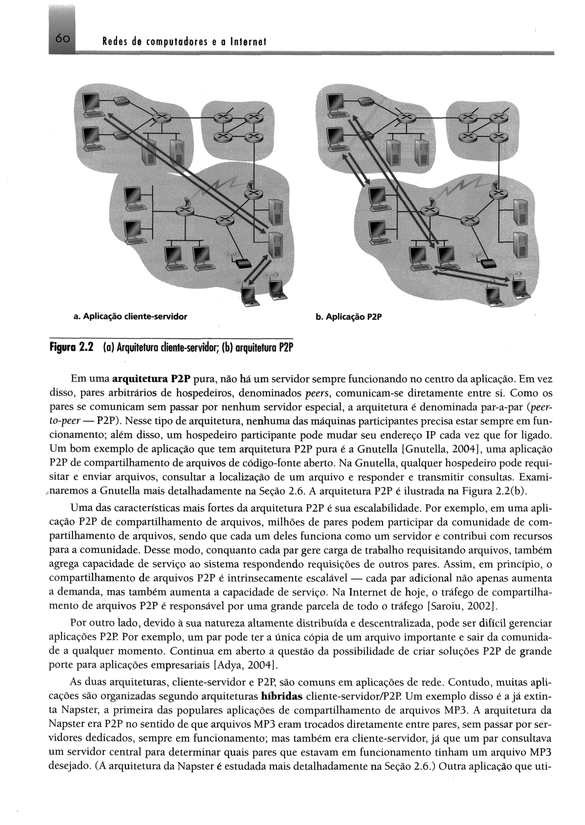 ledes áe competséores e o Internei6 o
F íp ra 2 .2 (o) Arquitetura d w ttti-siw ifer; ( I) o rp W w a P2P
Em uma arquitetura P2P pura, nio há um servidor sempre funcionando no centro da aplicação. Em vez
disso, pares arbitrários de hospedeiros, denominados peers, comunicam-se diretamente entre si. Como os
pares se comunicam sem passar por nenhum servidor especial, a arquitetura é denominada par-a-par (peer-
to-peer — P2P). Nesse tipo de arquitetura, nenhuma das máquinas participantes precisa estar sempre em fun­
cionamento; além disso, um hospedeiro participante pode mudar seu endereço IP cada vez que for ligado.
Um bom exemplo de aplicação que tem arquitetura P2P pura é a Gnutella [Gnutella, 2004], uma aplicação
P2P de compartilhamento de arquivos de código-fonte aberto. Na Gnutella, qualquer hospedeiro pode requi­
sitar e enviar arquivos, consultar a localização de um arquivo e responder e transmitir consultas. Exami-
maremos a Gnutella mais detalhadamente na Seção 2.6. A arquitetura P2P é ilustrada na Figura 2.2(b).
Uma das características mais fortes da arquitetura P2P é sua escalabilidade. Por exemplo, em uma apli­
cação P2P de compartilhamento de arquivos, milhões de pares podem participar da comunidade de com­
partilhamento de arquivos, sendo que cada um deles funciona como um servidor e contribui com recursos
para a comunidade. Desse modo, conquanto cada par gere carga de trabalho requisitando arquivos, também
agrega capacidade de serviço ao sistema respondendo requisições de outros pares. Assim, em princípio, o
compartilhamento de arquivos P2P é intrinsecamente escalãvel — cada par adicional não apenas aumenta
a demanda, mas também aumenta a capacidade de serviço. Na Internet de hoje, o tráfego de compartilha­
mento de arquivos P2P é responsável por uma grande parcela de todo o tráfego [Saroiu, 2002].
Por outro lado, devido à sua natureza altamente distribuída e descentralizada, pode ser difícil gerenciar
aplicações P2P Por exemplo, um par pode ter a única cópia de um arquivo importante e sair da comunida­
de a qualquer momento. Continua em aberto a questão da possibilidade de criar soluções P2P de grande
porte para aplicações empresariais [Adya, 2004],
As duas arquiteturas, cliente-servidor e P2P, são comuns em aplicações de rede. Contudo, muitas apli­
cações são organizadas segundo arquiteturas híbridas cliente-servidor/P2P Um exemplo disso é a jã extin­
ta Napster, a primeira das populares aplicações de compartilhamento de arquivos MP3. A arquitetura da
Napster era P2P no sentido de que arquivos MP3 eram trocados diretamente entre pares, sem passar por ser­
vidores dedicados, sempre em funcionamento; mas também era cliente-servidor, jã que um par consultava
um servidor central para determinar quais pares que estavam em funcionamento tinham um arquivo MP3
desejado. (A arquitetura da Napster é estudada mais detalhadamente na Seção 2.6.) Outra aplicação que uti-
 