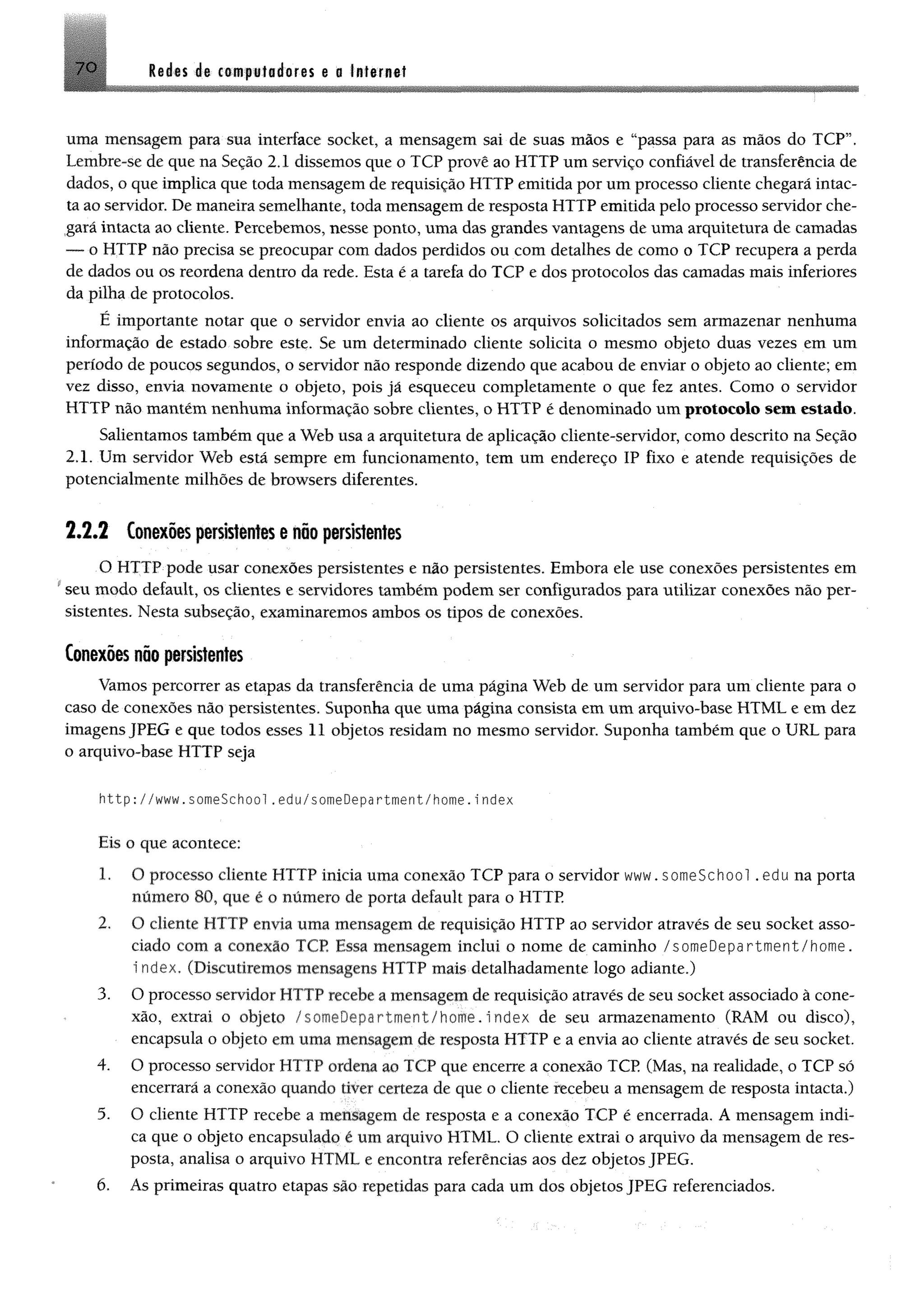7 0 Redis da campaladafes a s Internet
uma mensagem para sua interface socket, a mensagem sai de suas mãos e “passa para as mãos do TCP”,
Lembre-se de que na Seção 2.1 dissemos que o TCP provê ao HTTP um serviço confiável de transferência de
dados, o que implica que toda mensagem de requisição HTTP emitida por um processo cliente chegará intac­
ta ao servidor. De maneira semelhante, toda mensagem de resposta HTTP emitida pelo processo servidor che­
gará intacta ao cliente. Percebemos, nesse ponto, uma das grandes vantagens de uma arquitetura de camadas
— o HTTP não precisa se preocupar com dados perdidos ou com detalhes de como o TCP recupera a perda
de dados ou os reordena dentro da rede. Esta é a tarefa do TCP e dos protocolos das camadas mais inferiores
da pilha de protocolos.
É importante notar que o servidor envia ao cliente os arquivos solicitados sem armazenar nenhuma
informação de estado sobre este. Se um determinado cliente solicita o mesmo objeto duas vezes em um
período de poucos segundos, o servidor não responde dizendo que acabou de enviar o objeto ao cliente; em
vez disso, envia novamente o objeto, pois já esqueceu completamente o que fez antes. Como o servidor
HTTP não mantêm nenhuma informação sobre clientes, o HTTP é denominado um protocolo sem estado.
Salientamos também que a Web usa a arquitetura de aplicação cliente-servidor, como descrito na Seção
2.1. Um servidor Web está sempre em funcionamento, tem um endereço IP fixo e atende requisições de
potencialmente milhões de browsers diferentes.
2 .2 .2 Conexõespersistentes e não persistentes
O HTTP pode usar conexões persistentes e não persistentes. Embora ele use conexões persistentes em
*seu modo default, os clientes e servidores também podem ser configurados para utilizar conexões não per­
sistentes. Nesta subseção, examinaremos ambos os tipos de conexões.
Conexões nõo persistentes
Vamos percorrer as etapas da transferência de uma página Web de um servidor para um cliente para o
caso de conexões não persistentes. Suponha que uma página consista em um arquivo-base HTML e em dez
imagens JPEG e que todos esses 11 objetos residam no mesmo servidor. Suponha também que o URL para
o arquivo-base HTTP seja
http://www.someSchool.edu/someDepartment/home.index
Eis o que acontece:
1. O processo cliente HTTP inicia uma conexão TCP para o servidor www. someSchool. edu na porta
número 80, que é o número de porta default para o HTTP
2. O cliente HTTP envia uma mensagem de requisição HTTP ao servidor através de seu socket asso­
ciado com a conexão TCP Essa mensagem inclui o nome de caminho /someDepartment/home.
i ndex. (Discutiremos mensagens HTTP mais detalhadamente logo adiante.)
3. O processo servidor HT1 P recebe a mensagem de requisição através de seu socket associado à cone­
xão, extrai o objeto p^rtruent/home.Index de seu armazenamento (RAM ou disco),
encapsula o objeto em uma mensagem de resposta HTTP e a envia ao cliente através de seu socket.
4. O processo servidor HTTP ordena ao TCP que encerre a conexão TCP (Mas, na realidade, o TCP só
encerrará a conexão quando tiver certeza de que o cliente recebeu a mensagem de resposta intacta.)
5. O cliente HTTP recebe a mensagem de resposta e a conexão TCP é encerrada. A mensagem indi­
ca que o objeto encapsulado é um arquivo HTML. O cliente extrai o arquivo da mensagem de res­
posta, analisa o arquivo HTML. e encontra referências aos dez objetos JPEG.
6. As primeiras quatro etapas são repetidas para cada um dos objetos JPEG referenciados.
 
