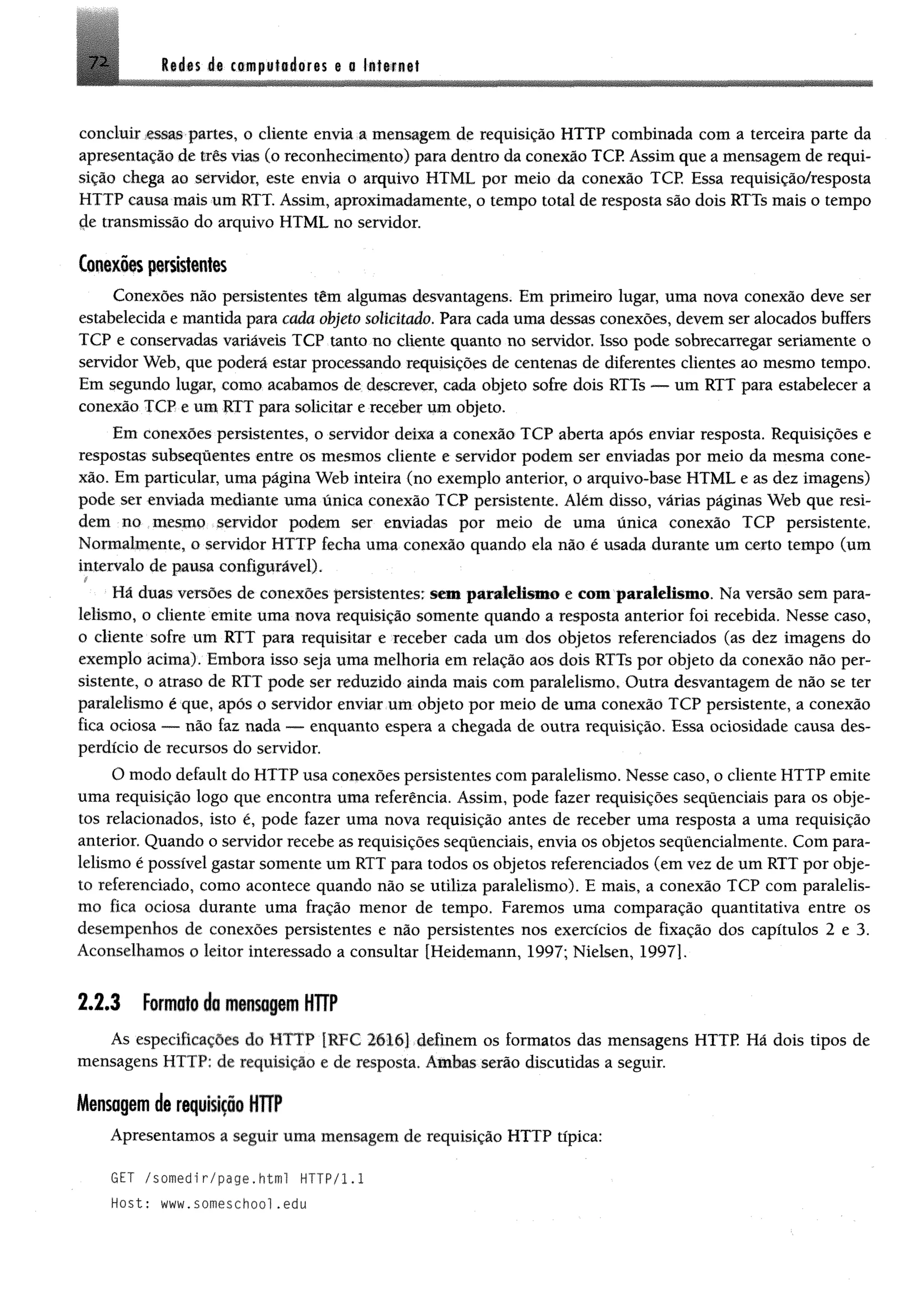 M n de competidores e o la ttm t7 2
concluir essas partes, o cliente envia a mensagem de requisição HTTP combinada com a terceira parte da
apresentação de três vias (o reconhecimento) para dentro da conexão TCP. Assim que a mensagem de requi­
sição chega ao servidor, este envia o arquivo HTML por meio da conexão TCP, Essa requisição/resposta
HTTP causa mais um RTT. Assim, aproximadamente, o tempo total de resposta são dois RTTs mais o tempo
çle transmissão do arquivo HTML no servidor.
Conexões persistentes
Conexões não persistentes têm algumas desvantagens. Em primeiro lugar, uma nova conexão deve ser
estabelecida e mantida para cada objeto solicitado. Para cada uma dessas conexões, devem ser alocados buffers
TCP e conservadas variáveis TCP tanto no cliente quanto no servidor. Isso pode sobrecarregar seriamente o
servidor Web, que poderá estar processando requisições de centenas de diferentes clientes ao mesmo tempo.
Em segundo lugar, como acabamos de descrever, cada objeto sofre dois RTTs — um RTT para estabelecer a
conexão TCP e um RTT para solicitar e receber um objeto.
Em conexões persistentes, o servidor deixa a conexão TCP aberta após enviar resposta. Requisições e
respostas subseqüentes entre os mesmos cliente e servidor podem ser enviadas por meio da mesma cone­
xão. Em particular, uma página Web inteira (no exemplo anterior, o arquivo-base HTML e as dez imagens)
pode ser enviada mediante uma única conexão TCP persistente. Além disso, várias páginas Web que resi­
dem no mesmo servidor podem ser enviadas por meio de uma única conexão TCP persistente,
Normalmente, o servidor HTTP fecha uma conexão quando ela não é usada durante um certo tempo (um
intervalo de pausa configurável).
•Há duas versões de conexões persistentes; sem paralelismo e com paralelismo. Na versão sem para­
lelismo, o cliente emite uma nova requisição somente quando a resposta anterior foi recebida. Nesse caso,
o cliente sofre um RTT para requisitar e receber cada um dos objetos referenciados (as dez imagens do
exemplo acima). Embora isso seja uma melhoria em relação aos dois RTTs por objeto da conexão não per­
sistente, o atraso de RTT pode ser reduzido ainda mais com paralelismo. Outra desvantagem de não se ter
paralelismo é que, após o servidor enviar um objeto por meio de uma conexão TCP persistente, a conexão
fica ociosa — não faz nada — enquanto espera a chegada de outra requisição. Essa ociosidade causa des­
perdício de recursos do servidor,
O modo default do HTTP usa conexões persistentes com paralelismo. Nesse caso, o cliente HTTP emite
uma requisição logo que encontra uma referência. Assim, pode fazer requisições sequenciais para os obje­
tos relacionados, isto é, pode fazer uma nova requisição antes de receber uma resposta a uma requisição
anterior. Quando o servidor recebe as requisições sequenciais, envia os objetos seqüencialmente. Com para­
lelismo é possível gastar somente um RTT para todos os objetos referenciados (em vez de um RTT por obje­
to referenciado, como acontece quando não se utiliza paralelismo). E mais, a conexão TCP com paralelis­
mo fica ociosa durante uma fração menor de tempo. Faremos uma comparação quantitativa entre os
desempenhos de conexões persistentes e não persistentes nos exercícios de fixação dos capítulos 2 e 3.
Aconselhamos o leitor interessado a consultar [Heidemann, 1997; Nielsen, 1997].
2 .2 .3 Formato da mensagem HTTP
As especificações do HTTP [RFC 2616] definem os formatos das mensagens HTTP Há dois tipos de
mensagens HTTP; de requisição e de resposta. Ambas serio discutidas a seguir.
Mensagem de requisição HTTP
Apresentamos a seguir uma mensagem de requisição HTTP típica:
GET /somedir/page.html HTTP/1.1
Host: www.someschool.edu
 