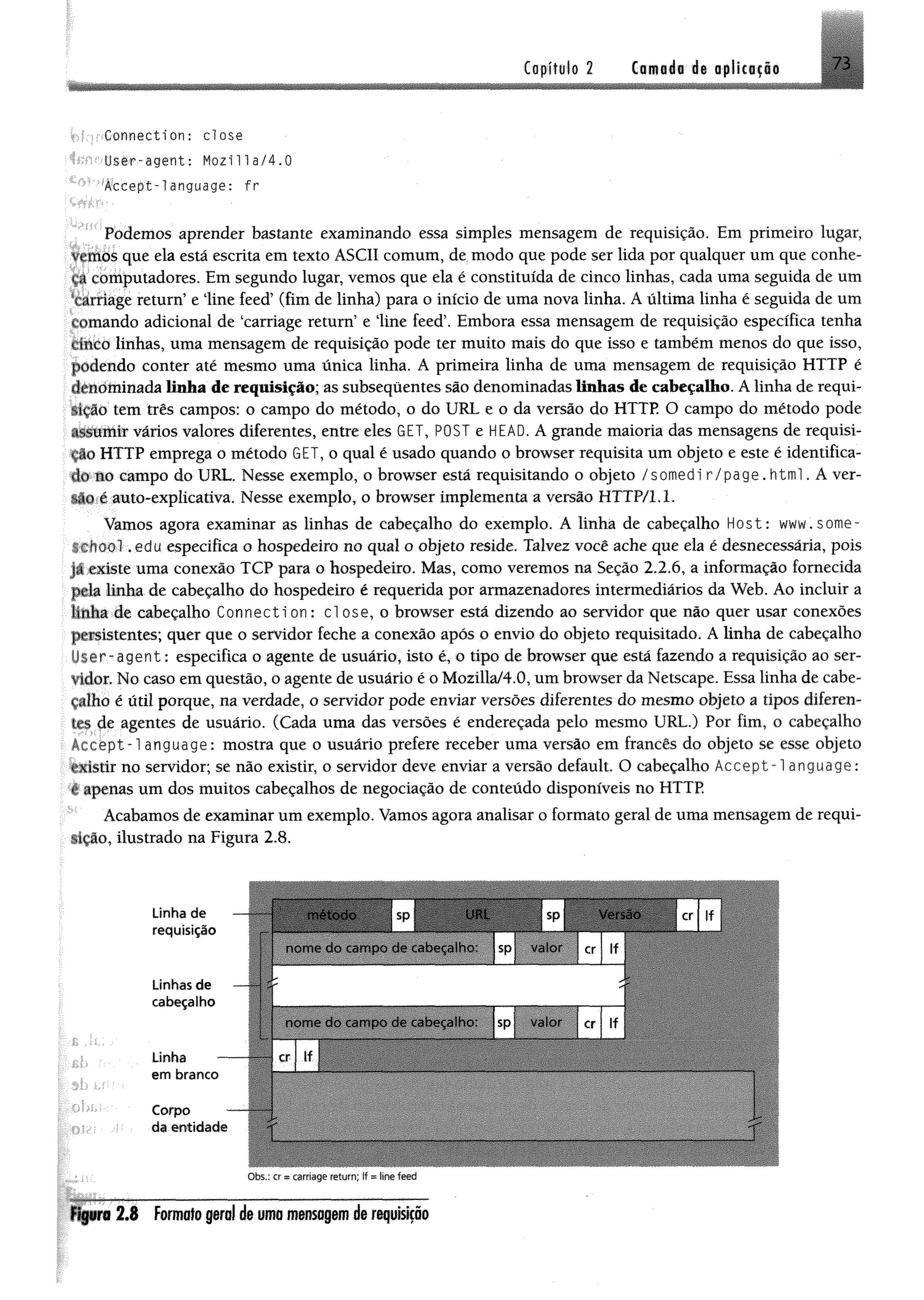 7 3Capítulo 2 Camada de aplicação
Connection: d o s e
User-agent: Mozilla/4.0
Accept-language: fr
Podemos aprender bastante examinando essa simples mensagem de requisição. Em primeiro lugar,
vemos que ela está escrita em texto ASCII comum, de modo que pode ser lida por qualquer um que conhe­
ça computadores. Em segundo lugar, vemos que ela é constituída de cinco linhas, cada uma seguida de um
tarriage return’ e line feed’ (fim de linha) para o início de uma nova linha. A última linha é seguida de um
í ornando adicional de ‘carriage return’ e line feed’. Embora essa mensagem de requisição específica tenha
cinco linhas, uma mensagem de requisição pode ter muito mais do que isso e também menos do que isso,
podendo conter até mesmo uma única linha. A primeira linha de uma mensagem de requisição HTTP é
denominada linha de requisição; as subsequentes são denominadas linhas de cabeçalho. A linha de requi­
sição tem três campos: o campo do método, o do URL e o da versão do HTTP. O campo do método pode
.issumir vários valores diferentes, entre eles GET, POST e HEAD. A grande maioria das mensagens de requisi-
. do HTTP emprega o método GET, o qual é usado quando o browser requisita um objeto e este é identifica­
do no campo do URL. Nesse exemplo, o browser está requisitando o objeto /somedi r/page. html. A ver-
uo e auto-explicativa. Nesse exemplo, o browser implementa a versão HTTP/l.L
Vamos agora examinar as linhas de cabeçalho do exemplo. A linha de cabeçalho Host: www. sorrte-
chool. edu especifica o hospedeiro no qual o objeto reside. Talvez você ache que ela é desnecessária, pois
u existe uma conexão TCP para o hospedeiro. Mas, como veremos na Seção 2.2.6, a informação fornecida
pela linha de cabeçalho do hospedeiro é requerida por armazenadores intermediários da Web. Ao incluir a
linha de cabeçalho Connecti on: cl ose, o browser está dizendo ao servidor que não quer usar conexões
persistentes; quer que o servidor feche a conexão após o envio do objeto requisitado. A linha de cabeçalho
nser~agent: especifica o agente de usuário, isto é, o tipo de browser que está fazendo a requisição ao ser­
vidor. No caso em questão, o agente de usuário é o Mozilla/4.0, um browser da Netscape. Essa linha de cabe­
çalho é útil porque, na verdade, o servidor pode enviar versões diferentes do mesmo objeto a tipos díferen-
rrs de agentes de usuário. (Cada uma das versões é endereçada pelo mesmo URL.) Por fim, o cabeçalho
írcept-l anguage: mostra que o usuário prefere receber uma versão em francês do objeto se esse objeto
existir no servidor; se não existir, o servidor deve enviar a versão default. O cabeçalho Accept-language:
* apenas um dos muitos cabeçalhos de negociação de conteúdo disponíveis no HTTP.
Acabamos de examinar um exemplo. Vamos agora analisar o formato geral de uma mensagem de requi­
sição, ilustrado na Figura 2.8.
Linha de
requisição
m étodo , sp UfU sp i Versão rr i :i* sp | versa
nom e do campo cie cabeçalho I sp valor < |f
Unhas de —
cabeçalho
Linha
em branco
Corpo
da entidade
nom e do campo de ceabecaiho. sp MBMMIhMBMcr If 1
— - 1 1
Obs.: cr« carriage return; If - line feed
Figura 2 .8 Formato geral de uma mensagem de requisição
 
