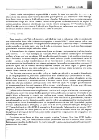 Capítulo 2 Cflfflfláo é« e p lic o fio
Quando recebe a mensagem de resposta HTTP, o browser de Susan vê o cabeçalho Set~cookie: e,
então, anexa uma linha ao arquivo especial de cookies que ele gerencia. Essa linha incluí o nome de hospe­
deiro do servidor e seu número de identificação nesse cabeçalho. Toda vez que Susan requisita uma página
Web enquanto navega pelo site de comércio eletrônico em questão, seu browser consulta seu arquivo de
pookies, extrai seu número de identificação para esse site e insere na requisição HTTP uma linha de cabe­
çalho de cookie que inclui o número de identificação. Especificamente, cada uma de suas requisições HTTP
ao servidor do site de comércio eletrônico inclui %linha de cabeçalho;
Cookie; 1678453
Dessa maneira, o site Web pode monitorar a atividade de Susan e, embora não saiba necessariamente
que o nome dela é Susan, sabe exatamente quais páginas o usuário 1678453 visitou, em que ordem e em
que horários! Então, pode utilizar cookies para oferecer um serviço de carrinho de compra — durante uma
sessão particular, o site pode manter uma lista de todas as compras de Susan, de modo que ela possa pagar
por todas elas ao mesmo tempo, no final da sessão.
Se Susan voltar ao site, digamos, uma semana depois, seu browser continuará a inserir a linha de cabe­
çalho Cookie: 1678453 nas mensagens de requisição. O site de comércio eletrônico pode recomendar
produtos a Susan com base nas páginas Web que ela visitou anteriormente. Se ela também se registrar no
site — fornecendo seu nome completo, endereço de e-mail, endereço postal e informações de cartão de
crédito — o site pode incluir essas informações em seu banco de dados e, assim, associar o nome de Susan
com seu número de identificação (e com todas as páginas que ela consultou em suas visitas anteriores). É
assim que alguns sites de comércio eletrônico oferecem “compras com um só clique” — quando quiser
comprar um item durante uma visita subsequente, Susan não precisará digitar novamente seu nome,
número de seu cartão de crédito, nem endereço.
Essa discussão nos mostrou que cookies podem ser usados para identificar um usuário. Quando visi­
tar um site pela primeira vez, um usuário pode fornecer dados de identificação (possivelmente seu nome).
Então, o browser passa um cabeçalho de cookie ao servidor durante todas as visitas subsequentes ao site,
identificando, desse modo, o usuário ao servidor. A discussão também deixou claro que cookies podem ser
usados para criar uma camada de sessão de usuário sobre HTTP sem estado. Por exemplo, quando um usuá­
rio acessa uma aplicação de e-mail baseada na Web, o browser envia informações de cookie ao servidor que,
por sua vez, identifica o usuário por meio da sessão do usuário com a aplicação.
Embora cookies frequentemente simplifiquem a experiência de compra pela Internet, continuam pro­
vocando muita controvérsia porque também podem ser considerados como violação da privacidade de um
usuário. Como acabamos de ver, usando uma combinação de cookies e informações de conta fornecidas
pelo usuário, um site Web pode ficar sabendo muita coisa sobre esse usuário e, potencialmente, vender o
que sabe para algum terceiro. Além disso, cookies também podem ser usados para coletar informações sobre
o comportamento de um determinado usuário em um grande número de sites Web. Na realidade, páginas
Web que exibem banners de propaganda (os quais são GIFs ou PEGs) utilizam mensagens de requisição
1ITTP para obtê-los do servidor HTTP de uma agência de propaganda. Cada requisição ao servidor HTTP
{la agência pode conter um cookie gerenciado por ela. Como fornecem banners a muitos sites Web, as gran­
des agências de propaganda da Internet podem montar um perfil do comportamento de navegação de um
indivíduo por vários sites.
Concluímos aconselhando ao leitor que consulte a página Persistem Client State HTTP Cookies
iJfetscape Cookie, 1999], que fornece uma introdução aprofundada, mas fácil de entender, sobre cookies.
Recomendamos também Cookie Central [Cookie Central, 2004], que possui informações abrangentes sobre
§,controvérsia dos cookies.
 