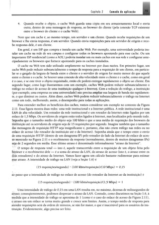 Copítilo 2 Ctmoáa át opllciflo 7 9
4. Quando recebe o objeto, o cache Web gparda uma cópia em seu armazenamento local e envia
outra, dentro de uma mensagem de resposta, ao browser do cliente (pela conexão TCP existente
entre o browser do cliente e o cache Web),
Note que um cache é, ao mesmo tempo, um servidor e um cliente. Quando recebe requisições de um
browser e lhe envia respostas, é um servidor. Quando envia requisições para um servidor de origem e rece­
be respostas dele, é um cliente.
Em geral, é um ISP que compra e instala um cache Web. Por exemplo, uma universidade poderia ins­
talar um cache na rede de seu campus e configurar todos os browsers apontando para esse cache. Ou um
importante ISP residencial (como a AOL) poderia instalar um ou mais caches em sua rede e configurar ante­
cipadamente os browsers que fornece apontando para os caches instalados.
O cache na Web tem sido utilizado amplamente na Internet por duas razões. Em primeiro lugar, um
cache Web pode reduzir substancialmente o tempo de resposta para a requisição de um cliente, em particu­
lar se o gargalo da largura de banda entre o cliente e o servidor de origem for muito menor do que aquele
entre o cliente e o cache. Se houver uma conexão de alta velocidade entre o cliente e o cache, como em geral
é o caso, e se este tiver o objeto requisitado, então ele poderá entregar rapidamente o objeto ao cliente. Em
segundo lugar, como logo ilustraremos com um exemplo, caches Web podem reduzir substancialmente o
tráfego no enlace de acesso de uma instituição qualquer à Internet. Com a redução do tráfego, a instituição
(por exemplo, uma empresa ou uma universidade) não precisa ampliar sua largura de banda tão rapidamen­
te, o que diminui os custos. Além disso, caches Web podem reduzir substancialmente o tráfego na Internet
como um todo, melhorando, assim, o desempenho para todas as aplicações.
Para entender melhor os benefícios dos caches, vamos considerar um exemplo no contexto da Figura
2.11. Essa figura mostra duas redes: uma rede institucional e a Internet pública. A rede institucional é uma
LAN de alta velocidade. Um roteador da rede institucional e um roteador da Internet estão ligados por um
enlace de 1,5 Mbps. Os servidores de origem estão todos ligados à Internet, mas localizados pelo mundo todo.
Suponha que o tamanho médio do objeto seja 100 kbits e que a taxa média de requisição dos browsers da
instituição até os servidores de origem seja de 15 requisições por segundo. Imagine também que o tamanho
das mensagens de requisição HTTP seja insignificante e, portanto, elas não criem tráfego nas redes ou no
enlace de acesso (do roteador da instituição até o da Internet). Suponha ainda que o tempo entre o envio
de uma requisição HTTP (dentro de um datagrama IP) pelo roteador do lado da Internet do enlace de aces­
so mostrado na Figura 2.11 e o recebimento da resposta (normalmente, dentro de muitos datagramas IPs)
seja de 2 segundos em média. Esse último atraso é denominado informalmente “atraso da Internet”.
O tempo de resposta total — isto é, aquele transcorrido entre a requisição de um objeto feita pelo
browser e o recebimento dele — é a soma do atraso da LAN, do atraso de acesso (isto é, o atraso entre os
dois roteadores) e do atraso da Internet. Vamos fazer agora um cálculo bastante rudimentar para estimar
esse atraso. A intensidade de tráfego na LAN (veja a Seção 1.6) é
(15 requisições/segundo) * (100 kbits/requisição)/(10 Mbps) —0,15
<
ao passo que a intensidade de tráfego no enlace de acesso (do roteador da Internet ao da instituição) é
(15 requisições/segundo) * (100 kbits/requisição)/(1,5 Mbps) = 1
Uma intensidade de tráfego de 0,15 em uma LAN resulta em, no máximo, dezenas de milissegundos de
atraso; conseqüentemente, podemos desprezar o atraso da LAN. Contudo, como discutimos na Seção 1.6, à
medida que a intensidade de tráfego se aproxima de 1 (como é o caso do enlace de acesso da Figura 2.11),
o atraso em um enlace se toma muito grande e cresce sem limites. Assim, o tempo médio de resposta para
atender requisições será da ordem de minutos, se não for maior, o que é inaceitável para os usuários da ins­
tituição. Evidentemente, algo precisa ser feito.
 