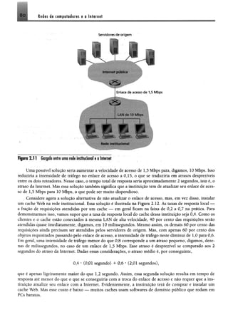 8o l e i « ée t* * p u l* é e íe s e o In tern et
Servidores de o rig e m
V T /
Internet pública
i
Rede institucional
Fipra 2.11 Gargaloentreumarde imfltuclonol eoIntenrt
Uma possível solução seria aumentar a velocidade de acesso de 1,5 Mbps para, digamos, 10 Mbps. Isso
reduziria a intensidade de tráfego no enlace de acesso a 0,15, o que se traduziria em atrasos desprezíveis
entre os dois roteadores. Nesse caso, o tempo total de resposta seria aproximadamente 2 segundos, isto é, o
atraso da Internet. Mas essa solução também significa que a instituição tem de atualizar seu enlace de aces­
so de 1,5 Mbps para 10 Mbps, o que pode ser muito dispendioso.
Considere agora a solução alternativa de não atualizar o enlace de acesso, mas, em vez disso, instalar
um cache Web na rede institucional. Essa solução é ilustrada na Figura 2.12. As taxas de resposta local —
a fração de requisições atendidas por um cache — em geral ficam na faixa de 0,2 a 0,7 na prática. Para
demonstrarmos isso, vamos supor que a taxa de resposta local do cache dessa instituição seja 0,4. Como os
clientes e o cache estão conectados à mesma LAN de alta velocidade, 40 por cento das requisições serão
atendidas quase imediatamente, digamos, em 10 milissegundos. Mesmo assim, os demais 60 por cento das
requisições ainda precisam ser atendidos pelos servidores de origem. Mas, com apenas 60 por cento dos
objetos requisitados passando pelo enlace de acesso, a intensidade de tráfego neste diminui de 1,0 para 0,6.
Em geral, uma intensidade de tráfego menor do que 0,8 corresponde a um atraso pequeno, digamos, deze­
nas de milissegundos, no caso de um enlace de 1,5 Mbps. Esse atraso é desprezível se comparado aos 2
segundos do atraso da Internet. Dadas essas considerações, o atraso médio é, por conseguinte,
0,4 * (0,01 segundo) + 0,6 * (2,01 segundos),
que é apenas ligeiramente maior do que 1,2 segundo. Assim, essa segunda solução resulta em tempo de
resposta até menor do que o que se conseguiria com a troca do enlace de acesso e não requer que a ins­
tituição atualize seu enlace com a Internet. Evidentemente, a instituição terá de comprar e instalar um
cache Web. Mas esse custo é baixo — muitos caches usam softwares de domínio público que rodam em
PCs baratos.
 