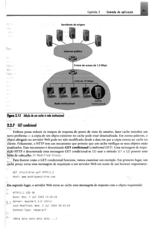 Capítulo 2 Camada de aplicação 81
o í-
o!I'
ÍM;;h'
5r-'
h b í,:>
If-vr: :
Servidores de origem
Enlace d e acesso d e 1,5 M bps
Figura 2 .12 A ip o è um cache à rede institucional
2.2.7 GET condicional
Embora possa reduzir os tempos de resposta do ponto de vista do usuário, fazer cache introduz um
novo problema — a cópia de um objeto existente no cache pode estar desatualizada. Em outras palavras, o
objeto abrigado no servidor Web pode ter sido modificado desde a data em que a cópia entrou no cache no
cliente. Felizmente, o HTTP tem um mecanismo que permite que um cache verifique se seus objetos estão
atualizados. Esse mecanismo é denominado GET condicional (conditional GET). Uma mensagem de requi­
s i ç ã o HTTP é denominada uma mensagem GET condicional se (1) usar o método GET e (2) possuir uma
linha de cabeçalho If-Modi fled-Since;
Para ilustrar como o GET condicional funciona, vamos examinar um exemplo. Em primeiro lugar, um
cache proxy envia uma mensagem de requisição a um servidor Web em nome de um browser requisitante:
GET /fruit/kiwi.gif HTTP/1,1
Host; www.exotiquecuisine.com
fm segundo lugar, o servidor Web envia ao cache uma mensagem de resposta com o objeto requisitado:
HTTP/l.l 200 OK
Date: Non, 7 Jul 2003 15:39:29
Server: Apache/1.3.0 (Unix)
Last-Modified: Wed, 2 Jui 2003 09:23:24
Content-Type: image/gif
(data data data data data ...)
 