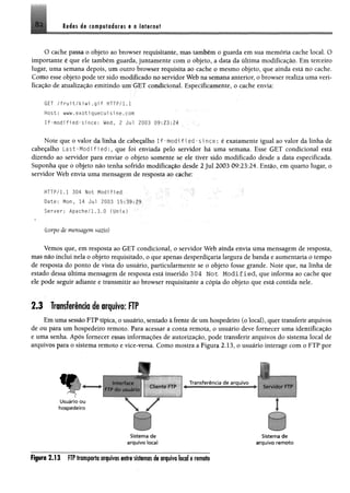 82 Reiss rfi com pfoieres e o lsttr.net
O cache passa o objeto ao browser requisitante, mas também o guarda em sua memória cache local. O
importante é que ele também guarda, juntamente com o objeto, a data da última modificação. Em terceiro
lugar, uma semana depois, um outro browser requisita ao cache o mesmo objeto, que ainda está no cache.
Como esse objeto pode ter sido modificado no servidor Web na semana anterior, o browser realiza uma veri­
ficação de atualização emitindo um GET condicional. Especificamente, o cache envia:
GET /f r u i t / k i w i. g i f HTTP/1.1
Host: www.exotiquecuisine.com
If-modified-since: Wed, 2 Jul 2003 09:23:24 . .
Note que o valor da linha de cabeçalho I f - m o d i f 1e d - s i n c e : é exatamente igual ao valor da linha de
cabeçalho L a s t - M o d ifie d : , que foi enviada pelo servidor há uma semana. Esse GET condicional está
dizendo ao servidor para enviar o objeto somente se ele tiver sido modificado desde a data especificada.
Suponha que o objeto não tenha sofrido modificação desde 2 Jul 2003 09:23:24. Então, em quarto lugar, o
servidor Web envia uma mensagem de resposta ao cache:
HTTP/l.l 304 Not Modified •
Date: Hon, 14 Jul 2003 15:39:29
Server: Apache/1.3.0 (Unix)
(corpo de mensagem vazio)
Vemos que, em resposta ao GET condicional, o servidor Web ainda envia uma mensagem de resposta,
mas não inclui nela o objeto requisitado, o que apenas desperdiçaria largura de banda e aumentaria o tempo
de resposta do ponto de vista do usuário, particularmente se o objeto fosse grande. Note que, na linha de
estado dessa última mensagem de resposta está inserido 304 Not M o d ified , que informa ao cache que
ele pode seguir adiante e transmitir ao browser requisitante a cópia do objeto que está contida nele.
2 .3 Transferência de arquivo: FTP
Em uma sessão FTP típica, o usuário, sentado à frente de um hospedeiro (o local), quer transferir arquivos
de ou para um hospedeiro remoto. Para acessar a conta remota, o usuário deve fornecer uma identificação
e uma senha. Após fornecer essas informações de autorização, pode transferir arquivos do sistema local de
arquivos para o sistema remoto e vice-versa. Como mostra a Figura 2.13, o usuário interage com o FTP por
«r
Usuário ou
hospedeiro
FTP ao u s u á r io
 7
Sistem a d e Sistem a d e
arq u ivo locai a rq u ivo re m o to
Figura 2 .1 3 FTP transporta arquivos entre sistemas de arquivo local e remoto
 