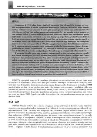 86 I bJ bs ás com putadores e o Internet
i
I
Em dezembro de 1995. Sabcc Bhatia e Jock Smith fizeram uma visita u Draper Fisher Jurvctson. um inves­
tidor eim empreendimentos de Inteiro*, e propuseram desenvolver um sistema de e-mail de livre acesso baseado
na W eb. A idéia cm oferecer uma conta de e-mail grátis a quem quisesse e tornar essas contas acessíveis pela
W eb. Com o e-mail pela W eb. qualquer pessoa que tivesse acesso a o!a -- por exemplo, em uma escola ou em
uma biblioteca pública --- poderia receber e enviar e-mails. Alem disso, o e-mail pela W eb ofereceria grande
mobilidade a seus assinantes. Em troca de 15 por cento da empresa Draper Fisher Jurvctson financiou Bhatia e
Smith, que formaram uma empresa denominada Hotmail. Com três funcionários em tempo integral e mais 12 a
14 em tempo parcial, quo trabalhavam em troca de opções de compra de acòes da empresa eles conseguiram
desenvolver e lançar o serviço etn julho do 1996 Um mès apos o lançamento a Hotmail tinha cem mil assinnn
res O numero de assinantes começou a crescer rapidamente, e todos eles ficavam expostos a banners de propa­
ganda ao ler seus c-rnaiis Em dezembro de 1997 menos de 18 meses após seu lançamento, a Hotmail, ja com
mais dc 12 milhões de assinantes, foi adquirida pela Microsoft, cio que se serba, por 4 0 0 milhões de doiares.
O sucesso da Hotmail ó muitas vezes atribuído a vantagem de ela ter sido a primeira a entrai no mercado
e ao inerente 'marketing viral do e-mail. A Hotinai! foi a primeira empresa a oferecer e-mail pela W eb Outras
empresas ó claro, copiaram sua idéia mas eia jn estava meses a fronte. O cobiçado posto de pioneiro no mer­
cado é conquistado por quem tem uma idéia origina! c a desenvolve rapida e secretamente. Dizemos que um
serviço ou produto tem 'marketing vira" quando ele mosrno promove seu marketing O e-mail ó o exemplo clás­
sico de um serviço com marketing virai - o remetente envia uma mensagem a um ou mais destinatários, e com
is' 0 estes passam a conhecer o service. A Hotmail demonstrou que a combinaçòo da vantagem de ser o primei­
ro a chegar ao mercado com o marketing virai pode produzir uma aplicacao absolutamente vitoriosa. Quem
sabe alguns dos esrudanres que estão lendo este livro estarão entre os novos empreendedores que conceberão e
desenvolverão serviços de Internet pioneiros rio mercado e com marketing virai?
O SMTP é o principal protocolo de camada de aplicação do correio eletrônico da Internet. Usa o servi­
ço confiável de transferência de dados do TCP para transferir mensagens do servidor de correio do reme­
tente para o do destinatário. Como acontece com a maioria dos protocolos de camada de aplicação, o SMTP
tem dois lados: um lado cliente, que funciona no servidor de correio do remetente, e um lado servidor, que
funciona no servidor de correio do destinatário. Ambos, o lado cliente e o lado servidor do SMTP, funcio­
nam em todos os servidores de correio. Quando um servidor de correio envia correspondência para outros,
age como um cliente SMTP. Quando o servidor de correio recebe correspondência de outros, age como um
servidor SMTP
2.4.1 SMTP
O SMTP, definido no RFC 2821, está no coração do correio eletrônico da Internet. Como menciona­
mos antes, esse protocolo transfere mensagens de servidores de correio remetentes para servidores de cor­
reio destinatários. O SMTP é muito mais antigo que o HTTP. (O RFC original do SMTP data de 1982, e ele
já existia muito antes disso.) Embora tenha inúmeras qualidades maravilhosas, como evidencia sua ubiqui­
dade na Internet, o SMTP é uma tecnologia antiga que possui certas características arcaicas. Por exemplo,
restringe o corpo (e não apenas o cabeçalho) de todas as mensagens de correio ao simples formato ASCII
de 7 bits. Essa restrição tinha sentido no começo da década de 1980, quando a capacidade de transmissão
era escassa e ninguém enviava correio eletrônico com anexos volumosos nem arquivos grandes com ima­
gens, áudio ou vídeo. Mas, hoje em dia, na era da multimídia, a restrição do ASCII de 7 bits é um tanto incô­
moda — exige que os dados binários de multimídia sejam codificados em ASCII antes de ser enviados pelo
 