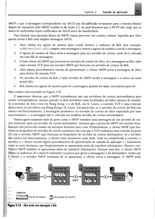 Capítulo 2 Camada da aplicação
SMTP e que a mensagem correspondente em ASCII seja decodificada novamente para o sistema binário
depois do transporte pelo SMTP. Lembre-se da Seção 2.2, na qual dissemos que o HTTP não exige que os
dados de multimídia sejam codificados em ASCII antes da transferência.
Para ilustrar essa operação básica do SMTP, vamos percorrer um cenário comum. Suponha que Alice
queira enviar a Bob uma simples mensagem ASCII:
1. Alice chama seu agente de usuário para e-mail, fornece o endereço de Bob (por exemplo,
bob@someschool. edu), compõe uma mensagem e instrui o agente de usuário a enviar a mensagem.
2. O agente de usuário de Alice envia a mensagem para seu servidor de correio, onde ela é colocada
em uma fila de mensagens.
3. O lado cliente do SMTP, que funciona no servidor de correio de Alice, vê a mensagem na fila e abre
uma conexão TCP para um servidor SMTP, que funciona no servidor de correio de Bob.
4. Após alguns procedimentos iniciais de apresentação, o cliente SMTP envia a mensagem de Alice
para dentro da conexão TCP
5. No servidor de correio de Bob, o lado servidor do SMTP recebe a mensagem e a coloca na caixa
postal dele.
6. Bob chama seu agente de usuário para 1er a mensagem quando for mais conveniente para ele.
Esse cenário está resumido na Figura 2.16.
É importante observar que o SMTP normalmente não usa servidores de correio intermediários para
enviar correspondência, mesmo quando os dois servidores estão localizados em lados opostos do mundo.
Se o servidor de Alice está em Hong Kong, e o de Bob, em St. Louis, a conexão TCP é uma conexão
direta entre os servidores em Hong Kong e St. Louis. Em particular, se o servidor de correio de Bob não
estiver em funcionamento, a mensagem permanece no servidor de correio de Alice esperando por uma
nova tentativa — a mensagem não é colocada em nenhum servidor de correio intermediário.
Vamos agora examinar mais de perto como o SMTP transfere uma mensagem de um servidor de cor­
reio remetente para um servidor de correio destinatário. Veremos que o protocolo SMTP tem muitas seme­
lhanças com protocolos usados na interação humana cara a cara. Primeiramente, o clie n te SMTP (que fun-
èíóna no hospedeiro do servidor de correio remetente) faz com que o TCP estabeleça uma conexão na porta
25 com o servidor SMTP (que funciona no hospedeiro do servidor de correio destinatário). Se o servidor
áiò estiver em funcionamento, o cliente tenta novamente mais tarde, Uma vez estabelecida a conexão, o
servidor e o cliente trocam alguns procedimentos de apresentação de camada de aplicação — exatamente
como os seres humanos, que frequentemente se apresentam antes de transferir informações, clientes e ser-
fíífores SMTP também se apresentam antes de transferir informações. Durante essa fase, o cliente SMTP
ttitica os endereços de e-mail do remetente (a pessoa que gerou a mensagem) e do destinatário. Assim que
è tliente e o servidor SMTP terminam de se apresentar, o cliente envia a mensagem. O SMTP pode
«r
Se’viaor dp
correio de Alice
Agente
de Alice
1
SMTP
Servidor de
correio de Bob
■ Y s T n p il*
<D~
P
A gente de £ ! ■
Bob
Legenda:
Fila de mensagens
a Caixa postal do usuário
Figura 2 .1 6 Alice envia uma mensagem a Bob
 