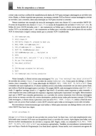 88 M m d i computadores e 0Internet
contar com o serviço confiável de transferência de dados do TCP para entregar a mensagem ao servidor sem
erros. Então, o cliente repetirá esse processo, na mesma conexão TCP, se houver outras mensagens a enviar
ao servidor; caso contrário, dará uma instrução ao TCP para encerrar a conexão.
Vamos examinar um exemplo de troca de mensagens entre um cliente (C) e um servidor SMTP (S).
O nome do hospedeiro do cliente é crepes . f r e o nome do hospedeiro do servidor é hamburger.edu. As
linhas de texto ASCII iniciadas com C: são exatamente as linhas que o cliente envia para dentro de seu
socket TCP e as iniciadas com S : são exatamente as linhas que o servidor envia para dentro de seu socket
TCP. A transcrição a seguir começa assim que a conexão TCP é estabelecida:
S: 220 hamburger.edu
C; HELO crepes.fr
S: 250 Hello crepes.fr, pi eased to meet you
C: MAIL FROM: <a l ice@crepes.f r >
S: 250 alice@crepes.fr ... Sender ok
C: RCPT TO: <bob@hamburger.edu>
S: 250 bob@hamburger.edu ... Recipient ok
C: DATA
S: 354 Enter m ail, end with M.” on a 11ne by i t s e l f
C: Do you like ketchup?
C: How about pickles?
C: .
S : 250 Message accepted for delivery
C: QUIT
S: 221 hamburger.edu closing connection
Nesse exemplo, o cliente enviou uma mensagem (“Do you 1i ke ketchup? How about pickles?”)
do servidor de correio crepes . fr ao servidor de correio hamburger.edu. Como parte do diálogo, o cliente
emitiu cinco comandos: HELO (uma abreviação de HELLO), MAIL FROM, RCPT TO, DATA e QUIT. Esses
comandos são auto-explicativos. O cliente também enviou uma linha consistindo em um único ponto final,
que indica o final da mensagem para o servidor. (No jargão ASCII, cada mensagem termina com CRLF.CRLF,
onde CR significa ‘carriage return’ e LF significa line feed’). O servidor emite respostas a cada comando, e
cada resposta tem uma codificação de resposta e algumas explicações (opcionais) em inglês. Mencionamos
aqui que o SMTP usa conexões persistentes: se o servidor de correio remetente tiver diversas mensagens
para enviar ao mesmo servidor de correio destinatário, poderá enviar todas pela mesma conexão TCP Para
cada mensagem, o cliente inicia o processo com um novo MAIL FROM: crepes . f r,indica o final da men­
sagem com um ponto final isolado e emite QUIT somente após todas as mensagens terem sido enviadas.
Recomendamos veementemente que você utilize o Telnet para executar um diálogo direto com um ser­
vidor SMTP. Para fazer isso digite
tel net serverName 25
em que serverName é o nome de um servidor de correio local. Ao fazer isso, você está simplesmente esta­
belecendo uma conexão TCP entre seu hospedeiro local e o servidor de correio. Após digitar essa linha, você
deverá receber imediatamente do servidor a resposta 220. Digite, então, os comandos HELO, MAIL FROM,
RCPT TO, DATA, CRLF.CRLF e QUIT nos momentos apropriados. Também recomendamos veementemente
que você faça a Tarefa de Programação 2 no final deste capítulo. Nessa tarefa, você construirá um agente de
 