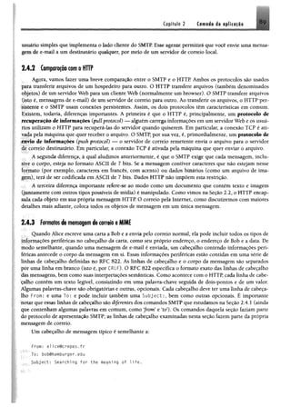 Capítulo 2 Camada de tplicafio N9
usuário simples que implementa o lado cliente do SMTP. Esse agente permitirá que você envie uma mensa­
gem de e-mail a um destinatário qualquer, por meio de um servidor de correio local
2 .4 .2 Comparaçãocom o HTTP
Agora, vamos fazer uma breve comparação entre o SMTP e o HTTP Ambos os protocolos são usados
para transferir arquivos de um hospedeiro para outro. O HTTP transfere arquivos (também denominados
objetos) de um servidor Web para um cliente Web (normalmente um browser). O SMTP transfere arquivos
(isto é, mensagens de e-mail) de um servidor de correio para outro. Áo transferir os arquivos, o HTTP per­
sistente e o SMTP usam conexões persistentes. Assim, os dois protocolos têm características em comum.
Existem, todavia, diferenças importantes. A primeira é que o HTTP é, principalmente, um protocolo de
recuperação de informações (pull protocol) — alguém carrega informações em um servidor Web e os usuá­
rios utilizam o HTTP para recuperá-las do servidor quando quiserem. Em particular, a conexão TCP é ati­
vada pela máquina que quer receber o arquivo. O SMTP, por sua vez, é, primordialmente, um protocolo de
envio de informações (push protocol) — o servidor de correio remetente envia o arquivo para o servidor
de correio destinatário. Em particular, a conexão TCP é ativada pela máquina que quer enviar o arquivo.
A segunda diferença, à qual aludimos anteriormente, é que o SMTP exige que cada mensagem, inclu­
sive o corpo, esteja no formato ASCII de 7 bits. Se a mensagem contiver caracteres que não estejam nesse
formato (por exemplo, caracteres em francês, com acento) ou dados binários (como um arquivo de ima­
gem), terá de ser codificada em ASCII de 7 bits. Dados HTTP não impõem esta restrição.
A terceira diferença importante refere-se ao modo como um documento que contém texto e imagem
(juntamente com outros tipos possíveis de mídia) é manipulado. Como vimos na Seção 2.2, o HTTP encap­
sula cada objeto em sua própria mensagem HTTP. O correio pela Internet, como discutiremos com maiores
detalhes mais adiante, coloca todos os objetos de mensagem em um ünica mensagem.
2.4.3 Formatos de mensagem de correio e MIME
Quando Alice escreve uma carta a Bob e a envia pelo correio normal, ela pode incluir todos os tipos de
informações periféricas no cabeçalho da carta, como seu próprio endereço, o endereço de Bob e a data. De
modo semelhante, quando uma mensagem de e-mail é enviada, um cabeçalho contendo informações peri­
féricas antecede o corpo da mensagem em si. Essas informações periféricas estão contidas em uma série de
linhas de cabeçalho definidas no RFC 822. As linhas de cabeçalho e o corpo da mensagem são separados
pór uma linha em branco (isto é, por CRLF). O RFC 822 especifica o formato exato das linhas de cabeçalho
das mensagens, bem como suas interpretações semânticas. Como acontece com o HTTP, cada linha de cabe­
çalho contém um texto legível, consistindo em uma palavra-chave seguida de dois-pontos e de um valor.
Algumas palavras-chave são obrigatórias e outras, opcionais. Cada cabeçalho deve ter uma linha de cabeça­
lho From: e uma To: e pode incluir também uma Subject:, bem como outras opcionais. É importante
notar que essas linhas de cabeçalho são diferentes dos comandos SMTP que estudamos na Seção 2.4.1 (ainda
que contenham algumas palavras em comum, como "from" e "to"). Os comandos daquela seção faziam parte
do protocolo de apresentação SMTP; as linhas de cabeçalho examinadas nesta seção fazem parte da própria
mensagem de correio.
Um cabeçalho de mensagem típico é semelhante a:
F r o m : al1ce@crepes.fr
Jo: bobthamburger,edu
Subject: Searching for the meaning of 1ife.
 