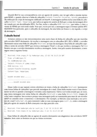Capítulo 2 Camada da aplicação 9 i
Quando Bob ler sua correspondência com seu agente de usuário, este vai agir sobre a mesma mensa­
gem MIME e, quando observar a linha de cabeçalho C o n te n t-T r a n sfe r -E n c o d in g: ba$e64, procederá â
decodifícação do corpo da mensagem codificado em base64. Á mensagem também inclui uma linha de cabe­
çalho Content-Type: image/jpeg, que indica ao agente de usuário de Bob que o corpo da mensagem deve
ler tratado por um decodificador JPEG. Por fim, inclui o cabeçalho MIME-Version:, que índica, é claro, a
versão de MIME que está sendo usada. Note que, exceto por isso, a mensagem segue o formato padrão RFC
822/SMTP Em particular, após o cabeçalho da mensagem, hã uma linha em branco e, em seguida, o corpo
da mensagem.
0 cabeçalho Received
Seríamos omissos se não mencionássemos uma outra classe de linhas de cabeçalho que são inseridas
pelo servidor SMTP destinatário. Ao receber a mensagem com os cabeçalhos RFC 822 e MIME, o servidor
destinatário anexa uma linha de cabeçalho Recei ved: ao topo da mensagem. Essa linha de cabeçalho espe-
ícifica o nome do servidor SMTP que enviou a mensagem (Trom5), o do que recebeu a mensagem Oby’) e o
Horário em que o servidor destinatário recebeu a mensagem. Assim, vista pelo usuário destinatário, a men­
sagem toma a seguinte forma:
' Received: from crepes.fr by hamburger.edu; 12 Oct 98 15:27:39 GMT
From: alice@crepes.fr
To: bob@hamburger.edu
Subject: Picture of yummy crepe.
MIME-Version: 1.0
Content-Transfer-Encoding: ba$e64
Content-Type: image/jpeg
base64 encoded data ..........
.......base64 encoded data
Quase todos os que usaram correio eletrônico já viram a linha de cabeçalho Received: (juntamente
çom outras linhas de cabeçalho) que precede mensagens de e-mail. (Essa linha muitas vezes é vista direta-
Utente tia tela ou quando a mensagem é enviada a uma impressora.) Talvez você tenha notado que, às vezes,
uma única mensagem tem várias linhas de cabeçalho Received: e uma linha Return-Path: (trajeto de
volta) mais complexa. Isso acontece porque uma mensagem pode ser transmitida para mais de um servidor
SMTP no caminho entre o remetente e o destinatário. Por exemplo, se Bob deu uma instrução a seu servi­
dor de e-mail hamburger.edu para transmitir todas as suas mensagens para sushi.jp, então a mensagem
Jida pelo agente de usuário de Bob começaria com algo parecido com;
Recei ved: from hdmburger.edu by sushi.jp; 3 Jul 01 15:30:01 GMT
Received: from crepes.fr by hamburger.edu: 3 Jul 01 15:17:39 GMT
Essas linhas de cabeçalho dão ao agente de usuário destinatário um diagnóstico dos servidores SMTP
visitados, bem como os horários em que as visitas ocorreram.
 