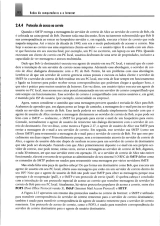 92. Redes de computadores e a Internet
2 .4 .4 P re lad o s de acesso ao correio
Quando o SMTP entrega a mensagem do servidor de correio de Alice ao servidor de correio de Bob, ela
é colocada na caixa postal de Bob. Durante toda essa discussão, ficou tacitamente subentendido que Bob lê
sua correspondência ao entrar no hospedeiro servidor e, em seguida, executa o leitor de correio que roda
naquela máquina. Até o início da década de 1990, este era o modo padronizado de acessar o correio. Mas
hoje o acesso ao correio usa uma arquitetura cliente-servidor — o usuário típico lê e-mails com um clien­
te que funciona em seu sistema final, por exemplo, um PC no escritório, um laptop ou um PDA. Quando
executam um cliente de correio em PC local, usuários desfrutam de uma série de propriedades, inclusive a
capacidade de ver mensagens e anexos multimídia.
Dado que Bob (o destinatário) executa seu agente de usuário em seu PC local, é natural que ele consi­
dere a instalação de um servidor de correio nessa máquina. Adotando essa abordagem, o servidor de cor­
reio de Alice dialogaria diretamente com o PC de Bob. Porém, há um problema com essa abordagem.
Lembre-se de que um servidor de correio gerencia caixas postais e executa os lados cliente e servidor do
SMTP Se o servidor de correio de Bob residisse em seu PC local, este teria de ficar sempre em funcionamento
e ligado na Internet para poder receber novas correspondências que poderiam chegar a qualquer hora, o
que não é prático para muitos usuários da Internet, Em vez disso, um usuário típico executa um agente de
usuário no PC local, mas acessa sua caixa postal armazenada em um servidor de correio compartilhado que
está sempre em funcionamento. Esse servidor de correio é compartilhado com outros usuários e, em geral,
é mantido pelo 1SP do usuário (por exemplo, universidade ou empresa).
Agora, vamos considerar o caminho que uma mensagem percorre quando é enviada de Alice para Bob.
Acabamos de aprender que, em algum ponto ao longo do caminho, a mensagem de e-mail precisa ser depo­
sitada no servidor de correio de Bob. Essa tarefa poderia ser realizada simplesmente fazendo com que o
agente de usuário de Alice enviasse a mensagem diretamente ao servidor de correio de Bob, o que pode ser
feito com o SMTP — realmente, o SMTP foi projetado para enviar e-mail de um hospedeiro para outro.
Contudo, normalmente o agente de usuário do remetente não dialoga diretamente com o servidor de cor­
reio do destinatário. Em vez disso, como mostra a Figura 2.17, o agente de usuário de Alice usa SMTP para
enviar a mensagem de e-mail a seu servidor de correio. Em seguida, este servidor usa SMTP (como um
cliente SMTP) para retransmitir a mensagem de e-mail para o servidor de correio de Bob. Por que esse pro­
cedimento em duas etapas? Primordialmente porque, sem a retransmissão através do servidor de correio de
Alice, o agente de usuário dela não dispõe de nenhum recurso para um servidor de correio de destinatário
que não pode ser alcançado. Fazendo com que Alice primeiramente deposite o e-mail em seu próprio ser­
vidor de correio, este pode tentar, várias vezes, enviar a mensagem ao servidor de correio de Bob, digamos,
a cada 30 minutos, até que esse servidor entre em operação. (E, se o servidor de correio de Alice não estiver
funcionando, ela terá o recurso de se queixar ao administrador do seu sistema!) O RFC do SMTP define como
os comandos do SMTP podem ser usados para retransmitir uma mensagem por vários servidores SMTP.
Mas ainda falta uma peça do quebra-cabeça! De que forma um destinatário como Bob, que executa um
agente de usuário em seu PC local, obtém suas mensagens que estio em um servidor de correio dentro do
seu ISP? Note que o agente de usuário de Bob não pode usar SMTP para obter as mensagens porque essa
operação é de recuperação (puíl), e o SMTP é um protocolo de envio (push). O quebra-cabeça é concluído
com a introdução de um protocolo especial de acesso ao correio que transfere mensagens do servidor de
correio de Bob para seu PC local Atualmente, há vários protocolos populares de acesso a correio, entre eles
POP3 (Post Office Protocol versão 3)t IMÀP (Internet Maíl Access Protocol) e HTTP.
A Figura 2.17 apresenta um resumo doa protocolos usados no correio da Internet: o SMTP é utilizado
para transferir correspondência do servidor de correio remetente para o servidor de correio destinatário;
também é usado para transferir correspondência do agente de usuário remetente para o servidor de correio
remetente. Um protocolo de acesso de correio, como o POP3, é usado para transferir correspondência do
servidor de correio destinatário para o agente de usuário destinatário.
 