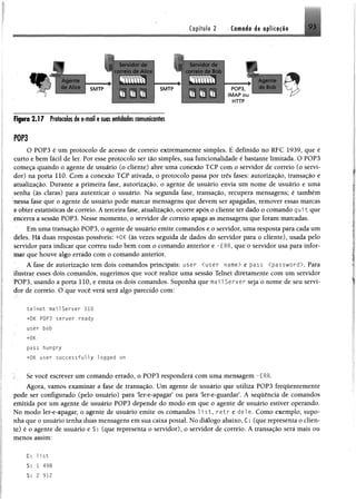 Capitulo 2 Cfl«#á« de opücaçfie 9 3
¥
Servidor de Servidor de
correio de Alice - correio de Bob
Agente
de Alice SMTP
BBm Tm T M ililffi
SMTP
..............
r
POP3
IM AP ou
HTTP
A gente
de Bob
flp rc 2.17 Protocolosdee-moil esuasentidades comunicantes
P0P3
O POP3 é um protocolo de acesso de correio extremamente simples. É definido no RFC 1939, que é
curto e bem fácil de ler. Por esse protocolo ser tão simples, sua funcionalidade é bastante limitada. O POP3
começa quando o agente de usuário (o cliente) abre uma conexão TCP com o servidor de correio (o servi­
dor) na porta 110. Com a conexão TCP ativada, o protocolo passa por três fases: autorização, transação e
atualização. Durante a primeira fase, autorização, o agente de usuário envia um nome de usuário e uma
senha (às claras) para autenticar o usuário. Na segunda fase, transação, recupera mensagens; é também
nessa fase que o agente de usuário pode marcar mensagens que devem ser apagadas, remover essas marcas
e obter estatísticas de correio. A terceira fase, atualização, ocorre após o cliente ter dado o comando q u it que
encerra a sessão POP3. Nesse momento, o servidor de correio apaga as mensagens que foram marcadas.
Em uma transação POP3, o agente de usuário emite comandos e o servidor, uma resposta para cada um
deles. Há duas respostas possíveis: +0K (às vezes seguida de dados do servidor para o cliente), usada pelo
servidor para indicar que correu tudo bem com o comando anterior e -ERR, que o servidor usa para infor­
mar que houve algo errado com o comando anterior.
A fase de autorização tem dois comandos principais: user <user name> e pass <password>. Para
ilustrar esses dois comandos, sugerimos que você realize uma sessão Telnet diretamente com um servidor
POP3, usando a porta 110, e emita os dois comandos. Suponha que mai 1Server seja o nome de seu servi­
dor de correio. O que você verá será algo parecido com:
; .
telnet mai1Server 110
+0K P0P3 server ready
user bob
+ÜK
pass hungry
+0K user successfully logged ort
Se você escrever um comando errado, o POP3 responderá com uma mensagem -ERR.
Agora, vamos examinar a fase de transação. Um agente de usuário que utiliza POP3 frequentemente
pode ser configurado (pelo usuário) para ler-e-apagar5ou para ler-e-guardar’. A sequência de comandos
emitida por um agente de usuário POP3 depende do modo em que o agente de usuário estiver operando.
No modo ler-e-apagar, o agente de usuário emite os comandos 1i st, r e t r e dei e. Como exemplo, supo­
nha que o usuário tenha duas mensagens em sua caixa postal. No diálogo abaixo, C: (que representa o clien­
te) é o agente de usuário e S: (que representa o servidor), o servidor de correio. A transação será mais ou
menos assim:
C: list
S: 1 498
S: 2 912
 