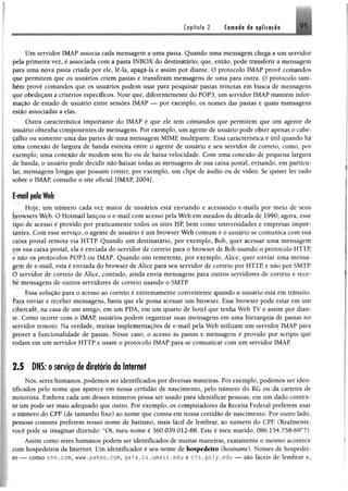 Capítulo 2 Cornada dt oplkacio
Um servidor 1MÀP associa cada mensagem a uma pasta, Quando uma mensagem chega a um servidor
pela primeira vez, é associada com a paste INBOX do destinatário, que, então, pode transferir a mensagem
para uma nova paste criada por ele, lê-ia, apagã-la e assim por diante. O protocolo 1MAP provê comandos
que permitem que os usuários criem pastas e transfiram mensagens de uma para outra. O protocolo tam­
bém provê comandos que os usuários podem usar para pesquisar pastas remotas em busca de mensagens
que obedeçam a critérios específicos. Note que, diferentemente do POP3, um servidor IMAP mantém infor­
mação de estado de usuário entre sessões IMÁP — por exemplo, os nomes das pastes e quais mensagens
estão associadas a elas.
Outra característica importante do IMAP é que ele tem comandos que permitem que um agente dê
usuário obtenha componentes de mensagens. Por exemplo, um agente de usuário pode obter apenas o cabe­
çalho ou somente uma das partes de uma mensagem MIME multiparte. Essa característica é útil quando há
Uma conexão de largura de banda estreita entre o agente de usuário e seu servidor de correio, como, por
exemplo, uma conexão de modem sem fio ou de baixa velocidade. Com uma conexão de pequena largura
de banda, o usuário pode decidir não baixar todas as mensagens de sua caixa postei, evitando, em particu­
lar, mensagens longas que possam conter, por exemplo, um clipe de áudio ou de vídeo. Se quiser ler tudo
sobre o IMAP, consulte o site oficial [IMAP, 2004].
E-moil pela Web
Hoje, um número cada vez maior de usuários está enviando e acessando e-mails por meio de seus
browsers Web. O Hotmail lançou o e-mail com acesso pela Web em meados da década de 1990; agora, esse
tipo de acesso é provido por praticamente todos os sites ISP, bem como universidades e empresas impor­
tantes. Com esse serviço, o agente de usuário é um browser Web comum e o usuário se comunica com sua
caixa postal remota via HTTP. Quando um destinatário, por exemplo, Bob, quer acessar uma mensagem
cm sua caixa postal, ela é enviada do servidor de correio para o browser de Bob usando o protocolo HTTP,
r não os protocolos POP3 ou IMAP. Quando um remetente, por exemplo, Alice, quer enviar uma mensa­
gem de e-mail, esta é enviada do browser de Alice para seu servidor de correio por HTTP, e não por SMTP.
O servidor de correio de Alice, contudo, ainda envia mensagens para outros servidores de correio e rece­
be mensagens de outros servidores de correio usando o SMTP.
Essa solução para o acesso ao correio é extremamente conveniente quando o usuário está em trânsito.
Para enviar e receber mensagens, baste que ele possa acessar um browser. Esse browser pode estar em um
cibercafé, na casa de um amigo, em um PDA, em um quarto de hotel que tenha Web TV e assim por dian­
te. Como ocorre com o IMAP, usuários podem organizar suas mensagens em uma hierarquia de pastes no
servidor remoto. Na verdade, muitas implementações de e-mail pela Web utilizam um servidor IMAP para
prover a funcionalidade de pastas. Nesse caso, o acesso às pastes e mensagens é provido por Scripts que
rodam em um servidor HTTP e usam o protocolo IMAP para se comunicar com um servidor IMAP
2.5 DNS: oserviçodediretório doInternet
Nós, seres humanos, podemos ser identificados por diversas maneiras. Por exemplo, podemos ser iden-
iificados pelo nome que aparece em nossa certidão de nascimento, pelo número do RG ou da carteira de
motorista. Embora cada um desses números possa ser usado para identificar pessoas, em um dado contex-
io um pode ser mais adequado que outro. Por exemplo, os computadores da Receite Federal preferem usar
o número do CPF (de tamanho fixo) ao nome que consta em nossa certidão de nascimento. Por outro lado,
pessoas comuns preferem nosso nome de batismo, mais fácil de lembrar, ao número do CPE (Realmente,
você pode se imaginar dizendo: “Oi, meu nome é 360.039.012-68. Este é meu marido, 086,154.758-69”?)
Assim como seres humanos podem ser identificados de muitas maneiras, exatamente o mesmo acontece
com hospedeiros da Internet. Um identificador é seu nome de hospedeiro (hostname). Nomes de hospedei­
ro — como cnn.com, www.yahoo.com, gai a .cs . umass.edu e ci s . poly.edu —^são fáceis de lembrar e,
 