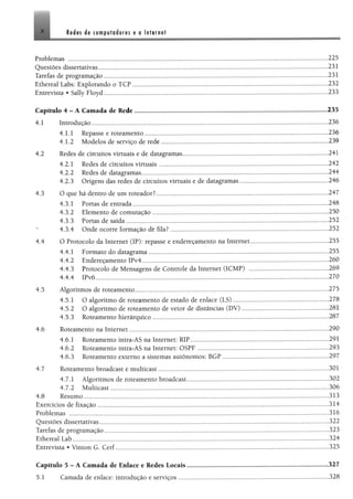 X es áe compuförfores e o Infernal
Problemas ................................................. 225
Questões díssertativas.................................................................................................................................................... 231
Tarefas de programação.............................................................................. ,„,,„.,,,....,,,,,,,..,.,...,...,.,.,,..,...,......231
Ethereal Labs: Explorando o TCP............................................................................................................................. 232
Entrevista • Sally Floyd.................................................................................................................................................233
Capitulo 4 - A Camada de Rede.......................................... . ....................................................... .,.,.„„....„235
4.1 Introdução................................................................... 236
4.1.1 Repasse e roteamento...................................................................................................................... 236
4.1.2 Modelos de serviço de rede............................................................................................................239
4.2 Redes de circuitos virtuais e de datagramas............ 241
4.2.1 Redes de circuitos virtuais.............................................................................................................242
4.2.2 Redes de datagramas.........................................................................................................................244
4.2.3 Origens das redes de circuitos virtuais e de datagramas......................................................... 246
4.3 O que há dentro de um roteador?............................................................................................................... 247
4.3.1 Portas de entrada..................................................................................... ....248
4.3.2 Elemento de comutação..................................................................................................................250
4.3.3 Portas de saída............................................................................................. 252
4.3.4 Onde ocorre formação dê fila?........................ 252
4.4 O Protocolo da Internet (IP): repasse e endereçamento na Internet.................................................. 255
4.4.1 Formato do datagrama....................................................................................................................255
4.4.2 Endereçamento IPv4.........................................................................................................................260
4.4.3 Protocolo de Mensagens de Controle da Internet (ICMP) ................................................... 269
4.4.4 IPv6.................................................................................................. ..............................270
4.5 Algoritmos de roteamento............................................................................................................ 275
4.5.1 O algoritmo de roteamento de estado de enlace (LS)............................................................. 278
4.5.2 O algoritmo de roteamento de vetor de distâncias (DV)........................................................281
4.5.3 Roteamento hierárquico..................................................................................................................287
4.6 Roteamento na Internet......................................... 290
4.6.1 Roteamento intra-AS na Internet: RIP..........................................................................................291
4.6.2 Roteamento intra-AS na Internet: OSPF ..................................................................................... 293
4.6.3 Roteamento externo a sistemas autônomos: BGP.....................................................................297
4.7 Roteamento broadcast e multicast............................ 301
4.7.1 Algoritmos de roteamento broadcast............................................................................................302
4.7.2 Multicast................................................. 306
4.8 Resumo..................................................................................... 313
Exercícios de fixação.......................... 314
Problemas ........................................................................................................................................................................316
Questões díssertativas.................................................................................................................................................... 322
Tarefas de programação...................................................................................... 323
Ethereal Lab....................... 324
Entrevista * Vinton G. Cerf..........................................................................................................................................325
Capítulo 5 - A Cantada de Enlace e Redes Locais...........................................................................................327
5.1 Camada de enlace: introdução e serviços.......................................................................... 328
 