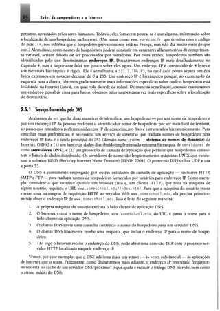 Ité ts ét csiRfuisdiores a o tatarngt
portanto, apreciados pelos seres humanos. Todavia, eles fornecem pouca, se é que alguma, informação sobre
a localização de um hospedeiro na Internet. (Um nome como www.eurecom.fr, que termina com o código
do país . f r, nos informa que o hospedeiro provavelmente está na França, mas não diz muito mais do que
isso.) Além disso, como nomes de hospedeiros podem consistir em caracteres alfanuméricos de comprimen­
to variável, seriam difíceis de ser processados por roteadores. Por essas razões, hospedeiros também são
identificados pelo que denominamos endereços IP. Discutiremos endereços IP mais detalhadamente no
Capítulo 4, mas é importante falar um pouco sobre eles agora, Um endereço IP é constituído de 4 bytes e
sua estrutura hierárquica é rígida. Ele é semelhante a 121.7.106.83, no qual cada ponto separa um dos
bytes expressos em notação decimal de 0 a 255. Um endereço IP é hierárquico porque, ao examiná-lo da
esquerda para a direita, obtemos gradativamente mais informações específicas sobre onde o hospedeiro está
localizado na Internet (isto é, em qual rede da rede de redes). De maneira semelhante, quando examinamos
um endereço postal de cima para baixo, obtemos informações cada vez mais específicas sobre a localização
do destinatário.
2.5.1 Serviços fornecidos pelo DNS
Acabamos de ver que há duas maneiras de identificar um hospedeiro — por um nome de hospedeiro e
por um endereço IP As pessoas preferem o identificador nome de hospedeiro por ser mais fácil de lembrar,
ao passo que roteadores preferem endereços IP de comprimento fixo e estruturados hierarquicamente. Para
conciliar essas preferências, é necessário um serviço de diretório que traduza nomes de hospedeiro para
endereços IP. Esta é a tarefa principal do DNS (domain name System — sistema de nomes de domínio) da
Internet. O DNS é (1) um banco de dados distribuído implementado em uma hierarquia de servidores de
nome (servidores DNS), e (2) um protocolo de camada de aplicação que permite que hospedeiros consul­
tem o banco de dados distribuído. Os servidores de nome são frequentemente máquinas UNIX que execu­
tam o software BIND (Berkeley Internet Name Domain) [BIND, 2004]. O protocolo DNS utiliza UDP e usa
a porta 53.
O DNS é comumente empregado por outras entidades da camada de aplicação — inclusive HTTP,
SMTP e FTP — para traduzir nomes de hospedeiros fornecidos por usuários para endereços IP Como exem­
plo, considere o que acontece quando um browser (isto é, um cliente HTTP), que roda na máquina de
algum usuário, requisita o URL www.someschool .edu/i ndex.html. Para que a máquina do usuário possa
enviar uma mensagem de requisição HTTP ao servidor Web www.someschool .edu, ela precisa primeira­
mente obter o endereço IP de www. someschool .edu. Isso é feito da seguinte maneira:
1. A própria máquina do usuário executa o lado cliente da aplicação DNS.
2. O browser extrai o nome de hospedeiro, www.someschool .edu, do URL e passa o nome para o
lado cliente da aplicação DNS.
3. O cliente DNS envia uma consulta contendo o nome do hospedeiro para um servidor DNS.
4. O cliente DNS finalmente recebe uma resposta, que inclui o endereço IP para o nome de hospe­
deiro,
5. Tão logo o browser receba o endereço do DNS, pode abrir uma conexão TCP com o processo ser­
vidor HTTP localizado naquele endereço IP
Vemos, por esse exemplo, que o DNS adiciona mais um atraso — às vezes substancial — às aplicações
de Internet que o usam. Felizmente, como discutiremos mais adiante, o endereço IP procurado frequente­
mente está no cache de um servidor DNS ‘próximo’, o que ajuda a reduzir o tráfego DNS na rede, bem como
o atraso médio do DNS.
 