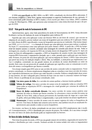 Redes de compaiederes e a Internet9 8
O DNS csiá especificado no RFC 1034 e no RFC 1035 e atualizado em diversos RFCs adicionais. É
um sistema complexo e, neste livro, apenas mencionamos os aspectos fundamentais de sua operação. O
leitor interessado pode consultar os RFCs citados, o livro escrito por Ábitz e Liu [Ábitz, 1993] e também
o artigo de [Mockapetris, 1988], que apresenta uma retrospectiva e uma ótima descrição do que e do por­
quê do DNS.
2 .5 .2 Visão geral do modo de funcionamento do DNS
Apresentaremos, agora, uma visão panorâmica do modo de funcionamento do DNS. Nossa discussão
focalizará o serviço de tradução de nome de hospedeiro para endereço IR
Suponha que uma certa aplicação (como um browser Web ou um leitor de correio), que executa na
máquina de um usuário, precise traduzir um nome de hospedeiro para um endereço IP. A aplicação chama­
rá o lado cliente do DNS, especificando o nome de hospedeiro que precisa ser traduzido. (Em muitas máqui­
nas UNIX, gethostbynameC ) é a chamada de função que uma aplicação invoca para realizar a tradução.
Na Seção 2.7, mostraremos como uma aplicação Java pode chamar o DNS). A partir daí, o DNS do hospe­
deiro do usuário assume o controle, enviando m m mensagem de consulta para dentro da rede. Todas as
mensagens de consulta e de resposta do DNS são enviadas dentro de datagramas UDP à porta 53. Após um
atraso na faixa de milissegundos a segundos, o DNS no hospedeiro do usuário recebe uma mensagem de
resposta DNS fornecendo o mapeamento desejado, que é, então, passado para a aplicação que está interes­
sada. Portanto, do ponto de vista dessa aplicação, que está na máquina do cliente, o DNS é uma caixa-preta
que provê um serviço de tradução simples e direto. Mas, na realidade, a caixa-preta que implementa o ser­
viço é complexa, consistindo em um grande número de servidores de nomes distribuídos ao redor do
mundo, bem como em um protocolo de camada de aplicação que especifica como se comunicam os servi­
dores de nomes e os hospedeiros que fazem a consulta.
Um arranjo simples para DNS seria ter um servidor de nomes contendo todos os mapeamentos. Nesse
projeto centralizado, os clientes simplesmente dirigiriam todas as consultas a esse único servidor de nomes,
que respondería diretamente aos clientes que estão fazendo a consulta. Embora a simplicidade desse arran­
jo seja atraente, ele não é adequado para a Internet de hoje com seu vasto (e crescente) número de hospe­
deiros. Dentre os problemas de um arranjo centralizado, estão:
Um único ponto de falha. Se o servidor de nomes quebrar, a Internet inteira quebrará!
Volume de tráfego. Um único servidor de nomes teria de manipular todas as consultas DNS
(para todas as requisições HTTP e mensagens de e-mail geradas por centenas de milhões de
hospedeiros).
Banco de dados centralizado distante. Um único servidor de nomes nunca poderia estar
'próximo9de todos os clientes que fazem consultas. Se colocarmos o único servidor de nomes na
cidade de Nova York, todas as buscas provenientes da Austrália terão de viajar até o outro lado
do globo, talvez por linhas'lentos ;e congestionadas, o que pode resultar em atrasos significativos.
Manutenção. O único servidor de nomes teria de manter registros de todos os hospedeiros da
Internet. Esse banco de dados nio somente seria enorme, mas também teria de ser atualizado fre­
quentemente para atender a todos os novos hospedeiros.
Em resumo, um banco de dados centralizado em um único servidor DNS simplesmente não é escalá-
vel. Consequentemente, o DNS é distribuído por conceito de projeto. Na verdade, ele é um ótimo exemplo
de como um banco de dados distribuído pode ser implementado na Internet.
Um banco de dados distribuído, hierárquico
Para tratar da questão da escala, o DNS usa um grande número de servidores, organizados de maneira hie­
rárquica e distribuídos por todo o mundo. Nenhum servidor de nomes isolado tem todos os mapeamentos
 