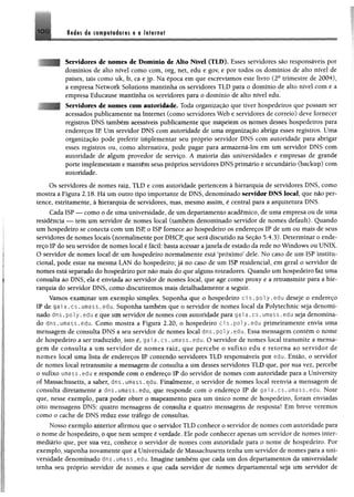 HXi M m de cempstséem 0 0 Internet
Servidores de nomes de Domínio de Alto Nível (TLD). Esses servidores são responsáveis por
domínios de alto nível como com, org, net, edu e gov, e por todos os domínios de alto nível de
países, tais como nk, fr, ca e jp. Na época em que escrevíamos este livro (2a trimestre de 2004),
a empresa Network Solutions mantinha os servidores TLD para o domínio de alto nível com e a
empresa Educause mantinha os servidores para o domínio de alto nível edu.
Servidores de nomes com autoridade. Toda organização que tiver hospedeiros que possam ser
acessados publicamente na Internet (como servidores Web e servidores de correio) deve fornecer
registros DNS também acessíveis publicamente que mapeiem os nomes desses hospedeiros para
endereços IP. Um servidor DNS com autoridade de uma organização abriga esses registros, Uma
organização pode preferir implementar seu próprio servidor DNS com autoridade para abrigar
esses registros ou, como alternativa, pode pagar para armazená-los em um servidor DNS com
autoridade de algum provedor de serviço. A maioria das universidades e empresas de grande
porte implementam e mantêm seus próprios servidores DNS primário e secundário (backup) com
autoridade.
Os servidores de nomes raiz, TLD e com autoridade pertencem à hierarquia de servidores DNS, como
mostra a Figura 2.18. Há um outro tipo importante de DNS, denominado servidor DNS local, que não per­
tence, estritamente, à hierarquia de servidores, mas, mesmo assim, é central para a arquitetura DNS.
Cada ISP — como o de uma universidade, de um departamento acadêmico, de uma empresa ou de uma
residência — tem um servidor de nomes local (também denominado servidor de nomes default). Quando
um hospedeiro se conecta com um ISP, o ISP fornece ao hospedeiro os endereços IP de um ou mais de seus
servidores de nomes locais (normalmente por DHCP, que será discutido na Seção 5.4.3). Determinar o ende­
reço IP do seu servidor de nomes local ê fácil: basta acessar ajanela de estado da rede no Windows ou UNIX.
O servidor de nomes local de um hospedeiro normalmente está ‘próximo' dele. No caso de um ISP institu­
cional, pode estar na mesma LAN do hospedeiro; já no caso de um ISP residencial, em geral o servidor de
nomes está separado do hospedeiro por não mais do que alguns roteadores. Quando um hospedeiro faz uma
consulta ao DNS, ela é enviada ao servidor de nomes local, que age como proxy e a retransmite para a hie­
rarquia do servidor DNS, como discutiremos mais detalhadamente a seguir.
Vamos examinar um exemplo simples. Suponha que o hospedeiro ci s , p o l y .edu deseje o endereço
IP de g a i a .cs . umass .edu. Suponha também que o servidor de nomes local da Polytechnic seja denomi­
nado dns.poly.edu e que um servidor de nomes com autoridade para g a i a . c s . umass.edu seja denomina­
do dns.umass.edu, Como mostra a Figura 2.20, o hospedeiro c i s . p o l y . e d u primeiramente envia uma
mensagem de consulta DNS a seu servidor de nomes local dns .pol y .edu. Essa mensagem contém o nome
de hospedeiro a ser traduzido, isto é, ga ia . cs. umass. edu. O servidor de nomes locai transmite a mensa­
gem de consulta a um servidor de nomes raiz, que percebe o sufixo edu e retorna ao servidor de
nomes local uma lista de endereços IP contendo servidores TLD responsáveis por edu. Então, o servidor
de nomes local retransmite a mensagem de consulta a um desses servidores TLD que, por sua vez, percebe
o sufixo umass, edu e responde com o endereço IP do servidor de nomes com autoridade para a University
of Massachusetts, a saber, d n s . umass .edu. Finalmente, o servidor de nomes local reenvia a mensagem de
consulta díretamente a dns, umass.edu, que responde com o endereço IP de gai a. cs. umass. edu. Note
que, nesse exemplo, para poder obter 0 mapeamento para um único nome de hospedeiro, foram enviadas
oito mensagens DNS: quatro mensagens de consulta e quatro mensagens de resposta! Em breve veremos
como o cache de DNS reduz esse tráfego de consultas,
Nosso exemplo anterior afirmou que o servidor TLD conhece o servidor de nomes com autoridade para
o nome de hospedeiro, o que nem sempre é verdade. Ele pode conhecer apenas um servidor de nomes inter­
mediário que, por sua vez, conhece o servidor de nomes com autoridade para o nome de hospedeiro. Por
exemplo, suponha novamente que a Universidade de Massachusetts tenha um servidor de nomes para a uni­
versidade denominado dns *umass. edu. Imagine também que cada um dos departamentos da universidade
tenha seu próprio servidor de nomes e que cada servidor de nomes departamental seja um servidor de
 