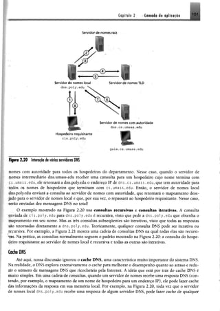 ^tpíftíli 2 Cornada de aplicação
Servidor de nomes raiz
Servidor de nomes local Servidor de nomes TLD
r Servidor de nomes com autoridade
dns.cs.umass.edu
Hospedeiro requisitante
c is .p o ly .e d u
gaia.cs.umass.edu
2 .2 0 Interação de vários servidores DNS
nomes com autoridade para todos os hospedeiros do departamento. Nesse caso, quando o servidor de
pomes intermediário dns.umass.edu receber uma consulta para um hospedeiro cujo nome termina com
ç s . umass. edu, ele retornará a dns.poly.edu o endereço IP de dns. c s . umass. edu, que tem autoridade para
todos os nomes de hospedeiro que terminam com cs.umass.edu. Então, o servidor de nomes local
dns.poly.edu enviará a consulta ao servidor de nomes com autoridade, que retornará o mapeamento dese­
jado para o servidor de nomes local e que, por sua vez, o repassará ao hospedeiro requisitante. Nesse caso,
serão enviadas dez mensagens DNS no total!
O exemplo mostrado na Figura 2.20 usa consultas recursivas e consultas iterativas. A consulta
fuviada de ci s.poly.edu para dns. poly.edu é recursiva, visto que pede a dns.po1y.edu que obtenha o
mapeamento em seu nome. Mas as três consultas subseqüentes são iterativas, visto que todas as respostas
são retomadas diretamente a dns.po1y.edu. Teoricamente, qualquer consulta DNS pode ser iterativa ou
recursiva. Por exemplo, a Figura 2.21 mostra uma cadeia de consultas DNS na qual todas elas são recursi­
vas. Na prática, as consultas normalmente seguem o padrão mostrado na Figura 2.20: a consulta do hospe­
deiro requisitante ao servidor de nomes local é recursiva e todas as outras são iterativas.
Cache DNS
-Até aqui, nossa discussão ignorou o cache DNS, uma característica muito importante do sistema DNS.
Na realidade, o DNS explora extensivamente o cache para melhorar o desempenho quanto ao atraso e redu­
zir o número de mensagens DNS que ricocheteia pela Internet. A idéia que está por trás do cache DNS é
muito simples. Em uma cadeia de consultas, quando um servidor de nomes recebe uma resposta DNS (con­
tendo, por exemplo, o mapeamento de um nome de hospedeiro para um endereço IP), ele pode fazer cache
das informações da resposta em sua memória local. Por exemplo, na Figura 2.20, toda vez que o servidor
de nomes local dns .poly.edu recebe uma resposta de algum servidor DNS, pode fazer cache de qualquer
 