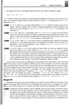 GapituI® 2 Camada de aplicação 1 0 3
Um registro de recurso é uma tupk de quatro elementos que contém os seguintes campos:
(Name, Value, T y p e , T T L )
L éo tempo de vida útil do registro de recurso; determina quando um recurso deve ser removido de um
cache. Nos exemplos de registros dados a seguir, ignoramos o campo TTL. Os significados de Ume e Vai ue
dependem de Type;
Se Type^A, então Name é um nome de hospedeiro e Vai ue é o endereço IP para o nome de hos­
pedeiro. Assim, um registro Type A fornece o mapeamento padrão de nomes hospedeiros para
endereços IR Como exemplo, (re1ayl.bar.foo.com, 145.37,93.126, Á) é um registro com
Type igual a A.
Se Type=NS, então Name é um domínio (como foo.com) e Value é o nome de um servidor de
nomes com autoridade que sabe como obter os endereços IP para hospedeiros do domínio. Esse
registro é usado para encaminhar consultas DNS ao longo da cadeia de consultas. Como exem­
plo, ( f o o . com, dns . f o o . com, NS) é um registro com Type igual a NS.
Se Type=CNAME, então Vai ue é um nome canônico de hospedeiro para o apelido de hospedeiro
contido em Name. Esse registro pode fornecer aos hospedeiros consultantes o nome canônico cor­
respondente a um nome de hospedeiro. Como exemplo, ( fo o .c o m , r e l a y l . b a r . f o o . c o m ,
CNAME) é um registro CNAME.
Se Type^MX, então V a lue é o nome canônico de um servidor de correio cujo apelido de hospe­
deiro está contido em Name. Como exemplo, ( f o o . com. mai 1 . b a r . f o o . com, MX) é um registro
MX. Registros MX permitem que os nomes de hospedeiros de servidores de correio tenham ape­
lidos simples. Note que usando o registro MX, uma empresa pode ter o mesmo apelido para seu
servidor de arquivo e para um de seus outros servidores (tal como seu servidor Web). Para obter
o nome canônico do servidor de correio, um cliente DNS consultaria um registro MX; para obter o
nome canônico do outro servidor, o cliente DNS consultaria o registro CNAME.
Se um servidor de nomes tiver autoridade para um determinado nome de hospedeiro, então conterá um
figistro Type A para o nome de hospedeiro. (Mesmo que não tenha autoridade, o servidor de nomes pode
Éttnter um registro Type A em seu cache.) Se um servidor não tiver autoridade para um nome de hospedei-
íôt COnterã um registro Type NS para o domínio que inclui o nome e um registro Type A que fornece o ende­
reço ÎP do servidor de nomes no campo V a lue do registro NS. Como exemplo, suponha que um servidor
TLD edu não tenha autoridade para o hospedeiro g a ia . c s . u m a s s . e d u . Nesse caso, esse servidor conterá
um registro para um domínio que inclui o hospedeiro c s .u m a s s .e d u , por exemplo (um a ss.e du,
p r s .u m a s s .e d u , NS). O servidor TLD edu conterá também um registro Type A, que mapeia o servidor de
úqm e d n s . um ass. edu para um endereço IP, por exemplo ( d n s . umass .e d u , 1 2 8 . 1 1 9 . 4 0 . 1 1 1 , A).
Mensagens DNS
Abordamos anteriormente nesta seção mensagens de consulta e de resposta DNS, que são as duas únicas
espécies de mensagem DNS. Além disso, tanto as mensagens de consulta como as de resposta têm o mesmo
formato, como mostra a Figura 2.22. A semântica dos vários campos de uma mensagem DNS é a seguinte:
Os primeiros 12 bytes formam a seção de cabeçalho, que tem vários campos. O primeiro campo é
um número de 16 bits que identifica a consulta. Esse identificador é copiado para a mensagem
de resposta a uma consulta, permitindo que o cliente combine respostas recebidas com consultas
enviadas. Há várias flags no campo de flag. Uma flag de consulta/resposta de 1 bit indica se a men­
sagem é uma consulta (0) ou uma resposta (1). Uma flag de autoridade de 1 bit é marcada em
uma mensagem de resposta quando o servidor de nomes é um servidor com autoridade para um
 